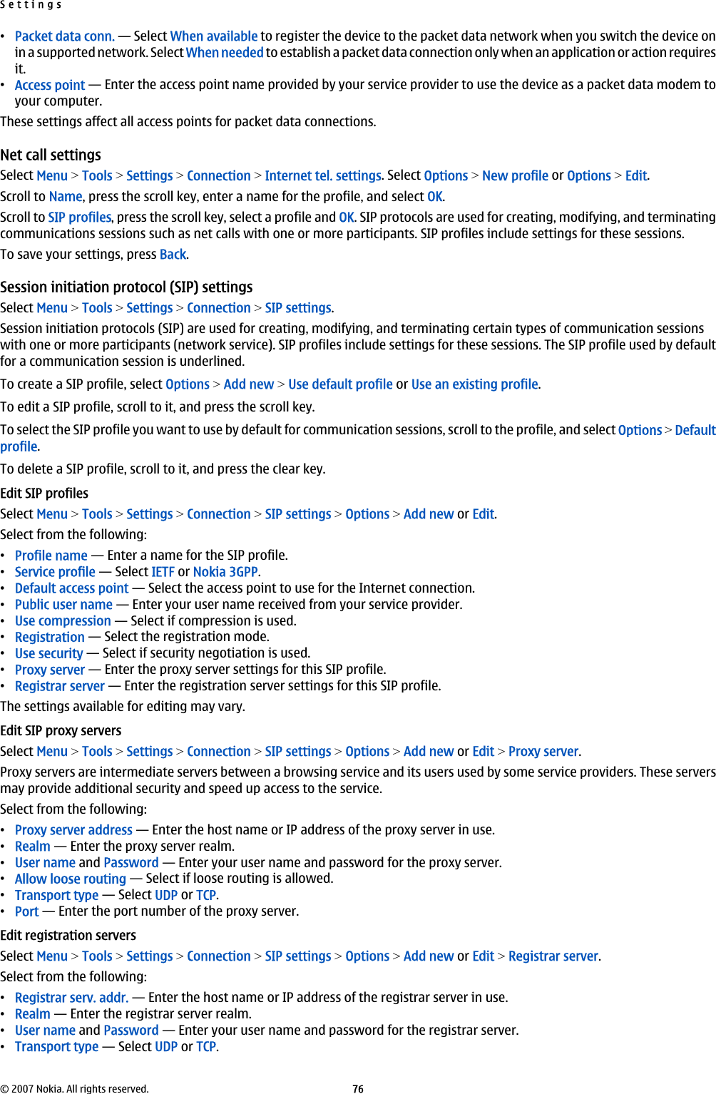 •Packet data conn. — Select When available to register the device to the packet data network when you switch the device onin a supported network. Select When needed to establish a packet data connection only when an application or action requiresit.•Access point — Enter the access point name provided by your service provider to use the device as a packet data modem toyour computer.These settings affect all access points for packet data connections.Net call settingsSelect Menu &gt; Tools &gt; Settings &gt; Connection &gt; Internet tel. settings. Select Options &gt; New profile or Options &gt; Edit.Scroll to Name, press the scroll key, enter a name for the profile, and select OK.Scroll to SIP profiles, press the scroll key, select a profile and OK. SIP protocols are used for creating, modifying, and terminatingcommunications sessions such as net calls with one or more participants. SIP profiles include settings for these sessions.To save your settings, press Back.Session initiation protocol (SIP) settingsSelect Menu &gt; Tools &gt; Settings &gt; Connection &gt; SIP settings.Session initiation protocols (SIP) are used for creating, modifying, and terminating certain types of communication sessionswith one or more participants (network service). SIP profiles include settings for these sessions. The SIP profile used by defaultfor a communication session is underlined.To create a SIP profile, select Options &gt; Add new &gt; Use default profile or Use an existing profile.To edit a SIP profile, scroll to it, and press the scroll key.To select the SIP profile you want to use by default for communication sessions, scroll to the profile, and select Options &gt; Defaultprofile.To delete a SIP profile, scroll to it, and press the clear key.Edit SIP profilesSelect Menu &gt; Tools &gt; Settings &gt; Connection &gt; SIP settings &gt; Options &gt; Add new or Edit.Select from the following:•Profile name — Enter a name for the SIP profile.•Service profile — Select IETF or Nokia 3GPP.•Default access point — Select the access point to use for the Internet connection.•Public user name — Enter your user name received from your service provider.•Use compression — Select if compression is used.•Registration — Select the registration mode.•Use security — Select if security negotiation is used.•Proxy server — Enter the proxy server settings for this SIP profile.•Registrar server — Enter the registration server settings for this SIP profile.The settings available for editing may vary.Edit SIP proxy serversSelect Menu &gt; Tools &gt; Settings &gt; Connection &gt; SIP settings &gt; Options &gt; Add new or Edit &gt; Proxy server.Proxy servers are intermediate servers between a browsing service and its users used by some service providers. These serversmay provide additional security and speed up access to the service.Select from the following:•Proxy server address — Enter the host name or IP address of the proxy server in use.•Realm — Enter the proxy server realm.•User name and Password — Enter your user name and password for the proxy server.•Allow loose routing — Select if loose routing is allowed.•Transport type — Select UDP or TCP.•Port — Enter the port number of the proxy server.Edit registration serversSelect Menu &gt; Tools &gt; Settings &gt; Connection &gt; SIP settings &gt; Options &gt; Add new or Edit &gt; Registrar server.Select from the following:•Registrar serv. addr. — Enter the host name or IP address of the registrar server in use.•Realm — Enter the registrar server realm.•User name and Password — Enter your user name and password for the registrar server.•Transport type — Select UDP or TCP.Settings© 2007 Nokia. All rights reserved. 76