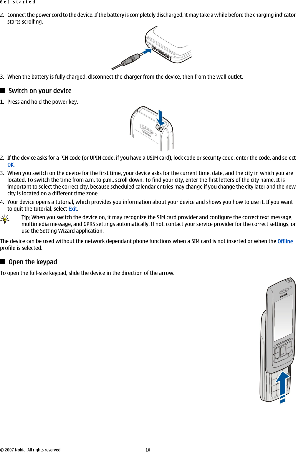 2. Connect the power cord to the device. If the battery is completely discharged, it may take a while before the charging indicatorstarts scrolling.3. When the battery is fully charged, disconnect the charger from the device, then from the wall outlet.Switch on your device1. Press and hold the power key.2. If the device asks for a PIN code (or UPIN code, if you have a USIM card), lock code or security code, enter the code, and selectOK.3. When you switch on the device for the first time, your device asks for the current time, date, and the city in which you arelocated. To switch the time from a.m. to p.m., scroll down. To find your city, enter the first letters of the city name. It isimportant to select the correct city, because scheduled calendar entries may change if you change the city later and the newcity is located on a different time zone.4. Your device opens a tutorial, which provides you information about your device and shows you how to use it. If you wantto quit the tutorial, select Exit.Tip: When you switch the device on, it may recognize the SIM card provider and configure the correct text message,multimedia message, and GPRS settings automatically. If not, contact your service provider for the correct settings, oruse the Setting Wizard application.The device can be used without the network dependant phone functions when a SIM card is not inserted or when the Offlineprofile is selected.Open the keypadTo open the full-size keypad, slide the device in the direction of the arrow.Get started© 2007 Nokia. All rights reserved. 10