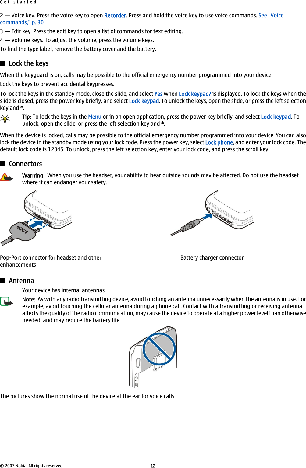 2 — Voice key. Press the voice key to open Recorder. Press and hold the voice key to use voice commands. See &quot;Voicecommands,&quot; p. 30.3 — Edit key. Press the edit key to open a list of commands for text editing.4 — Volume keys. To adjust the volume, press the volume keys.To find the type label, remove the battery cover and the battery.Lock the keysWhen the keyguard is on, calls may be possible to the official emergency number programmed into your device.Lock the keys to prevent accidental keypresses.To lock the keys in the standby mode, close the slide, and select Yes when Lock keypad? is displayed. To lock the keys when theslide is closed, press the power key briefly, and select Lock keypad. To unlock the keys, open the slide, or press the left selectionkey and *.Tip: To lock the keys in the Menu or in an open application, press the power key briefly, and select Lock keypad. Tounlock, open the slide, or press the left selection key and *.When the device is locked, calls may be possible to the official emergency number programmed into your device. You can alsolock the device in the standby mode using your lock code. Press the power key, select Lock phone, and enter your lock code. Thedefault lock code is 12345. To unlock, press the left selection key, enter your lock code, and press the scroll key.ConnectorsWarning:  When you use the headset, your ability to hear outside sounds may be affected. Do not use the headsetwhere it can endanger your safety.Pop-Port connector for headset and otherenhancementsBattery charger connectorAntennaYour device has internal antennas.Note:  As with any radio transmitting device, avoid touching an antenna unnecessarily when the antenna is in use. Forexample, avoid touching the cellular antenna during a phone call. Contact with a transmitting or receiving antennaaffects the quality of the radio communication, may cause the device to operate at a higher power level than otherwiseneeded, and may reduce the battery life.The pictures show the normal use of the device at the ear for voice calls.Get started© 2007 Nokia. All rights reserved. 12