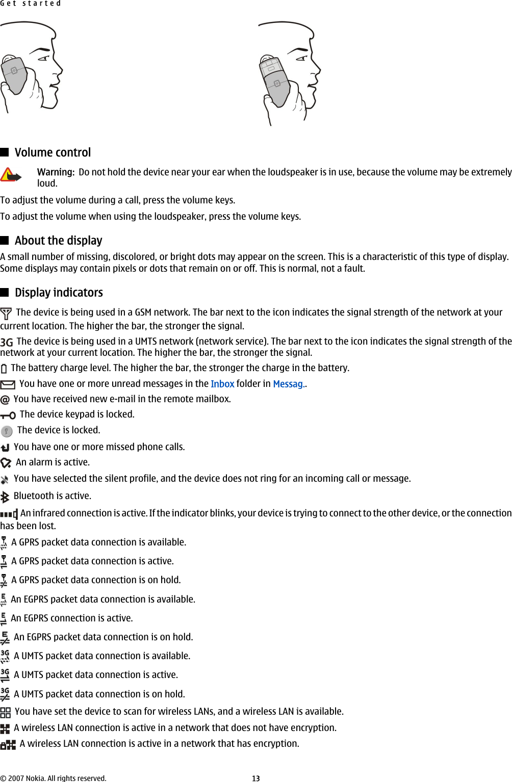 Volume controlWarning:  Do not hold the device near your ear when the loudspeaker is in use, because the volume may be extremelyloud.To adjust the volume during a call, press the volume keys.To adjust the volume when using the loudspeaker, press the volume keys.About the displayA small number of missing, discolored, or bright dots may appear on the screen. This is a characteristic of this type of display.Some displays may contain pixels or dots that remain on or off. This is normal, not a fault.Display indicators  The device is being used in a GSM network. The bar next to the icon indicates the signal strength of the network at yourcurrent location. The higher the bar, the stronger the signal.  The device is being used in a UMTS network (network service). The bar next to the icon indicates the signal strength of thenetwork at your current location. The higher the bar, the stronger the signal.  The battery charge level. The higher the bar, the stronger the charge in the battery.  You have one or more unread messages in the Inbox folder in Messag..  You have received new e-mail in the remote mailbox.  The device keypad is locked.  The device is locked.  You have one or more missed phone calls.  An alarm is active.  You have selected the silent profile, and the device does not ring for an incoming call or message.  Bluetooth is active.  An infrared connection is active. If the indicator blinks, your device is trying to connect to the other device, or the connectionhas been lost.  A GPRS packet data connection is available.  A GPRS packet data connection is active.  A GPRS packet data connection is on hold.  An EGPRS packet data connection is available.  An EGPRS connection is active.  An EGPRS packet data connection is on hold.  A UMTS packet data connection is available.  A UMTS packet data connection is active.  A UMTS packet data connection is on hold.  You have set the device to scan for wireless LANs, and a wireless LAN is available.  A wireless LAN connection is active in a network that does not have encryption.  A wireless LAN connection is active in a network that has encryption.Get started© 2007 Nokia. All rights reserved. 13
