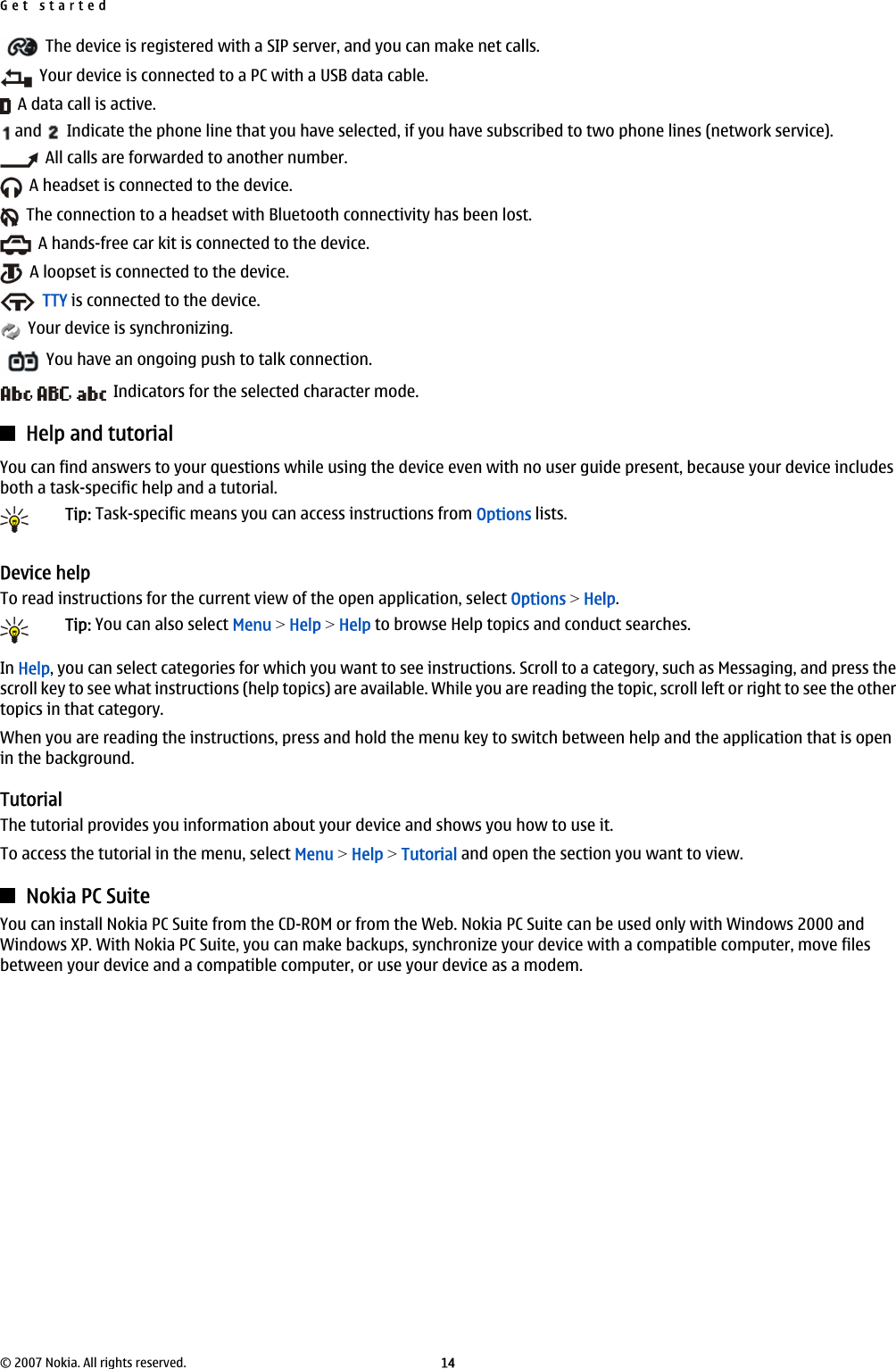   The device is registered with a SIP server, and you can make net calls.  Your device is connected to a PC with a USB data cable.  A data call is active. and    Indicate the phone line that you have selected, if you have subscribed to two phone lines (network service).  All calls are forwarded to another number.  A headset is connected to the device.  The connection to a headset with Bluetooth connectivity has been lost.  A hands-free car kit is connected to the device.  A loopset is connected to the device.  TTY is connected to the device.  Your device is synchronizing.  You have an ongoing push to talk connection.,  ,    Indicators for the selected character mode.Help and tutorialYou can find answers to your questions while using the device even with no user guide present, because your device includesboth a task-specific help and a tutorial.Tip: Task-specific means you can access instructions from Options lists.Device helpTo read instructions for the current view of the open application, select Options &gt; Help.Tip: You can also select Menu &gt; Help &gt; Help to browse Help topics and conduct searches.In Help, you can select categories for which you want to see instructions. Scroll to a category, such as Messaging, and press thescroll key to see what instructions (help topics) are available. While you are reading the topic, scroll left or right to see the othertopics in that category.When you are reading the instructions, press and hold the menu key to switch between help and the application that is openin the background.TutorialThe tutorial provides you information about your device and shows you how to use it.To access the tutorial in the menu, select Menu &gt; Help &gt; Tutorial and open the section you want to view.Nokia PC SuiteYou can install Nokia PC Suite from the CD-ROM or from the Web. Nokia PC Suite can be used only with Windows 2000 andWindows XP. With Nokia PC Suite, you can make backups, synchronize your device with a compatible computer, move filesbetween your device and a compatible computer, or use your device as a modem.Get started© 2007 Nokia. All rights reserved. 14