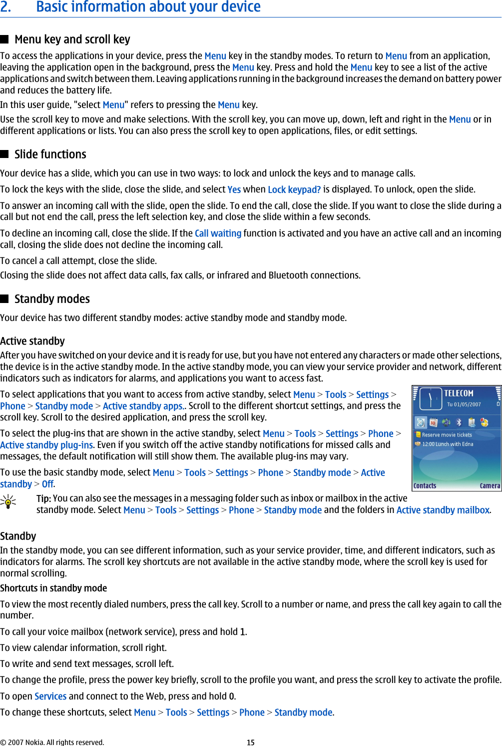 2. Basic information about your deviceMenu key and scroll keyTo access the applications in your device, press the Menu key in the standby modes. To return to Menu from an application,leaving the application open in the background, press the Menu key. Press and hold the Menu key to see a list of the activeapplications and switch between them. Leaving applications running in the background increases the demand on battery powerand reduces the battery life.In this user guide, &quot;select Menu&quot; refers to pressing the Menu key.Use the scroll key to move and make selections. With the scroll key, you can move up, down, left and right in the Menu or indifferent applications or lists. You can also press the scroll key to open applications, files, or edit settings.Slide functionsYour device has a slide, which you can use in two ways: to lock and unlock the keys and to manage calls.To lock the keys with the slide, close the slide, and select Yes when Lock keypad? is displayed. To unlock, open the slide.To answer an incoming call with the slide, open the slide. To end the call, close the slide. If you want to close the slide during acall but not end the call, press the left selection key, and close the slide within a few seconds.To decline an incoming call, close the slide. If the Call waiting function is activated and you have an active call and an incomingcall, closing the slide does not decline the incoming call.To cancel a call attempt, close the slide.Closing the slide does not affect data calls, fax calls, or infrared and Bluetooth connections.Standby modesYour device has two different standby modes: active standby mode and standby mode.Active standbyAfter you have switched on your device and it is ready for use, but you have not entered any characters or made other selections,the device is in the active standby mode. In the active standby mode, you can view your service provider and network, differentindicators such as indicators for alarms, and applications you want to access fast.To select applications that you want to access from active standby, select Menu &gt; Tools &gt; Settings &gt;Phone &gt; Standby mode &gt; Active standby apps.. Scroll to the different shortcut settings, and press thescroll key. Scroll to the desired application, and press the scroll key.To select the plug-ins that are shown in the active standby, select Menu &gt; Tools &gt; Settings &gt; Phone &gt;Active standby plug-ins. Even if you switch off the active standby notifications for missed calls andmessages, the default notification will still show them. The available plug-ins may vary.To use the basic standby mode, select Menu &gt; Tools &gt; Settings &gt; Phone &gt; Standby mode &gt; Activestandby &gt; Off.Tip: You can also see the messages in a messaging folder such as inbox or mailbox in the activestandby mode. Select Menu &gt; Tools &gt; Settings &gt; Phone &gt; Standby mode and the folders in Active standby mailbox.StandbyIn the standby mode, you can see different information, such as your service provider, time, and different indicators, such asindicators for alarms. The scroll key shortcuts are not available in the active standby mode, where the scroll key is used fornormal scrolling.Shortcuts in standby modeTo view the most recently dialed numbers, press the call key. Scroll to a number or name, and press the call key again to call thenumber.To call your voice mailbox (network service), press and hold 1.To view calendar information, scroll right.To write and send text messages, scroll left.To change the profile, press the power key briefly, scroll to the profile you want, and press the scroll key to activate the profile.To open Services and connect to the Web, press and hold 0.To change these shortcuts, select Menu &gt; Tools &gt; Settings &gt; Phone &gt; Standby mode.© 2007 Nokia. All rights reserved. 15