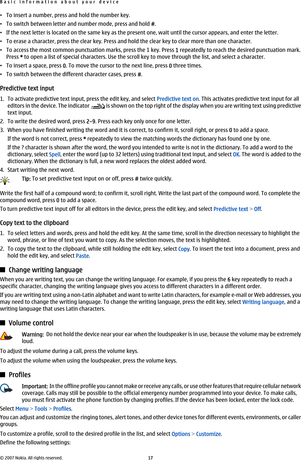 •To insert a number, press and hold the number key.•To switch between letter and number mode, press and hold #.•If the next letter is located on the same key as the present one, wait until the cursor appears, and enter the letter.•To erase a character, press the clear key. Press and hold the clear key to clear more than one character.•To access the most common punctuation marks, press the 1 key. Press 1 repeatedly to reach the desired punctuation mark.Press * to open a list of special characters. Use the scroll key to move through the list, and select a character.•To insert a space, press 0. To move the cursor to the next line, press 0 three times.•To switch between the different character cases, press #.Predictive text input1. To activate predictive text input, press the edit key, and select Predictive text on. This activates predictive text input for alleditors in the device. The indicator   is shown on the top right of the display when you are writing text using predictivetext input.2. To write the desired word, press 2–9. Press each key only once for one letter.3. When you have finished writing the word and it is correct, to confirm it, scroll right, or press 0 to add a space.If the word is not correct, press * repeatedly to view the matching words the dictionary has found one by one.If the ? character is shown after the word, the word you intended to write is not in the dictionary. To add a word to thedictionary, select Spell, enter the word (up to 32 letters) using traditional text input, and select OK. The word is added to thedictionary. When the dictionary is full, a new word replaces the oldest added word.4. Start writing the next word.Tip: To set predictive text input on or off, press # twice quickly.Write the first half of a compound word; to confirm it, scroll right. Write the last part of the compound word. To complete thecompound word, press 0 to add a space.To turn predictive text input off for all editors in the device, press the edit key, and select Predictive text &gt; Off.Copy text to the clipboard1. To select letters and words, press and hold the edit key. At the same time, scroll in the direction necessary to highlight theword, phrase, or line of text you want to copy. As the selection moves, the text is highlighted.2. To copy the text to the clipboard, while still holding the edit key, select Copy. To insert the text into a document, press andhold the edit key, and select Paste.Change writing languageWhen you are writing text, you can change the writing language. For example, if you press the 6 key repeatedly to reach aspecific character, changing the writing language gives you access to different characters in a different order.If you are writing text using a non-Latin alphabet and want to write Latin characters, for example e-mail or Web addresses, youmay need to change the writing language. To change the writing language, press the edit key, select Writing language, and awriting language that uses Latin characters.Volume controlWarning:  Do not hold the device near your ear when the loudspeaker is in use, because the volume may be extremelyloud.To adjust the volume during a call, press the volume keys.To adjust the volume when using the loudspeaker, press the volume keys.ProfilesImportant:  In the offline profile you cannot make or receive any calls, or use other features that require cellular networkcoverage. Calls may still be possible to the official emergency number programmed into your device. To make calls,you must first activate the phone function by changing profiles. If the device has been locked, enter the lock code.Select Menu &gt; Tools &gt; Profiles.You can adjust and customize the ringing tones, alert tones, and other device tones for different events, environments, or callergroups.To customize a profile, scroll to the desired profile in the list, and select Options &gt; Customize.Define the following settings:Basic information about your device© 2007 Nokia. All rights reserved. 17