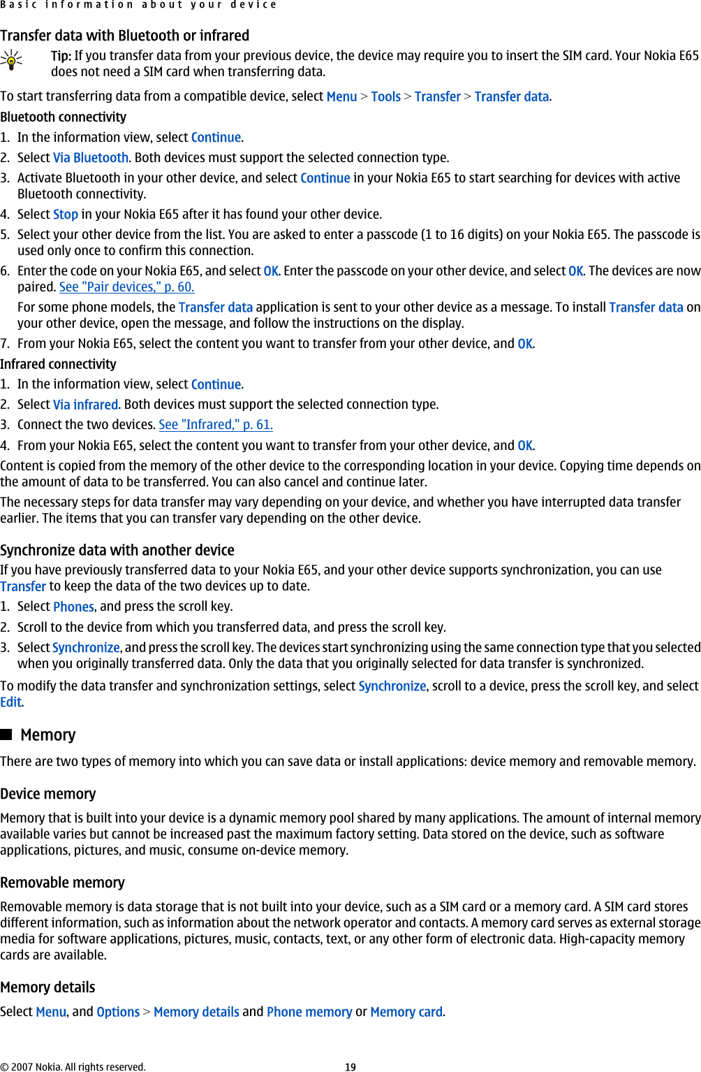 Transfer data with Bluetooth or infraredTip: If you transfer data from your previous device, the device may require you to insert the SIM card. Your Nokia E65does not need a SIM card when transferring data.To start transferring data from a compatible device, select Menu &gt; Tools &gt; Transfer &gt; Transfer data.Bluetooth connectivity1. In the information view, select Continue.2. Select Via Bluetooth. Both devices must support the selected connection type.3. Activate Bluetooth in your other device, and select Continue in your Nokia E65 to start searching for devices with activeBluetooth connectivity.4. Select Stop in your Nokia E65 after it has found your other device.5. Select your other device from the list. You are asked to enter a passcode (1 to 16 digits) on your Nokia E65. The passcode isused only once to confirm this connection.6. Enter the code on your Nokia E65, and select OK. Enter the passcode on your other device, and select OK. The devices are nowpaired. See &quot;Pair devices,&quot; p. 60.For some phone models, the Transfer data application is sent to your other device as a message. To install Transfer data onyour other device, open the message, and follow the instructions on the display.7. From your Nokia E65, select the content you want to transfer from your other device, and OK.Infrared connectivity1. In the information view, select Continue.2. Select Via infrared. Both devices must support the selected connection type.3. Connect the two devices. See &quot;Infrared,&quot; p. 61.4. From your Nokia E65, select the content you want to transfer from your other device, and OK.Content is copied from the memory of the other device to the corresponding location in your device. Copying time depends onthe amount of data to be transferred. You can also cancel and continue later.The necessary steps for data transfer may vary depending on your device, and whether you have interrupted data transferearlier. The items that you can transfer vary depending on the other device.Synchronize data with another deviceIf you have previously transferred data to your Nokia E65, and your other device supports synchronization, you can useTransfer to keep the data of the two devices up to date.1. Select Phones, and press the scroll key.2. Scroll to the device from which you transferred data, and press the scroll key.3. Select Synchronize, and press the scroll key. The devices start synchronizing using the same connection type that you selectedwhen you originally transferred data. Only the data that you originally selected for data transfer is synchronized.To modify the data transfer and synchronization settings, select Synchronize, scroll to a device, press the scroll key, and selectEdit.MemoryThere are two types of memory into which you can save data or install applications: device memory and removable memory.Device memoryMemory that is built into your device is a dynamic memory pool shared by many applications. The amount of internal memoryavailable varies but cannot be increased past the maximum factory setting. Data stored on the device, such as softwareapplications, pictures, and music, consume on-device memory.Removable memoryRemovable memory is data storage that is not built into your device, such as a SIM card or a memory card. A SIM card storesdifferent information, such as information about the network operator and contacts. A memory card serves as external storagemedia for software applications, pictures, music, contacts, text, or any other form of electronic data. High-capacity memorycards are available.Memory detailsSelect Menu, and Options &gt; Memory details and Phone memory or Memory card.Basic information about your device© 2007 Nokia. All rights reserved. 19