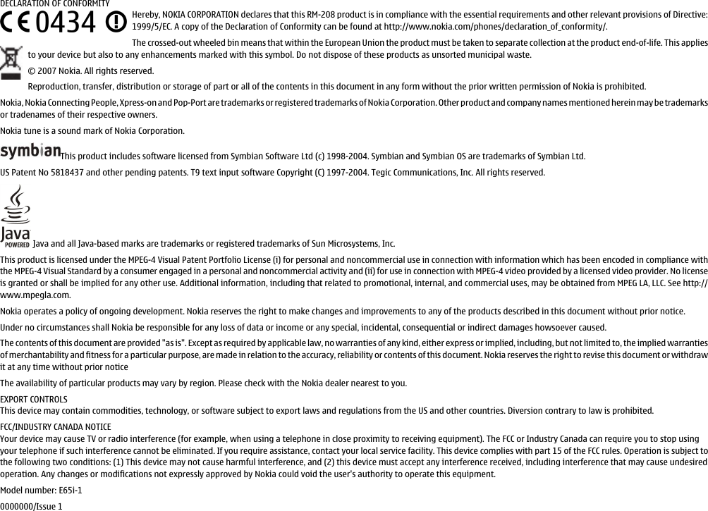 DECLARATION OF CONFORMITYHereby, NOKIA CORPORATION declares that this RM-208 product is in compliance with the essential requirements and other relevant provisions of Directive:1999/5/EC. A copy of the Declaration of Conformity can be found at http://www.nokia.com/phones/declaration_of_conformity/.The crossed-out wheeled bin means that within the European Union the product must be taken to separate collection at the product end-of-life. This appliesto your device but also to any enhancements marked with this symbol. Do not dispose of these products as unsorted municipal waste.© 2007 Nokia. All rights reserved.Reproduction, transfer, distribution or storage of part or all of the contents in this document in any form without the prior written permission of Nokia is prohibited.Nokia, Nokia Connecting People, Xpress-on and Pop-Port are trademarks or registered trademarks of Nokia Corporation. Other product and company names mentioned herein may be trademarksor tradenames of their respective owners.Nokia tune is a sound mark of Nokia Corporation.This product includes software licensed from Symbian Software Ltd (c) 1998-2004. Symbian and Symbian OS are trademarks of Symbian Ltd.US Patent No 5818437 and other pending patents. T9 text input software Copyright (C) 1997-2004. Tegic Communications, Inc. All rights reserved. Java and all Java-based marks are trademarks or registered trademarks of Sun Microsystems, Inc.This product is licensed under the MPEG-4 Visual Patent Portfolio License (i) for personal and noncommercial use in connection with information which has been encoded in compliance withthe MPEG-4 Visual Standard by a consumer engaged in a personal and noncommercial activity and (ii) for use in connection with MPEG-4 video provided by a licensed video provider. No licenseis granted or shall be implied for any other use. Additional information, including that related to promotional, internal, and commercial uses, may be obtained from MPEG LA, LLC. See http://www.mpegla.com.Nokia operates a policy of ongoing development. Nokia reserves the right to make changes and improvements to any of the products described in this document without prior notice.Under no circumstances shall Nokia be responsible for any loss of data or income or any special, incidental, consequential or indirect damages howsoever caused.The contents of this document are provided &quot;as is&quot;. Except as required by applicable law, no warranties of any kind, either express or implied, including, but not limited to, the implied warrantiesof merchantability and fitness for a particular purpose, are made in relation to the accuracy, reliability or contents of this document. Nokia reserves the right to revise this document or withdrawit at any time without prior noticeThe availability of particular products may vary by region. Please check with the Nokia dealer nearest to you.EXPORT CONTROLSThis device may contain commodities, technology, or software subject to export laws and regulations from the US and other countries. Diversion contrary to law is prohibited.FCC/INDUSTRY CANADA NOTICEYour device may cause TV or radio interference (for example, when using a telephone in close proximity to receiving equipment). The FCC or Industry Canada can require you to stop usingyour telephone if such interference cannot be eliminated. If you require assistance, contact your local service facility. This device complies with part 15 of the FCC rules. Operation is subject tothe following two conditions: (1) This device may not cause harmful interference, and (2) this device must accept any interference received, including interference that may cause undesiredoperation. Any changes or modifications not expressly approved by Nokia could void the user&apos;s authority to operate this equipment.Model number: E65i-10000000/Issue 1