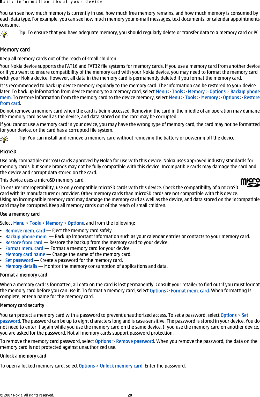 You can see how much memory is currently in use, how much free memory remains, and how much memory is consumed byeach data type. For example, you can see how much memory your e-mail messages, text documents, or calendar appointmentsconsume.Tip: To ensure that you have adequate memory, you should regularly delete or transfer data to a memory card or PC.Memory cardKeep all memory cards out of the reach of small children.Your Nokia device supports the FAT16 and FAT32 file systems for memory cards. If you use a memory card from another deviceor if you want to ensure compatibility of the memory card with your Nokia device, you may need to format the memory cardwith your Nokia device. However, all data in the memory card is permanently deleted if you format the memory card.It is recommended to back up device memory regularly to the memory card. The information can be restored to your devicelater. To back up information from device memory to a memory card, select Menu &gt; Tools &gt; Memory &gt; Options &gt; Backup phonemem. To restore information from the memory card to the device memory, select Menu &gt; Tools &gt; Memory &gt; Options &gt; Restorefrom card.Do not remove a memory card when the card is being accessed. Removing the card in the middle of an operation may damagethe memory card as well as the device, and data stored on the card may be corrupted.If you cannot use a memory card in your device, you may have the wrong type of memory card, the card may not be formattedfor your device, or the card has a corrupted file system.Tip: You can install and remove a memory card without removing the battery or powering off the device.MicroSDUse only compatible microSD cards approved by Nokia for use with this device. Nokia uses approved industry standards formemory cards, but some brands may not be fully compatible with this device. Incompatible cards may damage the card andthe device and corrupt data stored on the card.This device uses a microSD memory card.To ensure interoperability, use only compatible microSD cards with this device. Check the compatibility of a microSDcard with its manufacturer or provider. Other memory cards than microSD cards are not compatible with this device.Using an incompatible memory card may damage the memory card as well as the device, and data stored on the incompatiblecard may be corrupted. Keep all memory cards out of the reach of small children.Use a memory cardSelect Menu &gt; Tools &gt; Memory &gt; Options, and from the following:•Remove mem. card — Eject the memory card safely.•Backup phone mem. — Back up important information such as your calendar entries or contacts to your memory card.•Restore from card — Restore the backup from the memory card to your device.•Format mem. card — Format a memory card for your device.•Memory card name — Change the name of the memory card.•Set password — Create a password for the memory card.•Memory details — Monitor the memory consumption of applications and data.Format a memory cardWhen a memory card is formatted, all data on the card is lost permanently. Consult your retailer to find out if you must formatthe memory card before you can use it. To format a memory card, select Options &gt; Format mem. card. When formatting iscomplete, enter a name for the memory card.Memory card securityYou can protect a memory card with a password to prevent unauthorized access. To set a password, select Options &gt; Setpassword. The password can be up to eight characters long and is case-sensitive. The password is stored in your device. You donot need to enter it again while you use the memory card on the same device. If you use the memory card on another device,you are asked for the password. Not all memory cards support password protection.To remove the memory card password, select Options &gt; Remove password. When you remove the password, the data on thememory card is not protected against unauthorized use.Unlock a memory cardTo open a locked memory card, select Options &gt; Unlock memory card. Enter the password.Basic information about your device© 2007 Nokia. All rights reserved. 20