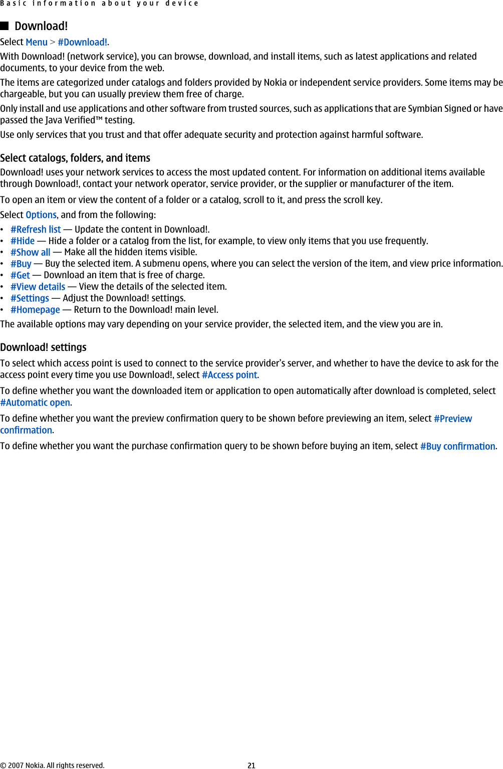 Download!Select Menu &gt; #Download!.With Download! (network service), you can browse, download, and install items, such as latest applications and relateddocuments, to your device from the web.The items are categorized under catalogs and folders provided by Nokia or independent service providers. Some items may bechargeable, but you can usually preview them free of charge.Only install and use applications and other software from trusted sources, such as applications that are Symbian Signed or havepassed the Java Verified™ testing.Use only services that you trust and that offer adequate security and protection against harmful software.Select catalogs, folders, and itemsDownload! uses your network services to access the most updated content. For information on additional items availablethrough Download!, contact your network operator, service provider, or the supplier or manufacturer of the item.To open an item or view the content of a folder or a catalog, scroll to it, and press the scroll key.Select Options, and from the following:•#Refresh list — Update the content in Download!.•#Hide — Hide a folder or a catalog from the list, for example, to view only items that you use frequently.•#Show all — Make all the hidden items visible.•#Buy — Buy the selected item. A submenu opens, where you can select the version of the item, and view price information.•#Get — Download an item that is free of charge.•#View details — View the details of the selected item.•#Settings — Adjust the Download! settings.•#Homepage — Return to the Download! main level.The available options may vary depending on your service provider, the selected item, and the view you are in.Download! settingsTo select which access point is used to connect to the service provider’s server, and whether to have the device to ask for theaccess point every time you use Download!, select #Access point.To define whether you want the downloaded item or application to open automatically after download is completed, select#Automatic open.To define whether you want the preview confirmation query to be shown before previewing an item, select #Previewconfirmation.To define whether you want the purchase confirmation query to be shown before buying an item, select #Buy confirmation.Basic information about your device© 2007 Nokia. All rights reserved. 21