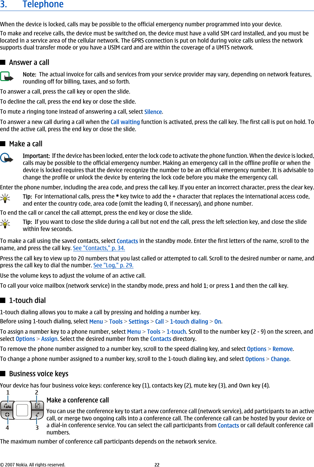 3. TelephoneWhen the device is locked, calls may be possible to the official emergency number programmed into your device.To make and receive calls, the device must be switched on, the device must have a valid SIM card installed, and you must belocated in a service area of the cellular network. The GPRS connection is put on hold during voice calls unless the networksupports dual transfer mode or you have a USIM card and are within the coverage of a UMTS network.Answer a callNote:  The actual invoice for calls and services from your service provider may vary, depending on network features,rounding off for billing, taxes, and so forth.To answer a call, press the call key or open the slide.To decline the call, press the end key or close the slide.To mute a ringing tone instead of answering a call, select Silence.To answer a new call during a call when the Call waiting function is activated, press the call key. The first call is put on hold. Toend the active call, press the end key or close the slide.Make a callImportant:  If the device has been locked, enter the lock code to activate the phone function. When the device is locked,calls may be possible to the official emergency number. Making an emergency call in the offline profile or when thedevice is locked requires that the device recognize the number to be an official emergency number. It is advisable tochange the profile or unlock the device by entering the lock code before you make the emergency call.Enter the phone number, including the area code, and press the call key. If you enter an incorrect character, press the clear key.Tip:  For international calls, press the * key twice to add the + character that replaces the international access code,and enter the country code, area code (omit the leading 0, if necessary), and phone number.To end the call or cancel the call attempt, press the end key or close the slide.Tip:  If you want to close the slide during a call but not end the call, press the left selection key, and close the slidewithin few seconds.To make a call using the saved contacts, select Contacts in the standby mode. Enter the first letters of the name, scroll to thename, and press the call key. See &quot;Contacts,&quot; p. 34.Press the call key to view up to 20 numbers that you last called or attempted to call. Scroll to the desired number or name, andpress the call key to dial the number. See &quot;Log,&quot; p. 29.Use the volume keys to adjust the volume of an active call.To call your voice mailbox (network service) in the standby mode, press and hold 1; or press 1 and then the call key.1-touch dial1-touch dialing allows you to make a call by pressing and holding a number key.Before using 1-touch dialing, select Menu &gt; Tools &gt; Settings &gt; Call &gt; 1-touch dialing &gt; On.To assign a number key to a phone number, select Menu &gt; Tools &gt; 1-touch. Scroll to the number key (2 - 9) on the screen, andselect Options &gt; Assign. Select the desired number from the Contacts directory.To remove the phone number assigned to a number key, scroll to the speed dialing key, and select Options &gt; Remove.To change a phone number assigned to a number key, scroll to the 1-touch dialing key, and select Options &gt; Change.Business voice keysYour device has four business voice keys: conference key (1), contacts key (2), mute key (3), and Own key (4).Make a conference callYou can use the conference key to start a new conference call (network service), add participants to an activecall, or merge two ongoing calls into a conference call. The conference call can be hosted by your device ora dial-in conference service. You can select the call participants from Contacts or call default conference callnumbers.The maximum number of conference call participants depends on the network service.© 2007 Nokia. All rights reserved. 22