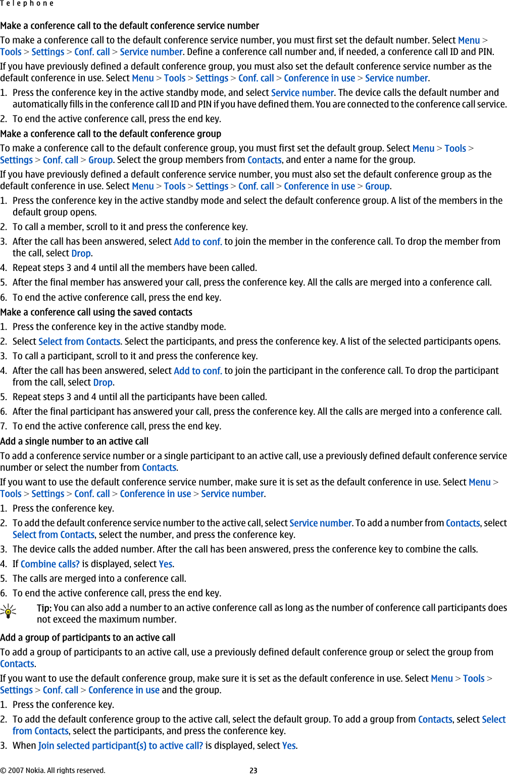 Make a conference call to the default conference service numberTo make a conference call to the default conference service number, you must first set the default number. Select Menu &gt;Tools &gt; Settings &gt; Conf. call &gt; Service number. Define a conference call number and, if needed, a conference call ID and PIN.If you have previously defined a default conference group, you must also set the default conference service number as thedefault conference in use. Select Menu &gt; Tools &gt; Settings &gt; Conf. call &gt; Conference in use &gt; Service number.1. Press the conference key in the active standby mode, and select Service number. The device calls the default number andautomatically fills in the conference call ID and PIN if you have defined them. You are connected to the conference call service.2. To end the active conference call, press the end key.Make a conference call to the default conference groupTo make a conference call to the default conference group, you must first set the default group. Select Menu &gt; Tools &gt;Settings &gt; Conf. call &gt; Group. Select the group members from Contacts, and enter a name for the group.If you have previously defined a default conference service number, you must also set the default conference group as thedefault conference in use. Select Menu &gt; Tools &gt; Settings &gt; Conf. call &gt; Conference in use &gt; Group.1. Press the conference key in the active standby mode and select the default conference group. A list of the members in thedefault group opens.2. To call a member, scroll to it and press the conference key.3. After the call has been answered, select Add to conf. to join the member in the conference call. To drop the member fromthe call, select Drop.4. Repeat steps 3 and 4 until all the members have been called.5. After the final member has answered your call, press the conference key. All the calls are merged into a conference call.6. To end the active conference call, press the end key.Make a conference call using the saved contacts1. Press the conference key in the active standby mode.2. Select Select from Contacts. Select the participants, and press the conference key. A list of the selected participants opens.3. To call a participant, scroll to it and press the conference key.4. After the call has been answered, select Add to conf. to join the participant in the conference call. To drop the participantfrom the call, select Drop.5. Repeat steps 3 and 4 until all the participants have been called.6. After the final participant has answered your call, press the conference key. All the calls are merged into a conference call.7. To end the active conference call, press the end key.Add a single number to an active callTo add a conference service number or a single participant to an active call, use a previously defined default conference servicenumber or select the number from Contacts.If you want to use the default conference service number, make sure it is set as the default conference in use. Select Menu &gt;Tools &gt; Settings &gt; Conf. call &gt; Conference in use &gt; Service number.1. Press the conference key.2. To add the default conference service number to the active call, select Service number. To add a number from Contacts, selectSelect from Contacts, select the number, and press the conference key.3. The device calls the added number. After the call has been answered, press the conference key to combine the calls.4. If Combine calls? is displayed, select Yes.5. The calls are merged into a conference call.6. To end the active conference call, press the end key.Tip: You can also add a number to an active conference call as long as the number of conference call participants doesnot exceed the maximum number.Add a group of participants to an active callTo add a group of participants to an active call, use a previously defined default conference group or select the group fromContacts.If you want to use the default conference group, make sure it is set as the default conference in use. Select Menu &gt; Tools &gt;Settings &gt; Conf. call &gt; Conference in use and the group.1. Press the conference key.2. To add the default conference group to the active call, select the default group. To add a group from Contacts, select Selectfrom Contacts, select the participants, and press the conference key.3. When Join selected participant(s) to active call? is displayed, select Yes.Telephone© 2007 Nokia. All rights reserved. 23