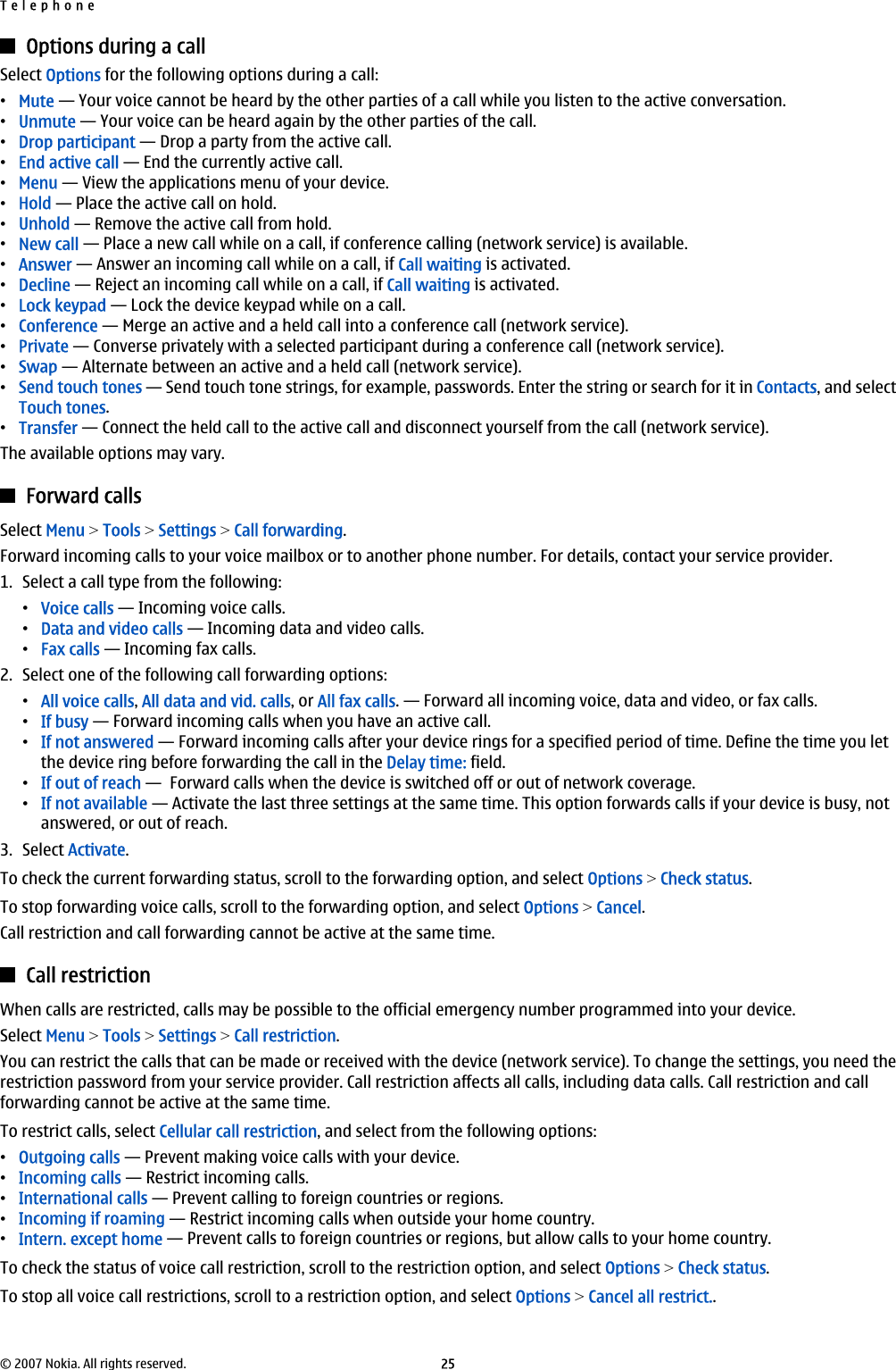 Options during a callSelect Options for the following options during a call:•Mute — Your voice cannot be heard by the other parties of a call while you listen to the active conversation.•Unmute — Your voice can be heard again by the other parties of the call.•Drop participant — Drop a party from the active call.•End active call — End the currently active call.•Menu — View the applications menu of your device.•Hold — Place the active call on hold.•Unhold — Remove the active call from hold.•New call — Place a new call while on a call, if conference calling (network service) is available.•Answer — Answer an incoming call while on a call, if Call waiting is activated.•Decline — Reject an incoming call while on a call, if Call waiting is activated.•Lock keypad — Lock the device keypad while on a call.•Conference — Merge an active and a held call into a conference call (network service).•Private — Converse privately with a selected participant during a conference call (network service).•Swap — Alternate between an active and a held call (network service).•Send touch tones — Send touch tone strings, for example, passwords. Enter the string or search for it in Contacts, and selectTouch tones.•Transfer — Connect the held call to the active call and disconnect yourself from the call (network service).The available options may vary.Forward callsSelect Menu &gt; Tools &gt; Settings &gt; Call forwarding.Forward incoming calls to your voice mailbox or to another phone number. For details, contact your service provider.1. Select a call type from the following:•Voice calls — Incoming voice calls.•Data and video calls — Incoming data and video calls.•Fax calls — Incoming fax calls.2. Select one of the following call forwarding options:•All voice calls, All data and vid. calls, or All fax calls. — Forward all incoming voice, data and video, or fax calls.•If busy — Forward incoming calls when you have an active call.•If not answered — Forward incoming calls after your device rings for a specified period of time. Define the time you letthe device ring before forwarding the call in the Delay time: field.•If out of reach —  Forward calls when the device is switched off or out of network coverage.•If not available — Activate the last three settings at the same time. This option forwards calls if your device is busy, notanswered, or out of reach.3. Select Activate.To check the current forwarding status, scroll to the forwarding option, and select Options &gt; Check status.To stop forwarding voice calls, scroll to the forwarding option, and select Options &gt; Cancel.Call restriction and call forwarding cannot be active at the same time.Call restrictionWhen calls are restricted, calls may be possible to the official emergency number programmed into your device.Select Menu &gt; Tools &gt; Settings &gt; Call restriction.You can restrict the calls that can be made or received with the device (network service). To change the settings, you need therestriction password from your service provider. Call restriction affects all calls, including data calls. Call restriction and callforwarding cannot be active at the same time.To restrict calls, select Cellular call restriction, and select from the following options:•Outgoing calls — Prevent making voice calls with your device.•Incoming calls — Restrict incoming calls.•International calls — Prevent calling to foreign countries or regions.•Incoming if roaming — Restrict incoming calls when outside your home country.•Intern. except home — Prevent calls to foreign countries or regions, but allow calls to your home country.To check the status of voice call restriction, scroll to the restriction option, and select Options &gt; Check status.To stop all voice call restrictions, scroll to a restriction option, and select Options &gt; Cancel all restrict..Telephone© 2007 Nokia. All rights reserved. 25