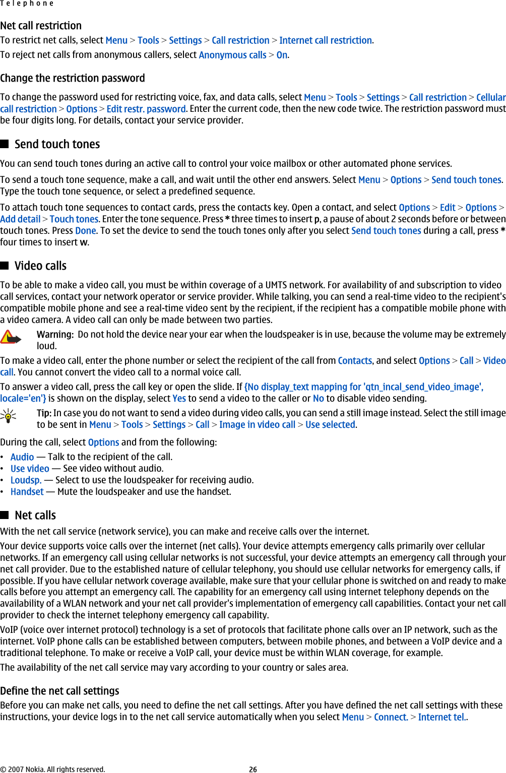 Net call restrictionTo restrict net calls, select Menu &gt; Tools &gt; Settings &gt; Call restriction &gt; Internet call restriction.To reject net calls from anonymous callers, select Anonymous calls &gt; On.Change the restriction passwordTo change the password used for restricting voice, fax, and data calls, select Menu &gt; Tools &gt; Settings &gt; Call restriction &gt; Cellularcall restriction &gt; Options &gt; Edit restr. password. Enter the current code, then the new code twice. The restriction password mustbe four digits long. For details, contact your service provider.Send touch tonesYou can send touch tones during an active call to control your voice mailbox or other automated phone services.To send a touch tone sequence, make a call, and wait until the other end answers. Select Menu &gt; Options &gt; Send touch tones.Type the touch tone sequence, or select a predefined sequence.To attach touch tone sequences to contact cards, press the contacts key. Open a contact, and select Options &gt; Edit &gt; Options &gt;Add detail &gt; Touch tones. Enter the tone sequence. Press * three times to insert p, a pause of about 2 seconds before or betweentouch tones. Press Done. To set the device to send the touch tones only after you select Send touch tones during a call, press *four times to insert w.Video callsTo be able to make a video call, you must be within coverage of a UMTS network. For availability of and subscription to videocall services, contact your network operator or service provider. While talking, you can send a real-time video to the recipient&apos;scompatible mobile phone and see a real-time video sent by the recipient, if the recipient has a compatible mobile phone witha video camera. A video call can only be made between two parties.Warning:  Do not hold the device near your ear when the loudspeaker is in use, because the volume may be extremelyloud.To make a video call, enter the phone number or select the recipient of the call from Contacts, and select Options &gt; Call &gt; Videocall. You cannot convert the video call to a normal voice call.To answer a video call, press the call key or open the slide. If {No display_text mapping for &apos;qtn_incal_send_video_image&apos;,locale=&apos;en&apos;} is shown on the display, select Yes to send a video to the caller or No to disable video sending.Tip: In case you do not want to send a video during video calls, you can send a still image instead. Select the still imageto be sent in Menu &gt; Tools &gt; Settings &gt; Call &gt; Image in video call &gt; Use selected.During the call, select Options and from the following:•Audio — Talk to the recipient of the call.•Use video — See video without audio.•Loudsp. — Select to use the loudspeaker for receiving audio.•Handset — Mute the loudspeaker and use the handset.Net callsWith the net call service (network service), you can make and receive calls over the internet.Your device supports voice calls over the internet (net calls). Your device attempts emergency calls primarily over cellularnetworks. If an emergency call using cellular networks is not successful, your device attempts an emergency call through yournet call provider. Due to the established nature of cellular telephony, you should use cellular networks for emergency calls, ifpossible. If you have cellular network coverage available, make sure that your cellular phone is switched on and ready to makecalls before you attempt an emergency call. The capability for an emergency call using internet telephony depends on theavailability of a WLAN network and your net call provider&apos;s implementation of emergency call capabilities. Contact your net callprovider to check the internet telephony emergency call capability.VoIP (voice over internet protocol) technology is a set of protocols that facilitate phone calls over an IP network, such as theinternet. VoIP phone calls can be established between computers, between mobile phones, and between a VoIP device and atraditional telephone. To make or receive a VoIP call, your device must be within WLAN coverage, for example.The availability of the net call service may vary according to your country or sales area.Define the net call settingsBefore you can make net calls, you need to define the net call settings. After you have defined the net call settings with theseinstructions, your device logs in to the net call service automatically when you select Menu &gt; Connect. &gt; Internet tel..Telephone© 2007 Nokia. All rights reserved. 26