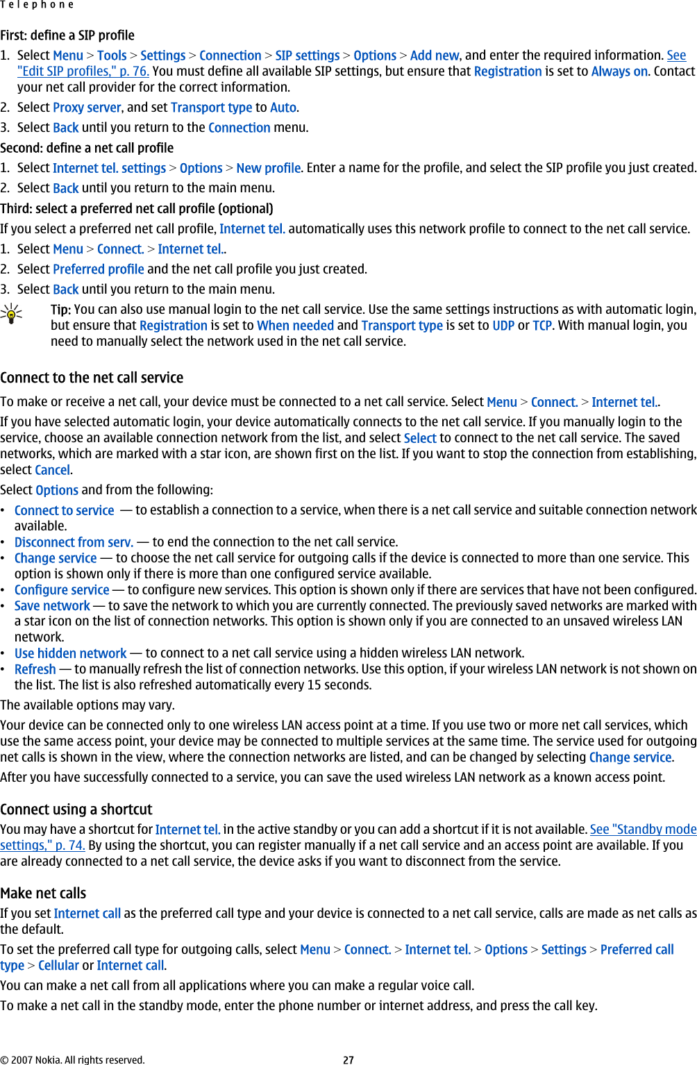 First: define a SIP profile1. Select Menu &gt; Tools &gt; Settings &gt; Connection &gt; SIP settings &gt; Options &gt; Add new, and enter the required information. See&quot;Edit SIP profiles,&quot; p. 76. You must define all available SIP settings, but ensure that Registration is set to Always on. Contactyour net call provider for the correct information.2. Select Proxy server, and set Transport type to Auto.3. Select Back until you return to the Connection menu.Second: define a net call profile1. Select Internet tel. settings &gt; Options &gt; New profile. Enter a name for the profile, and select the SIP profile you just created.2. Select Back until you return to the main menu.Third: select a preferred net call profile (optional)If you select a preferred net call profile, Internet tel. automatically uses this network profile to connect to the net call service.1. Select Menu &gt; Connect. &gt; Internet tel..2. Select Preferred profile and the net call profile you just created.3. Select Back until you return to the main menu.Tip: You can also use manual login to the net call service. Use the same settings instructions as with automatic login,but ensure that Registration is set to When needed and Transport type is set to UDP or TCP. With manual login, youneed to manually select the network used in the net call service.Connect to the net call serviceTo make or receive a net call, your device must be connected to a net call service. Select Menu &gt; Connect. &gt; Internet tel..If you have selected automatic login, your device automatically connects to the net call service. If you manually login to theservice, choose an available connection network from the list, and select Select to connect to the net call service. The savednetworks, which are marked with a star icon, are shown first on the list. If you want to stop the connection from establishing,select Cancel.Select Options and from the following:•Connect to service  — to establish a connection to a service, when there is a net call service and suitable connection networkavailable.•Disconnect from serv. — to end the connection to the net call service.•Change service — to choose the net call service for outgoing calls if the device is connected to more than one service. Thisoption is shown only if there is more than one configured service available.•Configure service — to configure new services. This option is shown only if there are services that have not been configured.•Save network — to save the network to which you are currently connected. The previously saved networks are marked witha star icon on the list of connection networks. This option is shown only if you are connected to an unsaved wireless LANnetwork.•Use hidden network — to connect to a net call service using a hidden wireless LAN network.•Refresh — to manually refresh the list of connection networks. Use this option, if your wireless LAN network is not shown onthe list. The list is also refreshed automatically every 15 seconds.The available options may vary.Your device can be connected only to one wireless LAN access point at a time. If you use two or more net call services, whichuse the same access point, your device may be connected to multiple services at the same time. The service used for outgoingnet calls is shown in the view, where the connection networks are listed, and can be changed by selecting Change service.After you have successfully connected to a service, you can save the used wireless LAN network as a known access point.Connect using a shortcutYou may have a shortcut for Internet tel. in the active standby or you can add a shortcut if it is not available. See &quot;Standby modesettings,&quot; p. 74. By using the shortcut, you can register manually if a net call service and an access point are available. If youare already connected to a net call service, the device asks if you want to disconnect from the service.Make net callsIf you set Internet call as the preferred call type and your device is connected to a net call service, calls are made as net calls asthe default.To set the preferred call type for outgoing calls, select Menu &gt; Connect. &gt; Internet tel. &gt; Options &gt; Settings &gt; Preferred calltype &gt; Cellular or Internet call.You can make a net call from all applications where you can make a regular voice call.To make a net call in the standby mode, enter the phone number or internet address, and press the call key.Telephone© 2007 Nokia. All rights reserved. 27