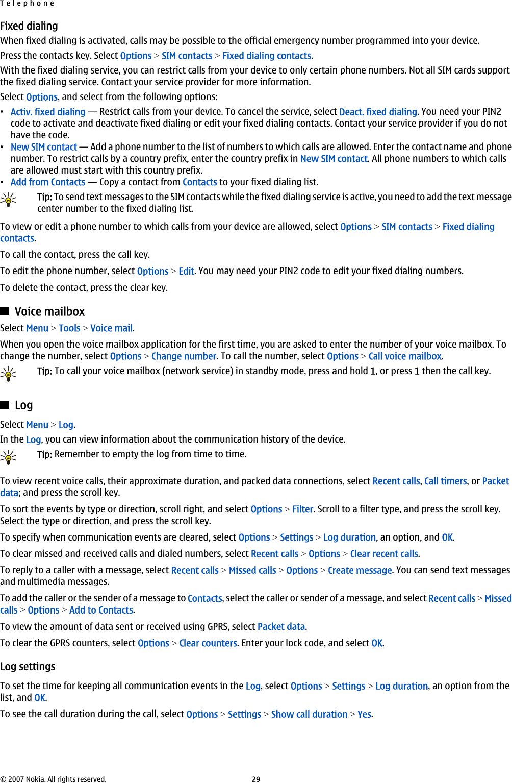 Fixed dialingWhen fixed dialing is activated, calls may be possible to the official emergency number programmed into your device.Press the contacts key. Select Options &gt; SIM contacts &gt; Fixed dialing contacts.With the fixed dialing service, you can restrict calls from your device to only certain phone numbers. Not all SIM cards supportthe fixed dialing service. Contact your service provider for more information.Select Options, and select from the following options:•Activ. fixed dialing — Restrict calls from your device. To cancel the service, select Deact. fixed dialing. You need your PIN2code to activate and deactivate fixed dialing or edit your fixed dialing contacts. Contact your service provider if you do nothave the code.•New SIM contact — Add a phone number to the list of numbers to which calls are allowed. Enter the contact name and phonenumber. To restrict calls by a country prefix, enter the country prefix in New SIM contact. All phone numbers to which callsare allowed must start with this country prefix.•Add from Contacts — Copy a contact from Contacts to your fixed dialing list.Tip: To send text messages to the SIM contacts while the fixed dialing service is active, you need to add the text messagecenter number to the fixed dialing list.To view or edit a phone number to which calls from your device are allowed, select Options &gt; SIM contacts &gt; Fixed dialingcontacts.To call the contact, press the call key.To edit the phone number, select Options &gt; Edit. You may need your PIN2 code to edit your fixed dialing numbers.To delete the contact, press the clear key.Voice mailboxSelect Menu &gt; Tools &gt; Voice mail.When you open the voice mailbox application for the first time, you are asked to enter the number of your voice mailbox. Tochange the number, select Options &gt; Change number. To call the number, select Options &gt; Call voice mailbox.Tip: To call your voice mailbox (network service) in standby mode, press and hold 1, or press 1 then the call key.LogSelect Menu &gt; Log.In the Log, you can view information about the communication history of the device.Tip: Remember to empty the log from time to time.To view recent voice calls, their approximate duration, and packed data connections, select Recent calls, Call timers, or Packetdata; and press the scroll key.To sort the events by type or direction, scroll right, and select Options &gt; Filter. Scroll to a filter type, and press the scroll key.Select the type or direction, and press the scroll key.To specify when communication events are cleared, select Options &gt; Settings &gt; Log duration, an option, and OK.To clear missed and received calls and dialed numbers, select Recent calls &gt; Options &gt; Clear recent calls.To reply to a caller with a message, select Recent calls &gt; Missed calls &gt; Options &gt; Create message. You can send text messagesand multimedia messages.To add the caller or the sender of a message to Contacts, select the caller or sender of a message, and select Recent calls &gt; Missedcalls &gt; Options &gt; Add to Contacts.To view the amount of data sent or received using GPRS, select Packet data.To clear the GPRS counters, select Options &gt; Clear counters. Enter your lock code, and select OK.Log settingsTo set the time for keeping all communication events in the Log, select Options &gt; Settings &gt; Log duration, an option from thelist, and OK.To see the call duration during the call, select Options &gt; Settings &gt; Show call duration &gt; Yes.Telephone© 2007 Nokia. All rights reserved. 29