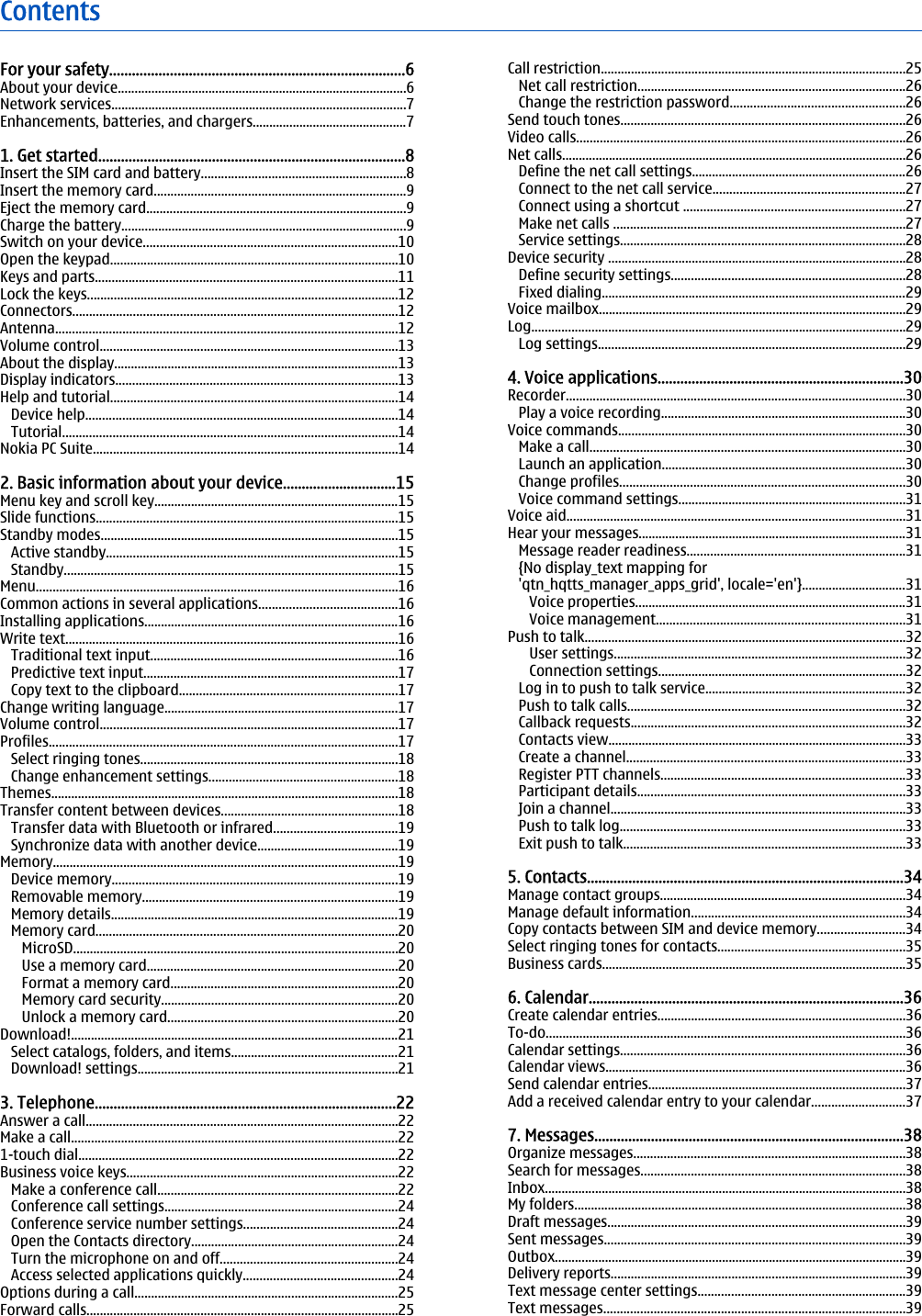 ContentsFor your safety..............................................................................6About your device......................................................................................6Network services........................................................................................7Enhancements, batteries, and chargers..............................................71. Get started.................................................................................8Insert the SIM card and battery.............................................................8Insert the memory card...........................................................................9Eject the memory card..............................................................................9Charge the battery.....................................................................................9Switch on your device............................................................................10Open the keypad......................................................................................10Keys and parts..........................................................................................11Lock the keys.............................................................................................12Connectors.................................................................................................12Antenna......................................................................................................12Volume control.........................................................................................13About the display.....................................................................................13Display indicators....................................................................................13Help and tutorial......................................................................................14Device help.............................................................................................14Tutorial....................................................................................................14Nokia PC Suite...........................................................................................142. Basic information about your device..............................15Menu key and scroll key.........................................................................15Slide functions..........................................................................................15Standby modes.........................................................................................15Active standby.......................................................................................15Standby....................................................................................................15Menu............................................................................................................16Common actions in several applications.........................................16Installing applications............................................................................16Write text...................................................................................................16Traditional text input..........................................................................16Predictive text input............................................................................17Copy text to the clipboard.................................................................17Change writing language......................................................................17Volume control.........................................................................................17Profiles........................................................................................................17Select ringing tones.............................................................................18Change enhancement settings........................................................18Themes........................................................................................................18Transfer content between devices.....................................................18Transfer data with Bluetooth or infrared.....................................19Synchronize data with another device..........................................19Memory.......................................................................................................19Device memory.....................................................................................19Removable memory............................................................................19Memory details......................................................................................19Memory card..........................................................................................20MicroSD.................................................................................................20Use a memory card...........................................................................20Format a memory card....................................................................20Memory card security.......................................................................20Unlock a memory card.....................................................................20Download!..................................................................................................21Select catalogs, folders, and items..................................................21Download! settings..............................................................................213. Telephone................................................................................22Answer a call.............................................................................................22Make a call..................................................................................................221-touch dial...............................................................................................22Business voice keys.................................................................................22Make a conference call........................................................................22Conference call settings......................................................................24Conference service number settings..............................................24Open the Contacts directory..............................................................24Turn the microphone on and off.....................................................24Access selected applications quickly..............................................24Options during a call...............................................................................25Forward calls.............................................................................................25Call restriction...........................................................................................25Net call restriction................................................................................26Change the restriction password....................................................26Send touch tones.....................................................................................26Video calls..................................................................................................26Net calls.......................................................................................................26Define the net call settings................................................................26Connect to the net call service.........................................................27Connect using a shortcut ..................................................................27Make net calls .......................................................................................27Service settings.....................................................................................28Device security .........................................................................................28Define security settings......................................................................28Fixed dialing...........................................................................................29Voice mailbox............................................................................................29Log................................................................................................................29Log settings............................................................................................294. Voice applications.................................................................30Recorder.....................................................................................................30Play a voice recording.........................................................................30Voice commands......................................................................................30Make a call..............................................................................................30Launch an application.........................................................................30Change profiles.....................................................................................30Voice command settings....................................................................31Voice aid.....................................................................................................31Hear your messages................................................................................31Message reader readiness.................................................................31{No display_text mapping for&apos;qtn_hqtts_manager_apps_grid&apos;, locale=&apos;en&apos;}...............................31Voice properties.................................................................................31Voice management..........................................................................31Push to talk................................................................................................32User settings.......................................................................................32Connection settings..........................................................................32Log in to push to talk service............................................................32Push to talk calls...................................................................................32Callback requests..................................................................................32Contacts view.........................................................................................33Create a channel...................................................................................33Register PTT channels.........................................................................33Participant details................................................................................33Join a channel........................................................................................33Push to talk log.....................................................................................33Exit push to talk....................................................................................335. Contacts....................................................................................34Manage contact groups.........................................................................34Manage default information................................................................34Copy contacts between SIM and device memory..........................34Select ringing tones for contacts........................................................35Business cards...........................................................................................356. Calendar...................................................................................36Create calendar entries..........................................................................36To-do...........................................................................................................36Calendar settings.....................................................................................36Calendar views..........................................................................................36Send calendar entries.............................................................................37Add a received calendar entry to your calendar............................377. Messages..................................................................................38Organize messages.................................................................................38Search for messages...............................................................................38Inbox............................................................................................................38My folders...................................................................................................38Draft messages.........................................................................................39Sent messages..........................................................................................39Outbox.........................................................................................................39Delivery reports........................................................................................39Text message center settings..............................................................39Text messages..........................................................................................39