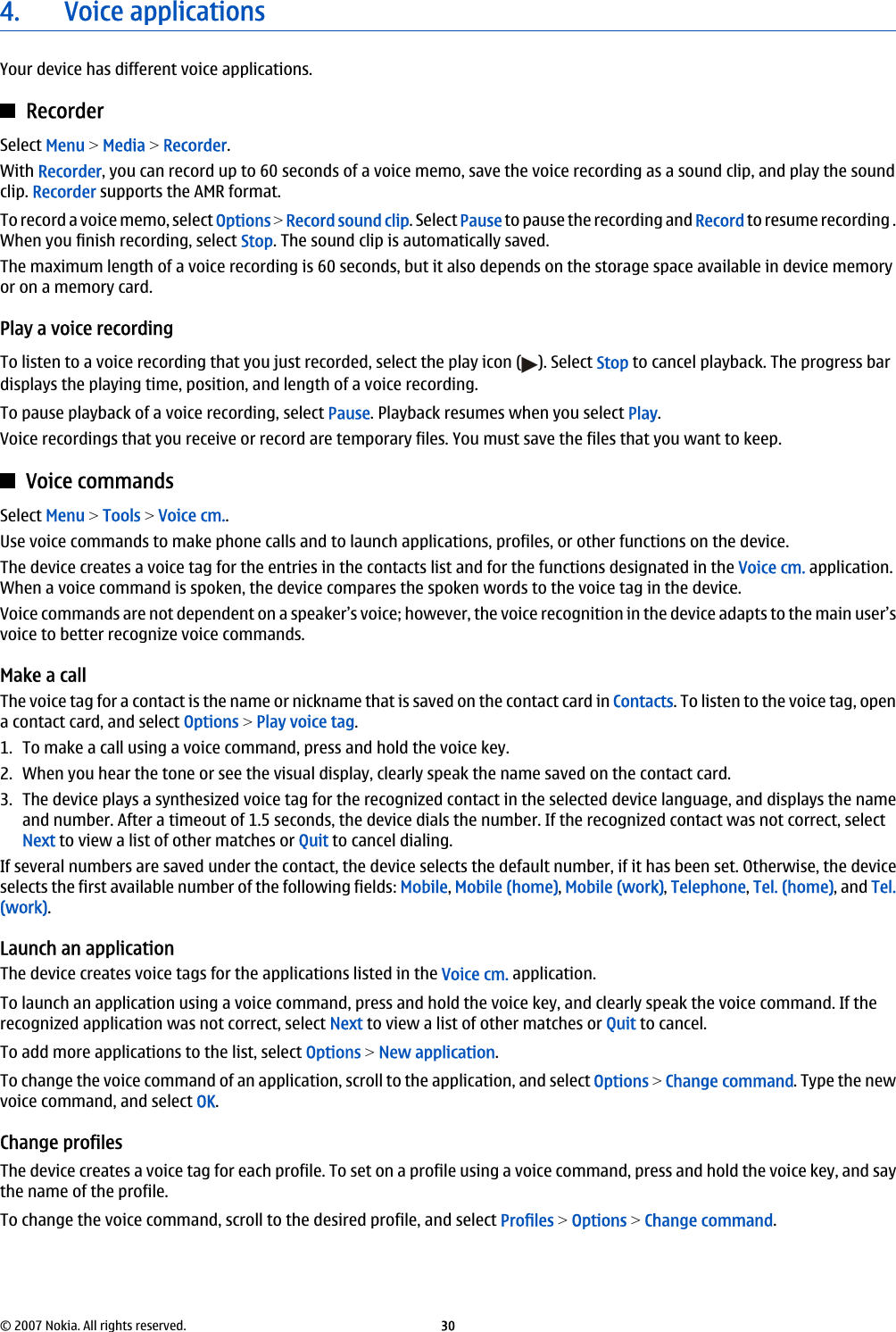 4. Voice applicationsYour device has different voice applications.RecorderSelect Menu &gt; Media &gt; Recorder.With Recorder, you can record up to 60 seconds of a voice memo, save the voice recording as a sound clip, and play the soundclip. Recorder supports the AMR format.To record a voice memo, select Options &gt; Record sound clip. Select Pause to pause the recording and Record to resume recording .When you finish recording, select Stop. The sound clip is automatically saved.The maximum length of a voice recording is 60 seconds, but it also depends on the storage space available in device memoryor on a memory card.Play a voice recordingTo listen to a voice recording that you just recorded, select the play icon ( ). Select Stop to cancel playback. The progress bardisplays the playing time, position, and length of a voice recording.To pause playback of a voice recording, select Pause. Playback resumes when you select Play.Voice recordings that you receive or record are temporary files. You must save the files that you want to keep.Voice commandsSelect Menu &gt; Tools &gt; Voice cm..Use voice commands to make phone calls and to launch applications, profiles, or other functions on the device.The device creates a voice tag for the entries in the contacts list and for the functions designated in the Voice cm. application.When a voice command is spoken, the device compares the spoken words to the voice tag in the device.Voice commands are not dependent on a speaker’s voice; however, the voice recognition in the device adapts to the main user’svoice to better recognize voice commands.Make a callThe voice tag for a contact is the name or nickname that is saved on the contact card in Contacts. To listen to the voice tag, opena contact card, and select Options &gt; Play voice tag.1. To make a call using a voice command, press and hold the voice key.2. When you hear the tone or see the visual display, clearly speak the name saved on the contact card.3. The device plays a synthesized voice tag for the recognized contact in the selected device language, and displays the nameand number. After a timeout of 1.5 seconds, the device dials the number. If the recognized contact was not correct, selectNext to view a list of other matches or Quit to cancel dialing.If several numbers are saved under the contact, the device selects the default number, if it has been set. Otherwise, the deviceselects the first available number of the following fields: Mobile, Mobile (home), Mobile (work), Telephone, Tel. (home), and Tel.(work).Launch an applicationThe device creates voice tags for the applications listed in the Voice cm. application.To launch an application using a voice command, press and hold the voice key, and clearly speak the voice command. If therecognized application was not correct, select Next to view a list of other matches or Quit to cancel.To add more applications to the list, select Options &gt; New application.To change the voice command of an application, scroll to the application, and select Options &gt; Change command. Type the newvoice command, and select OK.Change profilesThe device creates a voice tag for each profile. To set on a profile using a voice command, press and hold the voice key, and saythe name of the profile.To change the voice command, scroll to the desired profile, and select Profiles &gt; Options &gt; Change command.© 2007 Nokia. All rights reserved. 30