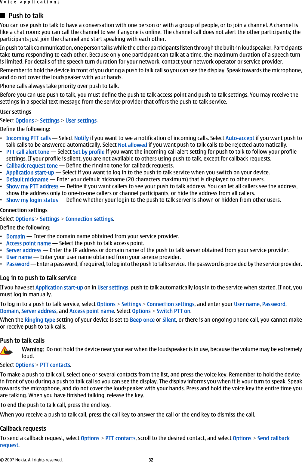 Push to talkYou can use push to talk to have a conversation with one person or with a group of people, or to join a channel. A channel islike a chat room: you can call the channel to see if anyone is online. The channel call does not alert the other participants; theparticipants just join the channel and start speaking with each other.In push to talk communication, one person talks while the other participants listen through the built-in loudspeaker. Participantstake turns responding to each other. Because only one participant can talk at a time, the maximum duration of a speech turnis limited. For details of the speech turn duration for your network, contact your network operator or service provider.Remember to hold the device in front of you during a push to talk call so you can see the display. Speak towards the microphone,and do not cover the loudspeaker with your hands.Phone calls always take priority over push to talk.Before you can use push to talk, you must define the push to talk access point and push to talk settings. You may receive thesettings in a special text message from the service provider that offers the push to talk service.User settingsSelect Options &gt; Settings &gt; User settings.Define the following:•Incoming PTT calls — Select Notify if you want to see a notification of incoming calls. Select Auto-accept if you want push totalk calls to be answered automatically. Select Not allowed if you want push to talk calls to be rejected automatically.•PTT call alert tone — Select Set by profile if you want the incoming call alert setting for push to talk to follow your profilesettings. If your profile is silent, you are not available to others using push to talk, except for callback requests.•Callback request tone — Define the ringing tone for callback requests.•Application start-up — Select if you want to log in to the push to talk service when you switch on your device.•Default nickname — Enter your default nickname (20 characters maximum) that is displayed to other users.•Show my PTT address — Define if you want callers to see your push to talk address. You can let all callers see the address,show the address only to one-to-one callers or channel participants, or hide the address from all callers.•Show my login status — Define whether your login to the push to talk server is shown or hidden from other users.Connection settingsSelect Options &gt; Settings &gt; Connection settings.Define the following:•Domain — Enter the domain name obtained from your service provider.•Access point name — Select the push to talk access point.•Server address — Enter the IP address or domain name of the push to talk server obtained from your service provider.•User name — Enter your user name obtained from your service provider.•Password — Enter a password, if required, to log into the push to talk service. The password is provided by the service provider.Log in to push to talk serviceIf you have set Application start-up on in User settings, push to talk automatically logs in to the service when started. If not, youmust log in manually.To log in to a push to talk service, select Options &gt; Settings &gt; Connection settings, and enter your User name, Password,Domain, Server address, and Access point name. Select Options &gt; Switch PTT on.When the Ringing type setting of your device is set to Beep once or Silent, or there is an ongoing phone call, you cannot makeor receive push to talk calls.Push to talk callsWarning:  Do not hold the device near your ear when the loudspeaker is in use, because the volume may be extremelyloud.Select Options &gt; PTT contacts.To make a push to talk call, select one or several contacts from the list, and press the voice key. Remember to hold the devicein front of you during a push to talk call so you can see the display. The display informs you when it is your turn to speak. Speaktowards the microphone, and do not cover the loudspeaker with your hands. Press and hold the voice key the entire time youare talking. When you have finished talking, release the key.To end the push to talk call, press the end key.When you receive a push to talk call, press the call key to answer the call or the end key to dismiss the call.Callback requestsTo send a callback request, select Options &gt; PTT contacts, scroll to the desired contact, and select Options &gt; Send callbackrequest.Voice applications© 2007 Nokia. All rights reserved. 32