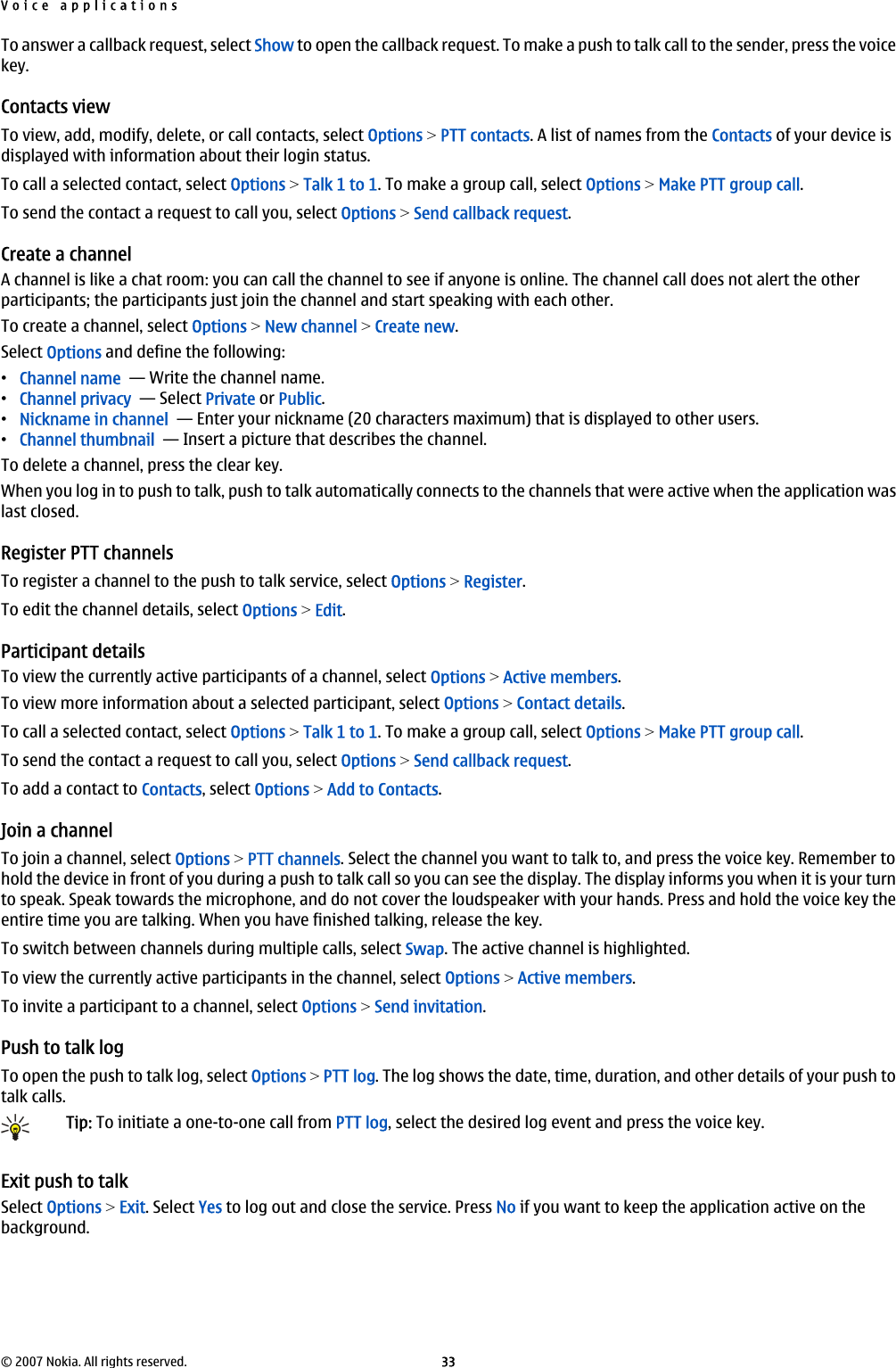 To answer a callback request, select Show to open the callback request. To make a push to talk call to the sender, press the voicekey.Contacts viewTo view, add, modify, delete, or call contacts, select Options &gt; PTT contacts. A list of names from the Contacts of your device isdisplayed with information about their login status.To call a selected contact, select Options &gt; Talk 1 to 1. To make a group call, select Options &gt; Make PTT group call.To send the contact a request to call you, select Options &gt; Send callback request.Create a channelA channel is like a chat room: you can call the channel to see if anyone is online. The channel call does not alert the otherparticipants; the participants just join the channel and start speaking with each other.To create a channel, select Options &gt; New channel &gt; Create new.Select Options and define the following:•Channel name  — Write the channel name.•Channel privacy  — Select Private or Public.•Nickname in channel  — Enter your nickname (20 characters maximum) that is displayed to other users.•Channel thumbnail  — Insert a picture that describes the channel.To delete a channel, press the clear key.When you log in to push to talk, push to talk automatically connects to the channels that were active when the application waslast closed.Register PTT channelsTo register a channel to the push to talk service, select Options &gt; Register.To edit the channel details, select Options &gt; Edit.Participant detailsTo view the currently active participants of a channel, select Options &gt; Active members.To view more information about a selected participant, select Options &gt; Contact details.To call a selected contact, select Options &gt; Talk 1 to 1. To make a group call, select Options &gt; Make PTT group call.To send the contact a request to call you, select Options &gt; Send callback request.To add a contact to Contacts, select Options &gt; Add to Contacts.Join a channelTo join a channel, select Options &gt; PTT channels. Select the channel you want to talk to, and press the voice key. Remember tohold the device in front of you during a push to talk call so you can see the display. The display informs you when it is your turnto speak. Speak towards the microphone, and do not cover the loudspeaker with your hands. Press and hold the voice key theentire time you are talking. When you have finished talking, release the key.To switch between channels during multiple calls, select Swap. The active channel is highlighted.To view the currently active participants in the channel, select Options &gt; Active members.To invite a participant to a channel, select Options &gt; Send invitation.Push to talk logTo open the push to talk log, select Options &gt; PTT log. The log shows the date, time, duration, and other details of your push totalk calls.Tip: To initiate a one-to-one call from PTT log, select the desired log event and press the voice key.Exit push to talkSelect Options &gt; Exit. Select Yes to log out and close the service. Press No if you want to keep the application active on thebackground.Voice applications© 2007 Nokia. All rights reserved. 33