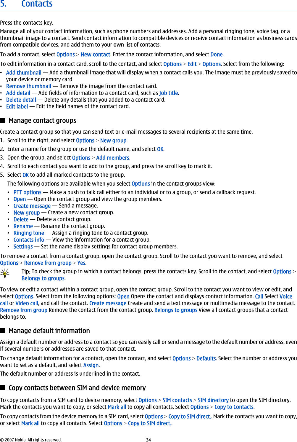 5. ContactsPress the contacts key.Manage all of your contact information, such as phone numbers and addresses. Add a personal ringing tone, voice tag, or athumbnail image to a contact. Send contact information to compatible devices or receive contact information as business cardsfrom compatible devices, and add them to your own list of contacts.To add a contact, select Options &gt; New contact. Enter the contact information, and select Done.To edit information in a contact card, scroll to the contact, and select Options &gt; Edit &gt; Options. Select from the following:•Add thumbnail — Add a thumbnail image that will display when a contact calls you. The image must be previously saved toyour device or memory card.•Remove thumbnail — Remove the image from the contact card.•Add detail — Add fields of information to a contact card, such as Job title.•Delete detail — Delete any details that you added to a contact card.•Edit label — Edit the field names of the contact card.Manage contact groupsCreate a contact group so that you can send text or e-mail messages to several recipients at the same time.1. Scroll to the right, and select Options &gt; New group.2. Enter a name for the group or use the default name, and select OK.3. Open the group, and select Options &gt; Add members.4. Scroll to each contact you want to add to the group, and press the scroll key to mark it.5. Select OK to add all marked contacts to the group.The following options are available when you select Options in the contact groups view:•PTT options — Make a push to talk call either to an individual or to a group, or send a callback request.•Open — Open the contact group and view the group members.•Create message — Send a message.•New group — Create a new contact group.•Delete — Delete a contact group.•Rename — Rename the contact group.•Ringing tone — Assign a ringing tone to a contact group.•Contacts info — View the information for a contact group.•Settings — Set the name display settings for contact group members.To remove a contact from a contact group, open the contact group. Scroll to the contact you want to remove, and selectOptions &gt; Remove from group &gt; Yes.Tip: To check the group in which a contact belongs, press the contacts key. Scroll to the contact, and select Options &gt;Belongs to groups.To view or edit a contact within a contact group, open the contact group. Scroll to the contact you want to view or edit, andselect Options. Select from the following options: Open Opens the contact and displays contact information. Call Select Voicecall or Video call, and call the contact. Create message Create and send a text message or multimedia message to the contact.Remove from group Remove the contact from the contact group. Belongs to groups View all contact groups that a contactbelongs to.Manage default informationAssign a default number or address to a contact so you can easily call or send a message to the default number or address, evenif several numbers or addresses are saved to that contact.To change default information for a contact, open the contact, and select Options &gt; Defaults. Select the number or address youwant to set as a default, and select Assign.The default number or address is underlined in the contact.Copy contacts between SIM and device memoryTo copy contacts from a SIM card to device memory, select Options &gt; SIM contacts &gt; SIM directory to open the SIM directory.Mark the contacts you want to copy, or select Mark all to copy all contacts. Select Options &gt; Copy to Contacts.To copy contacts from the device memory to a SIM card, select Options &gt; Copy to SIM direct.. Mark the contacts you want to copy,or select Mark all to copy all contacts. Select Options &gt; Copy to SIM direct..© 2007 Nokia. All rights reserved. 34