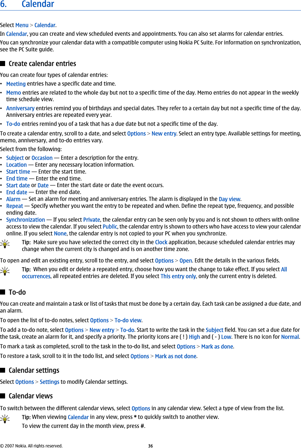 6. CalendarSelect Menu &gt; Calendar.In Calendar, you can create and view scheduled events and appointments. You can also set alarms for calendar entries.You can synchronize your calendar data with a compatible computer using Nokia PC Suite. For information on synchronization,see the PC Suite guide.Create calendar entriesYou can create four types of calendar entries:•Meeting entries have a specific date and time.•Memo entries are related to the whole day but not to a specific time of the day. Memo entries do not appear in the weeklytime schedule view.•Anniversary entries remind you of birthdays and special dates. They refer to a certain day but not a specific time of the day.Anniversary entries are repeated every year.•To-do entries remind you of a task that has a due date but not a specific time of the day.To create a calendar entry, scroll to a date, and select Options &gt; New entry. Select an entry type. Available settings for meeting,memo, anniversary, and to-do entries vary.Select from the following:•Subject or Occasion — Enter a description for the entry.•Location — Enter any necessary location information.•Start time — Enter the start time.•End time — Enter the end time.•Start date or Date — Enter the start date or date the event occurs.•End date — Enter the end date.•Alarm — Set an alarm for meeting and anniversary entries. The alarm is displayed in the Day view.•Repeat — Specify whether you want the entry to be repeated and when. Define the repeat type, frequency, and possibleending date.•Synchronization — If you select Private, the calendar entry can be seen only by you and is not shown to others with onlineaccess to view the calendar. If you select Public, the calendar entry is shown to others who have access to view your calendaronline. If you select None, the calendar entry is not copied to your PC when you synchronize.Tip:  Make sure you have selected the correct city in the Clock application, because scheduled calendar entries maychange when the current city is changed and is on another time zone.To open and edit an existing entry, scroll to the entry, and select Options &gt; Open. Edit the details in the various fields.Tip:  When you edit or delete a repeated entry, choose how you want the change to take effect. If you select Alloccurrences, all repeated entries are deleted. If you select This entry only, only the current entry is deleted.To-doYou can create and maintain a task or list of tasks that must be done by a certain day. Each task can be assigned a due date, andan alarm.To open the list of to-do notes, select Options &gt; To-do view.To add a to-do note, select Options &gt; New entry &gt; To-do. Start to write the task in the Subject field. You can set a due date forthe task, create an alarm for it, and specify a priority. The priority icons are ( ! ) High and ( - ) Low. There is no icon for Normal.To mark a task as completed, scroll to the task in the to-do list, and select Options &gt; Mark as done.To restore a task, scroll to it in the todo list, and select Options &gt; Mark as not done.Calendar settingsSelect Options &gt; Settings to modify Calendar settings.Calendar viewsTo switch between the different calendar views, select Options in any calendar view. Select a type of view from the list.Tip: When viewing Calendar in any view, press * to quickly switch to another view.To view the current day in the month view, press #.© 2007 Nokia. All rights reserved. 36