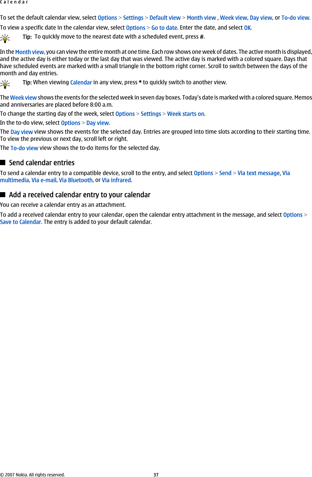 To set the default calendar view, select Options &gt; Settings &gt; Default view &gt; Month view , Week view, Day view, or To-do view.To view a specific date in the calendar view, select Options &gt; Go to date. Enter the date, and select OK.Tip:  To quickly move to the nearest date with a scheduled event, press #.In the Month view, you can view the entire month at one time. Each row shows one week of dates. The active month is displayed,and the active day is either today or the last day that was viewed. The active day is marked with a colored square. Days thathave scheduled events are marked with a small triangle in the bottom right corner. Scroll to switch between the days of themonth and day entries.Tip: When viewing Calendar in any view, press * to quickly switch to another view.The Week view shows the events for the selected week in seven day boxes. Today&apos;s date is marked with a colored square. Memosand anniversaries are placed before 8:00 a.m.To change the starting day of the week, select Options &gt; Settings &gt; Week starts on.In the to-do view, select Options &gt; Day view.The Day view view shows the events for the selected day. Entries are grouped into time slots according to their starting time.To view the previous or next day, scroll left or right.The To-do view view shows the to-do items for the selected day.Send calendar entriesTo send a calendar entry to a compatible device, scroll to the entry, and select Options &gt; Send &gt; Via text message, Viamultimedia, Via e-mail, Via Bluetooth, or Via infrared.Add a received calendar entry to your calendarYou can receive a calendar entry as an attachment.To add a received calendar entry to your calendar, open the calendar entry attachment in the message, and select Options &gt;Save to Calendar. The entry is added to your default calendar.Calendar© 2007 Nokia. All rights reserved. 37