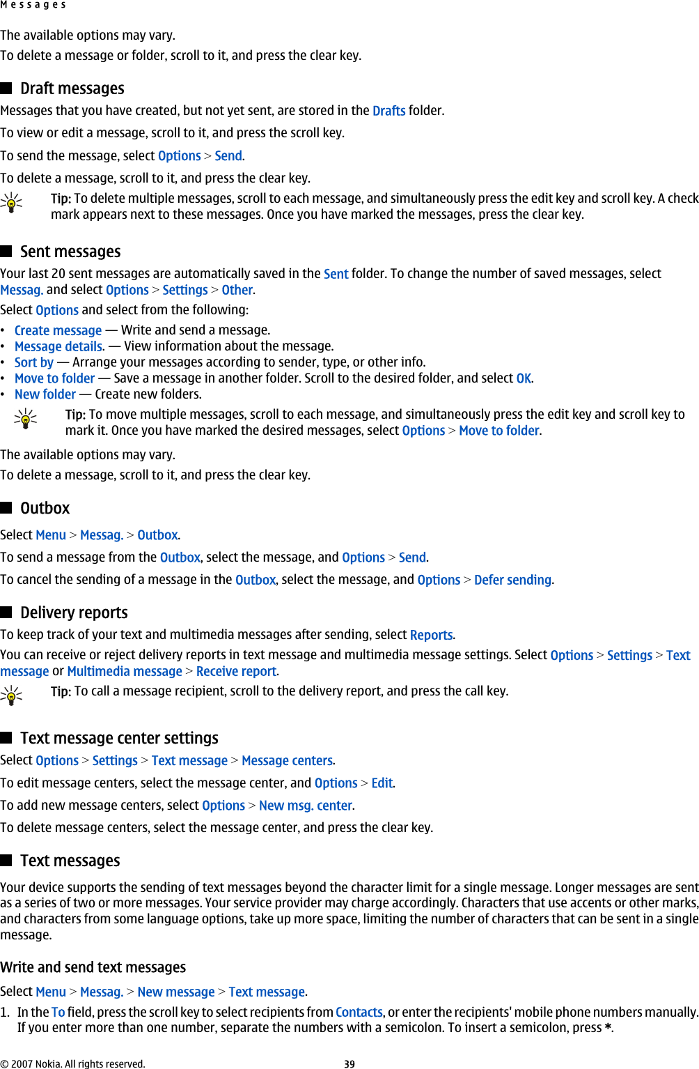 The available options may vary.To delete a message or folder, scroll to it, and press the clear key.Draft messagesMessages that you have created, but not yet sent, are stored in the Drafts folder.To view or edit a message, scroll to it, and press the scroll key.To send the message, select Options &gt; Send.To delete a message, scroll to it, and press the clear key.Tip: To delete multiple messages, scroll to each message, and simultaneously press the edit key and scroll key. A checkmark appears next to these messages. Once you have marked the messages, press the clear key.Sent messagesYour last 20 sent messages are automatically saved in the Sent folder. To change the number of saved messages, selectMessag. and select Options &gt; Settings &gt; Other.Select Options and select from the following:•Create message — Write and send a message.•Message details. — View information about the message.•Sort by — Arrange your messages according to sender, type, or other info.•Move to folder — Save a message in another folder. Scroll to the desired folder, and select OK.•New folder — Create new folders.Tip: To move multiple messages, scroll to each message, and simultaneously press the edit key and scroll key tomark it. Once you have marked the desired messages, select Options &gt; Move to folder.The available options may vary.To delete a message, scroll to it, and press the clear key.OutboxSelect Menu &gt; Messag. &gt; Outbox.To send a message from the Outbox, select the message, and Options &gt; Send.To cancel the sending of a message in the Outbox, select the message, and Options &gt; Defer sending.Delivery reportsTo keep track of your text and multimedia messages after sending, select Reports.You can receive or reject delivery reports in text message and multimedia message settings. Select Options &gt; Settings &gt; Textmessage or Multimedia message &gt; Receive report.Tip: To call a message recipient, scroll to the delivery report, and press the call key.Text message center settingsSelect Options &gt; Settings &gt; Text message &gt; Message centers.To edit message centers, select the message center, and Options &gt; Edit.To add new message centers, select Options &gt; New msg. center.To delete message centers, select the message center, and press the clear key.Text messagesYour device supports the sending of text messages beyond the character limit for a single message. Longer messages are sentas a series of two or more messages. Your service provider may charge accordingly. Characters that use accents or other marks,and characters from some language options, take up more space, limiting the number of characters that can be sent in a singlemessage.Write and send text messagesSelect Menu &gt; Messag. &gt; New message &gt; Text message.1. In the To field, press the scroll key to select recipients from Contacts, or enter the recipients&apos; mobile phone numbers manually.If you enter more than one number, separate the numbers with a semicolon. To insert a semicolon, press *.Messages© 2007 Nokia. All rights reserved. 39