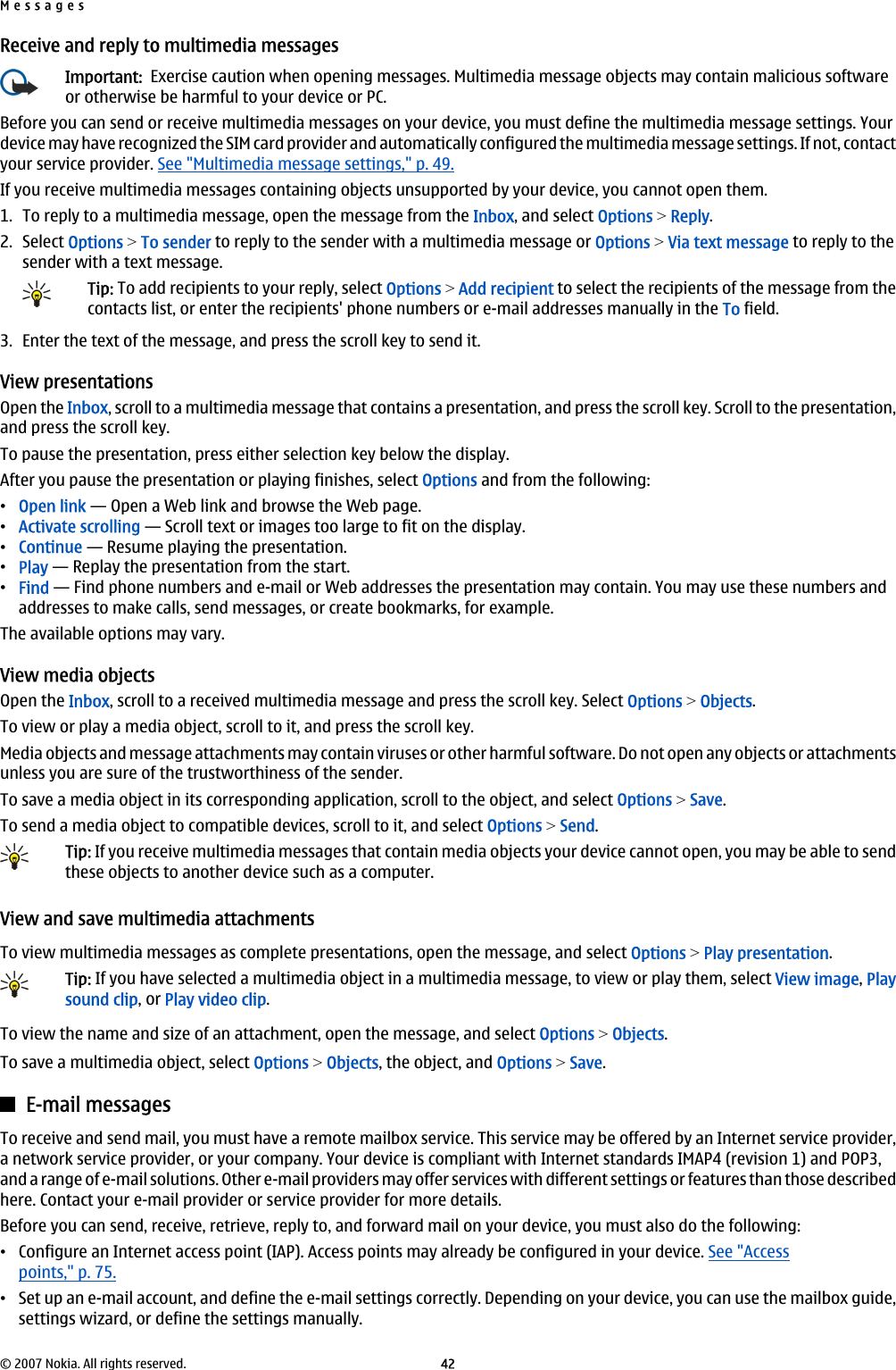 Receive and reply to multimedia messagesImportant:  Exercise caution when opening messages. Multimedia message objects may contain malicious softwareor otherwise be harmful to your device or PC.Before you can send or receive multimedia messages on your device, you must define the multimedia message settings. Yourdevice may have recognized the SIM card provider and automatically configured the multimedia message settings. If not, contactyour service provider. See &quot;Multimedia message settings,&quot; p. 49.If you receive multimedia messages containing objects unsupported by your device, you cannot open them.1. To reply to a multimedia message, open the message from the Inbox, and select Options &gt; Reply.2. Select Options &gt; To sender to reply to the sender with a multimedia message or Options &gt; Via text message to reply to thesender with a text message.Tip: To add recipients to your reply, select Options &gt; Add recipient to select the recipients of the message from thecontacts list, or enter the recipients&apos; phone numbers or e-mail addresses manually in the To field.3. Enter the text of the message, and press the scroll key to send it.View presentationsOpen the Inbox, scroll to a multimedia message that contains a presentation, and press the scroll key. Scroll to the presentation,and press the scroll key.To pause the presentation, press either selection key below the display.After you pause the presentation or playing finishes, select Options and from the following:•Open link — Open a Web link and browse the Web page.•Activate scrolling — Scroll text or images too large to fit on the display.•Continue — Resume playing the presentation.•Play — Replay the presentation from the start.•Find — Find phone numbers and e-mail or Web addresses the presentation may contain. You may use these numbers andaddresses to make calls, send messages, or create bookmarks, for example.The available options may vary.View media objectsOpen the Inbox, scroll to a received multimedia message and press the scroll key. Select Options &gt; Objects.To view or play a media object, scroll to it, and press the scroll key.Media objects and message attachments may contain viruses or other harmful software. Do not open any objects or attachmentsunless you are sure of the trustworthiness of the sender.To save a media object in its corresponding application, scroll to the object, and select Options &gt; Save.To send a media object to compatible devices, scroll to it, and select Options &gt; Send.Tip: If you receive multimedia messages that contain media objects your device cannot open, you may be able to sendthese objects to another device such as a computer.View and save multimedia attachmentsTo view multimedia messages as complete presentations, open the message, and select Options &gt; Play presentation.Tip: If you have selected a multimedia object in a multimedia message, to view or play them, select View image, Playsound clip, or Play video clip.To view the name and size of an attachment, open the message, and select Options &gt; Objects.To save a multimedia object, select Options &gt; Objects, the object, and Options &gt; Save.E-mail messagesTo receive and send mail, you must have a remote mailbox service. This service may be offered by an Internet service provider,a network service provider, or your company. Your device is compliant with Internet standards IMAP4 (revision 1) and POP3,and a range of e-mail solutions. Other e-mail providers may offer services with different settings or features than those describedhere. Contact your e-mail provider or service provider for more details.Before you can send, receive, retrieve, reply to, and forward mail on your device, you must also do the following:•Configure an Internet access point (IAP). Access points may already be configured in your device. See &quot;Accesspoints,&quot; p. 75.•Set up an e-mail account, and define the e-mail settings correctly. Depending on your device, you can use the mailbox guide,settings wizard, or define the settings manually.Messages© 2007 Nokia. All rights reserved. 42