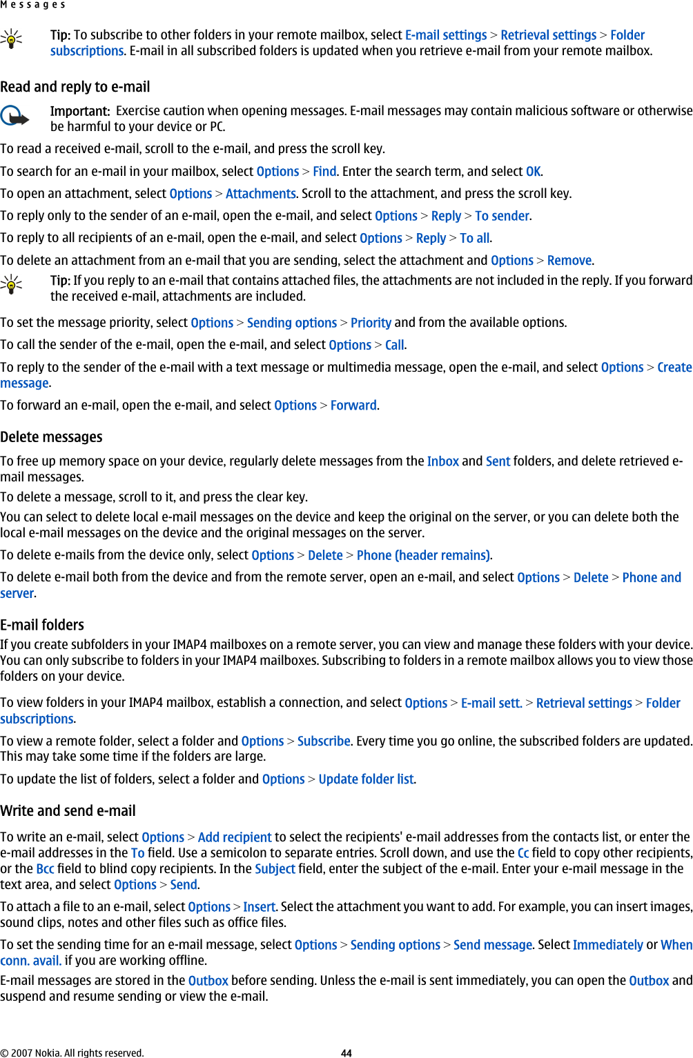 Tip: To subscribe to other folders in your remote mailbox, select E-mail settings &gt; Retrieval settings &gt; Foldersubscriptions. E-mail in all subscribed folders is updated when you retrieve e-mail from your remote mailbox.Read and reply to e-mailImportant:  Exercise caution when opening messages. E-mail messages may contain malicious software or otherwisebe harmful to your device or PC.To read a received e-mail, scroll to the e-mail, and press the scroll key.To search for an e-mail in your mailbox, select Options &gt; Find. Enter the search term, and select OK.To open an attachment, select Options &gt; Attachments. Scroll to the attachment, and press the scroll key.To reply only to the sender of an e-mail, open the e-mail, and select Options &gt; Reply &gt; To sender.To reply to all recipients of an e-mail, open the e-mail, and select Options &gt; Reply &gt; To all.To delete an attachment from an e-mail that you are sending, select the attachment and Options &gt; Remove.Tip: If you reply to an e-mail that contains attached files, the attachments are not included in the reply. If you forwardthe received e-mail, attachments are included.To set the message priority, select Options &gt; Sending options &gt; Priority and from the available options.To call the sender of the e-mail, open the e-mail, and select Options &gt; Call.To reply to the sender of the e-mail with a text message or multimedia message, open the e-mail, and select Options &gt; Createmessage.To forward an e-mail, open the e-mail, and select Options &gt; Forward.Delete messagesTo free up memory space on your device, regularly delete messages from the Inbox and Sent folders, and delete retrieved e-mail messages.To delete a message, scroll to it, and press the clear key.You can select to delete local e-mail messages on the device and keep the original on the server, or you can delete both thelocal e-mail messages on the device and the original messages on the server.To delete e-mails from the device only, select Options &gt; Delete &gt; Phone (header remains).To delete e-mail both from the device and from the remote server, open an e-mail, and select Options &gt; Delete &gt; Phone andserver.E-mail foldersIf you create subfolders in your IMAP4 mailboxes on a remote server, you can view and manage these folders with your device.You can only subscribe to folders in your IMAP4 mailboxes. Subscribing to folders in a remote mailbox allows you to view thosefolders on your device.To view folders in your IMAP4 mailbox, establish a connection, and select Options &gt; E-mail sett. &gt; Retrieval settings &gt; Foldersubscriptions.To view a remote folder, select a folder and Options &gt; Subscribe. Every time you go online, the subscribed folders are updated.This may take some time if the folders are large.To update the list of folders, select a folder and Options &gt; Update folder list.Write and send e-mailTo write an e-mail, select Options &gt; Add recipient to select the recipients&apos; e-mail addresses from the contacts list, or enter thee-mail addresses in the To field. Use a semicolon to separate entries. Scroll down, and use the Cc field to copy other recipients,or the Bcc field to blind copy recipients. In the Subject field, enter the subject of the e-mail. Enter your e-mail message in thetext area, and select Options &gt; Send.To attach a file to an e-mail, select Options &gt; Insert. Select the attachment you want to add. For example, you can insert images,sound clips, notes and other files such as office files.To set the sending time for an e-mail message, select Options &gt; Sending options &gt; Send message. Select Immediately or Whenconn. avail. if you are working offline.E-mail messages are stored in the Outbox before sending. Unless the e-mail is sent immediately, you can open the Outbox andsuspend and resume sending or view the e-mail.Messages© 2007 Nokia. All rights reserved. 44