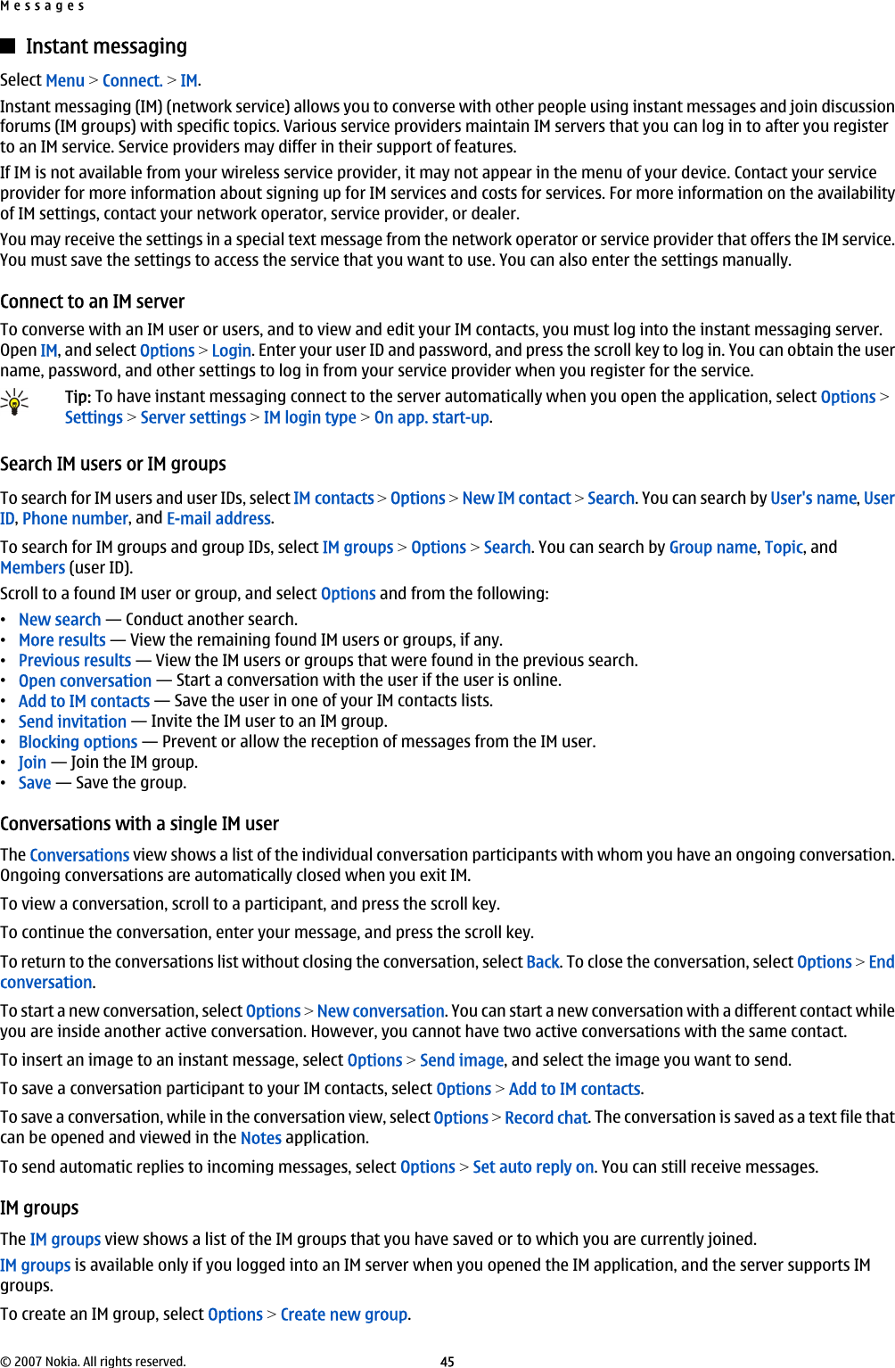 Instant messagingSelect Menu &gt; Connect. &gt; IM.Instant messaging (IM) (network service) allows you to converse with other people using instant messages and join discussionforums (IM groups) with specific topics. Various service providers maintain IM servers that you can log in to after you registerto an IM service. Service providers may differ in their support of features.If IM is not available from your wireless service provider, it may not appear in the menu of your device. Contact your serviceprovider for more information about signing up for IM services and costs for services. For more information on the availabilityof IM settings, contact your network operator, service provider, or dealer.You may receive the settings in a special text message from the network operator or service provider that offers the IM service.You must save the settings to access the service that you want to use. You can also enter the settings manually.Connect to an IM serverTo converse with an IM user or users, and to view and edit your IM contacts, you must log into the instant messaging server.Open IM, and select Options &gt; Login. Enter your user ID and password, and press the scroll key to log in. You can obtain the username, password, and other settings to log in from your service provider when you register for the service.Tip: To have instant messaging connect to the server automatically when you open the application, select Options &gt;Settings &gt; Server settings &gt; IM login type &gt; On app. start-up.Search IM users or IM groupsTo search for IM users and user IDs, select IM contacts &gt; Options &gt; New IM contact &gt; Search. You can search by User&apos;s name, UserID, Phone number, and E-mail address.To search for IM groups and group IDs, select IM groups &gt; Options &gt; Search. You can search by Group name, Topic, andMembers (user ID).Scroll to a found IM user or group, and select Options and from the following:•New search — Conduct another search.•More results — View the remaining found IM users or groups, if any.•Previous results — View the IM users or groups that were found in the previous search.•Open conversation — Start a conversation with the user if the user is online.•Add to IM contacts — Save the user in one of your IM contacts lists.•Send invitation — Invite the IM user to an IM group.•Blocking options — Prevent or allow the reception of messages from the IM user.•Join — Join the IM group.•Save — Save the group.Conversations with a single IM userThe Conversations view shows a list of the individual conversation participants with whom you have an ongoing conversation.Ongoing conversations are automatically closed when you exit IM.To view a conversation, scroll to a participant, and press the scroll key.To continue the conversation, enter your message, and press the scroll key.To return to the conversations list without closing the conversation, select Back. To close the conversation, select Options &gt; Endconversation.To start a new conversation, select Options &gt; New conversation. You can start a new conversation with a different contact whileyou are inside another active conversation. However, you cannot have two active conversations with the same contact.To insert an image to an instant message, select Options &gt; Send image, and select the image you want to send.To save a conversation participant to your IM contacts, select Options &gt; Add to IM contacts.To save a conversation, while in the conversation view, select Options &gt; Record chat. The conversation is saved as a text file thatcan be opened and viewed in the Notes application.To send automatic replies to incoming messages, select Options &gt; Set auto reply on. You can still receive messages.IM groupsThe IM groups view shows a list of the IM groups that you have saved or to which you are currently joined.IM groups is available only if you logged into an IM server when you opened the IM application, and the server supports IMgroups.To create an IM group, select Options &gt; Create new group.Messages© 2007 Nokia. All rights reserved. 45