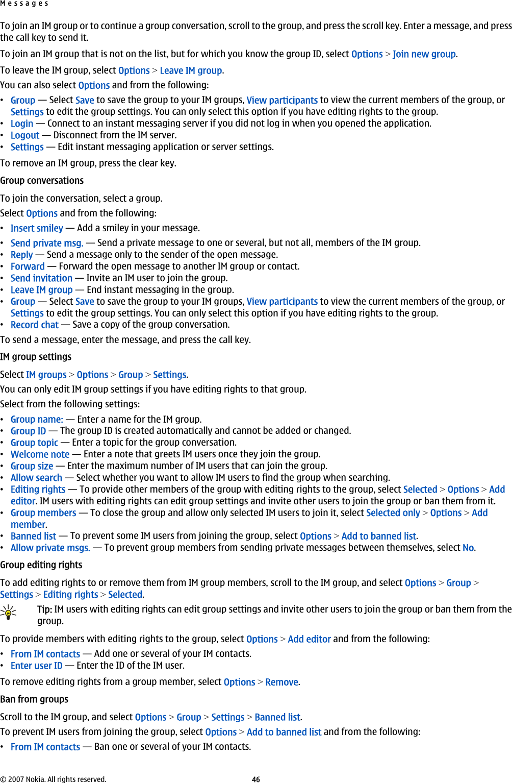 To join an IM group or to continue a group conversation, scroll to the group, and press the scroll key. Enter a message, and pressthe call key to send it.To join an IM group that is not on the list, but for which you know the group ID, select Options &gt; Join new group.To leave the IM group, select Options &gt; Leave IM group.You can also select Options and from the following:•Group — Select Save to save the group to your IM groups, View participants to view the current members of the group, orSettings to edit the group settings. You can only select this option if you have editing rights to the group.•Login — Connect to an instant messaging server if you did not log in when you opened the application.•Logout — Disconnect from the IM server.•Settings — Edit instant messaging application or server settings.To remove an IM group, press the clear key.Group conversationsTo join the conversation, select a group.Select Options and from the following:•Insert smiley — Add a smiley in your message.•Send private msg. — Send a private message to one or several, but not all, members of the IM group.•Reply — Send a message only to the sender of the open message.•Forward — Forward the open message to another IM group or contact.•Send invitation — Invite an IM user to join the group.•Leave IM group — End instant messaging in the group.•Group — Select Save to save the group to your IM groups, View participants to view the current members of the group, orSettings to edit the group settings. You can only select this option if you have editing rights to the group.•Record chat — Save a copy of the group conversation.To send a message, enter the message, and press the call key.IM group settingsSelect IM groups &gt; Options &gt; Group &gt; Settings.You can only edit IM group settings if you have editing rights to that group.Select from the following settings:•Group name: — Enter a name for the IM group.•Group ID — The group ID is created automatically and cannot be added or changed.•Group topic — Enter a topic for the group conversation.•Welcome note — Enter a note that greets IM users once they join the group.•Group size — Enter the maximum number of IM users that can join the group.•Allow search — Select whether you want to allow IM users to find the group when searching.•Editing rights — To provide other members of the group with editing rights to the group, select Selected &gt; Options &gt; Addeditor. IM users with editing rights can edit group settings and invite other users to join the group or ban them from it.•Group members — To close the group and allow only selected IM users to join it, select Selected only &gt; Options &gt; Addmember.•Banned list — To prevent some IM users from joining the group, select Options &gt; Add to banned list.•Allow private msgs. — To prevent group members from sending private messages between themselves, select No.Group editing rightsTo add editing rights to or remove them from IM group members, scroll to the IM group, and select Options &gt; Group &gt;Settings &gt; Editing rights &gt; Selected.Tip: IM users with editing rights can edit group settings and invite other users to join the group or ban them from thegroup.To provide members with editing rights to the group, select Options &gt; Add editor and from the following:•From IM contacts — Add one or several of your IM contacts.•Enter user ID — Enter the ID of the IM user.To remove editing rights from a group member, select Options &gt; Remove.Ban from groupsScroll to the IM group, and select Options &gt; Group &gt; Settings &gt; Banned list.To prevent IM users from joining the group, select Options &gt; Add to banned list and from the following:•From IM contacts — Ban one or several of your IM contacts.Messages© 2007 Nokia. All rights reserved. 46