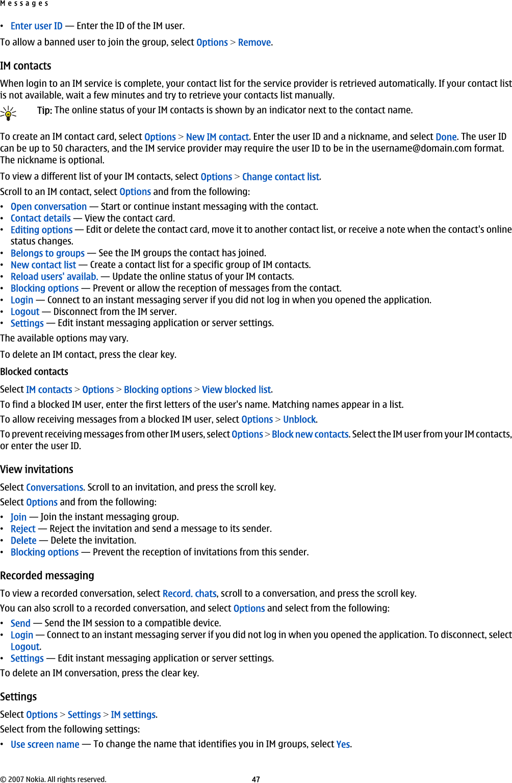 •Enter user ID — Enter the ID of the IM user.To allow a banned user to join the group, select Options &gt; Remove.IM contactsWhen login to an IM service is complete, your contact list for the service provider is retrieved automatically. If your contact listis not available, wait a few minutes and try to retrieve your contacts list manually.Tip: The online status of your IM contacts is shown by an indicator next to the contact name.To create an IM contact card, select Options &gt; New IM contact. Enter the user ID and a nickname, and select Done. The user IDcan be up to 50 characters, and the IM service provider may require the user ID to be in the username@domain.com format.The nickname is optional.To view a different list of your IM contacts, select Options &gt; Change contact list.Scroll to an IM contact, select Options and from the following:•Open conversation — Start or continue instant messaging with the contact.•Contact details — View the contact card.•Editing options — Edit or delete the contact card, move it to another contact list, or receive a note when the contact&apos;s onlinestatus changes.•Belongs to groups — See the IM groups the contact has joined.•New contact list — Create a contact list for a specific group of IM contacts.•Reload users&apos; availab. — Update the online status of your IM contacts.•Blocking options — Prevent or allow the reception of messages from the contact.•Login — Connect to an instant messaging server if you did not log in when you opened the application.•Logout — Disconnect from the IM server.•Settings — Edit instant messaging application or server settings.The available options may vary.To delete an IM contact, press the clear key.Blocked contactsSelect IM contacts &gt; Options &gt; Blocking options &gt; View blocked list.To find a blocked IM user, enter the first letters of the user&apos;s name. Matching names appear in a list.To allow receiving messages from a blocked IM user, select Options &gt; Unblock.To prevent receiving messages from other IM users, select Options &gt; Block new contacts. Select the IM user from your IM contacts,or enter the user ID.View invitationsSelect Conversations. Scroll to an invitation, and press the scroll key.Select Options and from the following:•Join — Join the instant messaging group.•Reject — Reject the invitation and send a message to its sender.•Delete — Delete the invitation.•Blocking options — Prevent the reception of invitations from this sender.Recorded messagingTo view a recorded conversation, select Record. chats, scroll to a conversation, and press the scroll key.You can also scroll to a recorded conversation, and select Options and select from the following:•Send — Send the IM session to a compatible device.•Login — Connect to an instant messaging server if you did not log in when you opened the application. To disconnect, selectLogout.•Settings — Edit instant messaging application or server settings.To delete an IM conversation, press the clear key.SettingsSelect Options &gt; Settings &gt; IM settings.Select from the following settings:•Use screen name — To change the name that identifies you in IM groups, select Yes.Messages© 2007 Nokia. All rights reserved. 47