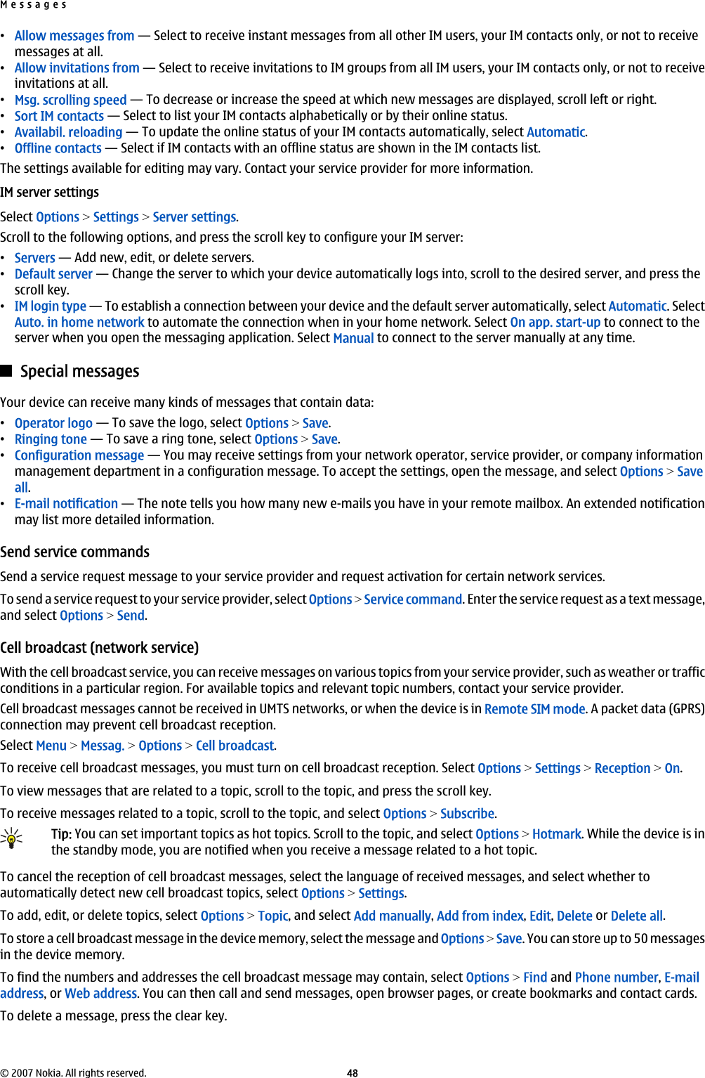 •Allow messages from — Select to receive instant messages from all other IM users, your IM contacts only, or not to receivemessages at all.•Allow invitations from — Select to receive invitations to IM groups from all IM users, your IM contacts only, or not to receiveinvitations at all.•Msg. scrolling speed — To decrease or increase the speed at which new messages are displayed, scroll left or right.•Sort IM contacts — Select to list your IM contacts alphabetically or by their online status.•Availabil. reloading — To update the online status of your IM contacts automatically, select Automatic.•Offline contacts — Select if IM contacts with an offline status are shown in the IM contacts list.The settings available for editing may vary. Contact your service provider for more information.IM server settingsSelect Options &gt; Settings &gt; Server settings.Scroll to the following options, and press the scroll key to configure your IM server:•Servers — Add new, edit, or delete servers.•Default server — Change the server to which your device automatically logs into, scroll to the desired server, and press thescroll key.•IM login type — To establish a connection between your device and the default server automatically, select Automatic. SelectAuto. in home network to automate the connection when in your home network. Select On app. start-up to connect to theserver when you open the messaging application. Select Manual to connect to the server manually at any time.Special messagesYour device can receive many kinds of messages that contain data:•Operator logo — To save the logo, select Options &gt; Save.•Ringing tone — To save a ring tone, select Options &gt; Save.•Configuration message — You may receive settings from your network operator, service provider, or company informationmanagement department in a configuration message. To accept the settings, open the message, and select Options &gt; Saveall.•E-mail notification — The note tells you how many new e-mails you have in your remote mailbox. An extended notificationmay list more detailed information.Send service commandsSend a service request message to your service provider and request activation for certain network services.To send a service request to your service provider, select Options &gt; Service command. Enter the service request as a text message,and select Options &gt; Send.Cell broadcast (network service)With the cell broadcast service, you can receive messages on various topics from your service provider, such as weather or trafficconditions in a particular region. For available topics and relevant topic numbers, contact your service provider.Cell broadcast messages cannot be received in UMTS networks, or when the device is in Remote SIM mode. A packet data (GPRS)connection may prevent cell broadcast reception.Select Menu &gt; Messag. &gt; Options &gt; Cell broadcast.To receive cell broadcast messages, you must turn on cell broadcast reception. Select Options &gt; Settings &gt; Reception &gt; On.To view messages that are related to a topic, scroll to the topic, and press the scroll key.To receive messages related to a topic, scroll to the topic, and select Options &gt; Subscribe.Tip: You can set important topics as hot topics. Scroll to the topic, and select Options &gt; Hotmark. While the device is inthe standby mode, you are notified when you receive a message related to a hot topic.To cancel the reception of cell broadcast messages, select the language of received messages, and select whether toautomatically detect new cell broadcast topics, select Options &gt; Settings.To add, edit, or delete topics, select Options &gt; Topic, and select Add manually, Add from index, Edit, Delete or Delete all.To store a cell broadcast message in the device memory, select the message and Options &gt; Save. You can store up to 50 messagesin the device memory.To find the numbers and addresses the cell broadcast message may contain, select Options &gt; Find and Phone number, E-mailaddress, or Web address. You can then call and send messages, open browser pages, or create bookmarks and contact cards.To delete a message, press the clear key.Messages© 2007 Nokia. All rights reserved. 48