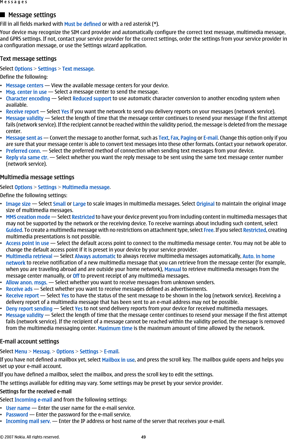 Message settingsFill in all fields marked with Must be defined or with a red asterisk (*).Your device may recognize the SIM card provider and automatically configure the correct text message, multimedia message,and GPRS settings. If not, contact your service provider for the correct settings, order the settings from your service provider ina configuration message, or use the Settings wizard application.Text message settingsSelect Options &gt; Settings &gt; Text message.Define the following:•Message centers — View the available message centers for your device.•Msg. center in use — Select a message center to send the message.•Character encoding — Select Reduced support to use automatic character conversion to another encoding system whenavailable.•Receive report — Select Yes if you want the network to send you delivery reports on your messages (network service).•Message validity — Select the length of time that the message center continues to resend your message if the first attemptfails (network service). If the recipient cannot be reached within the validity period, the message is deleted from the messagecenter.•Message sent as — Convert the message to another format, such as Text, Fax, Paging or E-mail. Change this option only if youare sure that your message center is able to convert text messages into these other formats. Contact your network operator.•Preferred conn. — Select the preferred method of connection when sending text messages from your device.•Reply via same ctr. — Select whether you want the reply message to be sent using the same text message center number(network service).Multimedia message settingsSelect Options &gt; Settings &gt; Multimedia message.Define the following settings:•Image size — Select Small or Large to scale images in multimedia messages. Select Original to maintain the original imagesize of multimedia messages.•MMS creation mode — Select Restricted to have your device prevent you from including content in multimedia messages thatmay not be supported by the network or the receiving device. To receive warnings about including such content, selectGuided. To create a multimedia message with no restrictions on attachment type, select Free. If you select Restricted, creatingmultimedia presentations is not possible.•Access point in use — Select the default access point to connect to the multimedia message center. You may not be able tochange the default access point if it is preset in your device by your service provider.•Multimedia retrieval — Select Always automatic to always receive multimedia messages automatically, Auto. in homenetwork to receive notification of a new multimedia message that you can retrieve from the message center (for example,when you are traveling abroad and are outside your home network), Manual to retrieve multimedia messages from themessage center manually, or Off to prevent receipt of any multimedia messages.•Allow anon. msgs. — Select whether you want to receive messages from unknown senders.•Receive ads — Select whether you want to receive messages defined as advertisements.•Receive report — Select Yes to have the status of the sent message to be shown in the log (network service). Receiving adelivery report of a multimedia message that has been sent to an e-mail address may not be possible.•Deny report sending — Select Yes to not send delivery reports from your device for received multimedia messages.•Message validity — Select the length of time that the message center continues to resend your message if the first attemptfails (network service). If the recipient of a message cannot be reached within the validity period, the message is removedfrom the multimedia messaging center. Maximum time is the maximum amount of time allowed by the network.E-mail account settingsSelect Menu &gt; Messag. &gt; Options &gt; Settings &gt; E-mail.If you have not defined a mailbox yet, select Mailbox in use, and press the scroll key. The mailbox guide opens and helps youset up your e-mail account.If you have defined a mailbox, select the mailbox, and press the scroll key to edit the settings.The settings available for editing may vary. Some settings may be preset by your service provider.Settings for the received e-mailSelect Incoming e-mail and from the following settings:•User name — Enter the user name for the e-mail service.•Password — Enter the password for the e-mail service.•Incoming mail serv. — Enter the IP address or host name of the server that receives your e-mail.Messages© 2007 Nokia. All rights reserved. 49