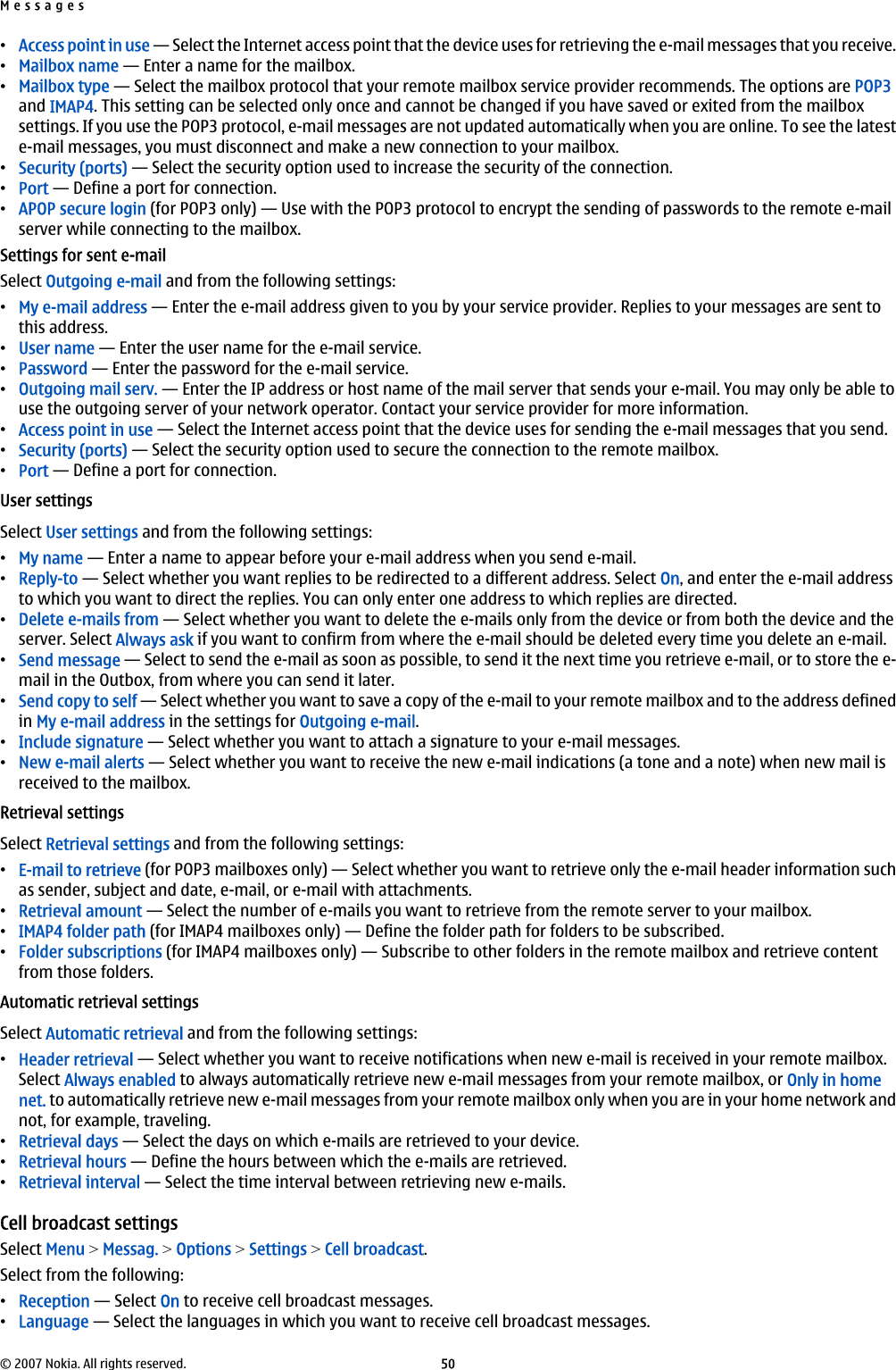 •Access point in use — Select the Internet access point that the device uses for retrieving the e-mail messages that you receive.•Mailbox name — Enter a name for the mailbox.•Mailbox type — Select the mailbox protocol that your remote mailbox service provider recommends. The options are POP3and IMAP4. This setting can be selected only once and cannot be changed if you have saved or exited from the mailboxsettings. If you use the POP3 protocol, e-mail messages are not updated automatically when you are online. To see the lateste-mail messages, you must disconnect and make a new connection to your mailbox.•Security (ports) — Select the security option used to increase the security of the connection.•Port — Define a port for connection.•APOP secure login (for POP3 only) — Use with the POP3 protocol to encrypt the sending of passwords to the remote e-mailserver while connecting to the mailbox.Settings for sent e-mailSelect Outgoing e-mail and from the following settings:•My e-mail address — Enter the e-mail address given to you by your service provider. Replies to your messages are sent tothis address.•User name — Enter the user name for the e-mail service.•Password — Enter the password for the e-mail service.•Outgoing mail serv. — Enter the IP address or host name of the mail server that sends your e-mail. You may only be able touse the outgoing server of your network operator. Contact your service provider for more information.•Access point in use — Select the Internet access point that the device uses for sending the e-mail messages that you send.•Security (ports) — Select the security option used to secure the connection to the remote mailbox.•Port — Define a port for connection.User settingsSelect User settings and from the following settings:•My name — Enter a name to appear before your e-mail address when you send e-mail.•Reply-to — Select whether you want replies to be redirected to a different address. Select On, and enter the e-mail addressto which you want to direct the replies. You can only enter one address to which replies are directed.•Delete e-mails from — Select whether you want to delete the e-mails only from the device or from both the device and theserver. Select Always ask if you want to confirm from where the e-mail should be deleted every time you delete an e-mail.•Send message — Select to send the e-mail as soon as possible, to send it the next time you retrieve e-mail, or to store the e-mail in the Outbox, from where you can send it later.•Send copy to self — Select whether you want to save a copy of the e-mail to your remote mailbox and to the address definedin My e-mail address in the settings for Outgoing e-mail.•Include signature — Select whether you want to attach a signature to your e-mail messages.•New e-mail alerts — Select whether you want to receive the new e-mail indications (a tone and a note) when new mail isreceived to the mailbox.Retrieval settingsSelect Retrieval settings and from the following settings:•E-mail to retrieve (for POP3 mailboxes only) — Select whether you want to retrieve only the e-mail header information suchas sender, subject and date, e-mail, or e-mail with attachments.•Retrieval amount — Select the number of e-mails you want to retrieve from the remote server to your mailbox.•IMAP4 folder path (for IMAP4 mailboxes only) — Define the folder path for folders to be subscribed.•Folder subscriptions (for IMAP4 mailboxes only) — Subscribe to other folders in the remote mailbox and retrieve contentfrom those folders.Automatic retrieval settingsSelect Automatic retrieval and from the following settings:•Header retrieval — Select whether you want to receive notifications when new e-mail is received in your remote mailbox.Select Always enabled to always automatically retrieve new e-mail messages from your remote mailbox, or Only in homenet. to automatically retrieve new e-mail messages from your remote mailbox only when you are in your home network andnot, for example, traveling.•Retrieval days — Select the days on which e-mails are retrieved to your device.•Retrieval hours — Define the hours between which the e-mails are retrieved.•Retrieval interval — Select the time interval between retrieving new e-mails.Cell broadcast settingsSelect Menu &gt; Messag. &gt; Options &gt; Settings &gt; Cell broadcast.Select from the following:•Reception — Select On to receive cell broadcast messages.•Language — Select the languages in which you want to receive cell broadcast messages.Messages© 2007 Nokia. All rights reserved. 50