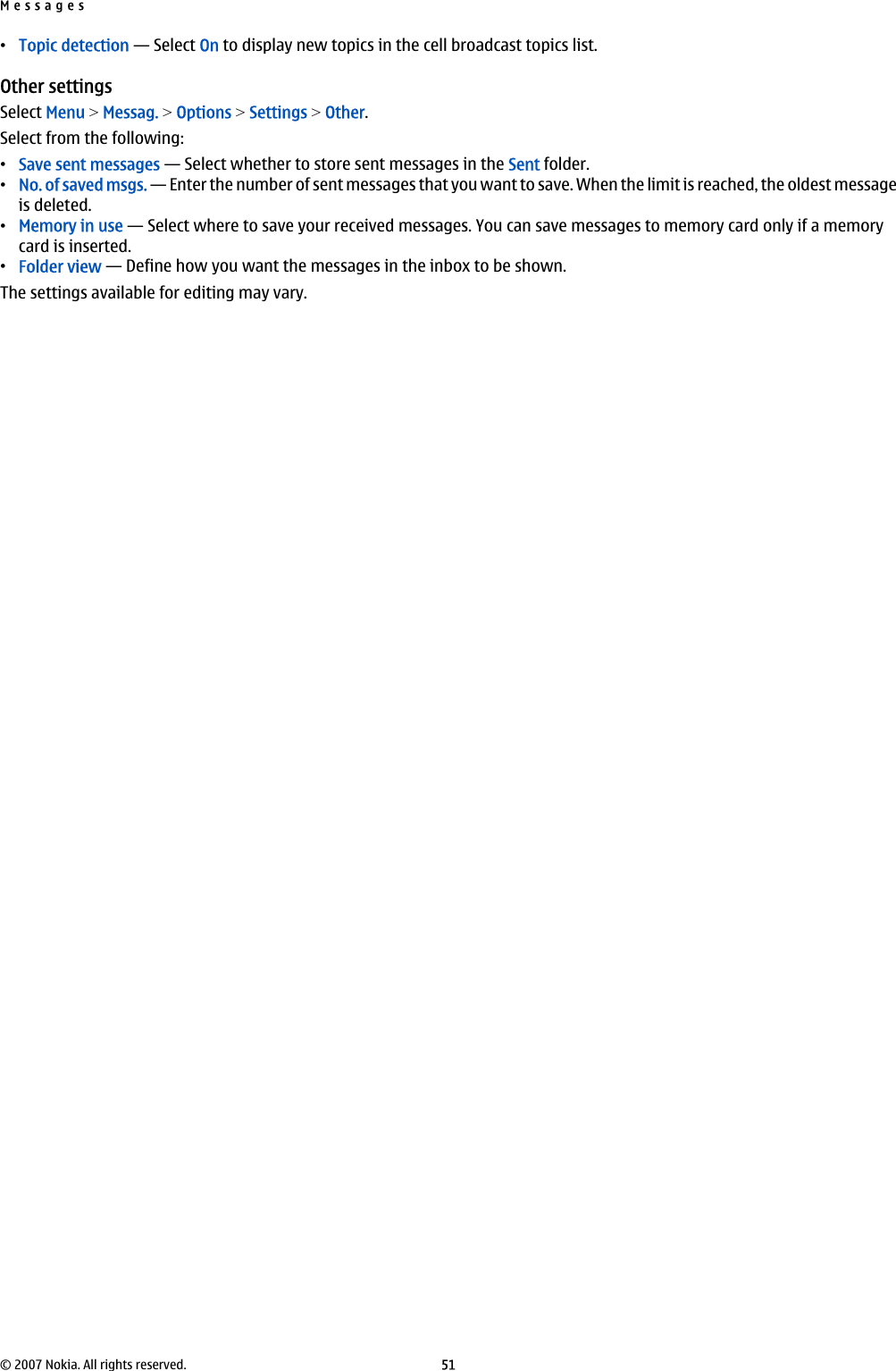 •Topic detection — Select On to display new topics in the cell broadcast topics list.Other settingsSelect Menu &gt; Messag. &gt; Options &gt; Settings &gt; Other.Select from the following:•Save sent messages — Select whether to store sent messages in the Sent folder.•No. of saved msgs. — Enter the number of sent messages that you want to save. When the limit is reached, the oldest messageis deleted.•Memory in use — Select where to save your received messages. You can save messages to memory card only if a memorycard is inserted.•Folder view — Define how you want the messages in the inbox to be shown.The settings available for editing may vary.Messages© 2007 Nokia. All rights reserved. 51