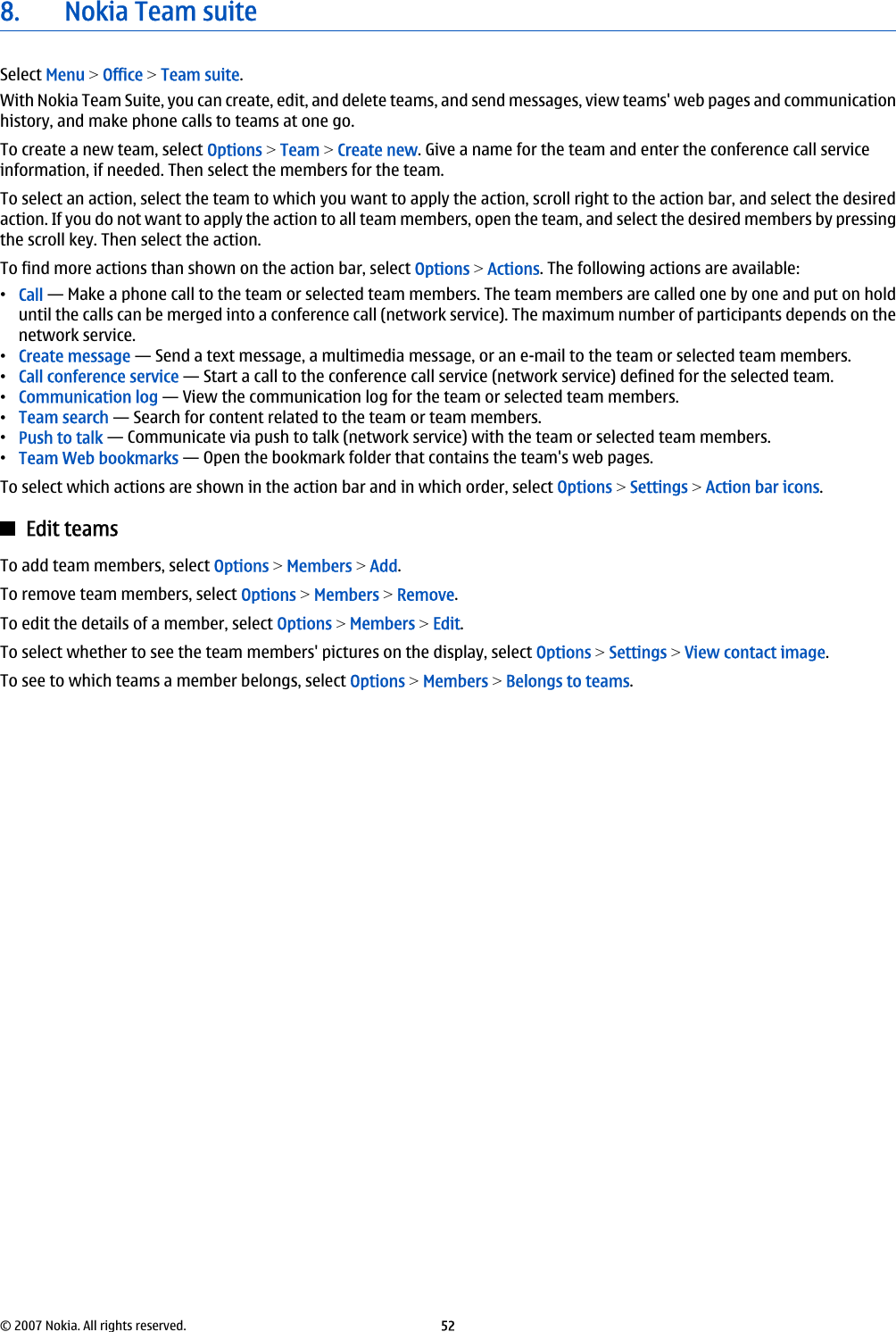 8. Nokia Team suiteSelect Menu &gt; Office &gt; Team suite.With Nokia Team Suite, you can create, edit, and delete teams, and send messages, view teams&apos; web pages and communicationhistory, and make phone calls to teams at one go.To create a new team, select Options &gt; Team &gt; Create new. Give a name for the team and enter the conference call serviceinformation, if needed. Then select the members for the team.To select an action, select the team to which you want to apply the action, scroll right to the action bar, and select the desiredaction. If you do not want to apply the action to all team members, open the team, and select the desired members by pressingthe scroll key. Then select the action.To find more actions than shown on the action bar, select Options &gt; Actions. The following actions are available:•Call — Make a phone call to the team or selected team members. The team members are called one by one and put on holduntil the calls can be merged into a conference call (network service). The maximum number of participants depends on thenetwork service.•Create message — Send a text message, a multimedia message, or an e-mail to the team or selected team members.•Call conference service — Start a call to the conference call service (network service) defined for the selected team.•Communication log — View the communication log for the team or selected team members.•Team search — Search for content related to the team or team members.•Push to talk — Communicate via push to talk (network service) with the team or selected team members.•Team Web bookmarks — Open the bookmark folder that contains the team&apos;s web pages.To select which actions are shown in the action bar and in which order, select Options &gt; Settings &gt; Action bar icons.Edit teamsTo add team members, select Options &gt; Members &gt; Add.To remove team members, select Options &gt; Members &gt; Remove.To edit the details of a member, select Options &gt; Members &gt; Edit.To select whether to see the team members&apos; pictures on the display, select Options &gt; Settings &gt; View contact image.To see to which teams a member belongs, select Options &gt; Members &gt; Belongs to teams.© 2007 Nokia. All rights reserved. 52