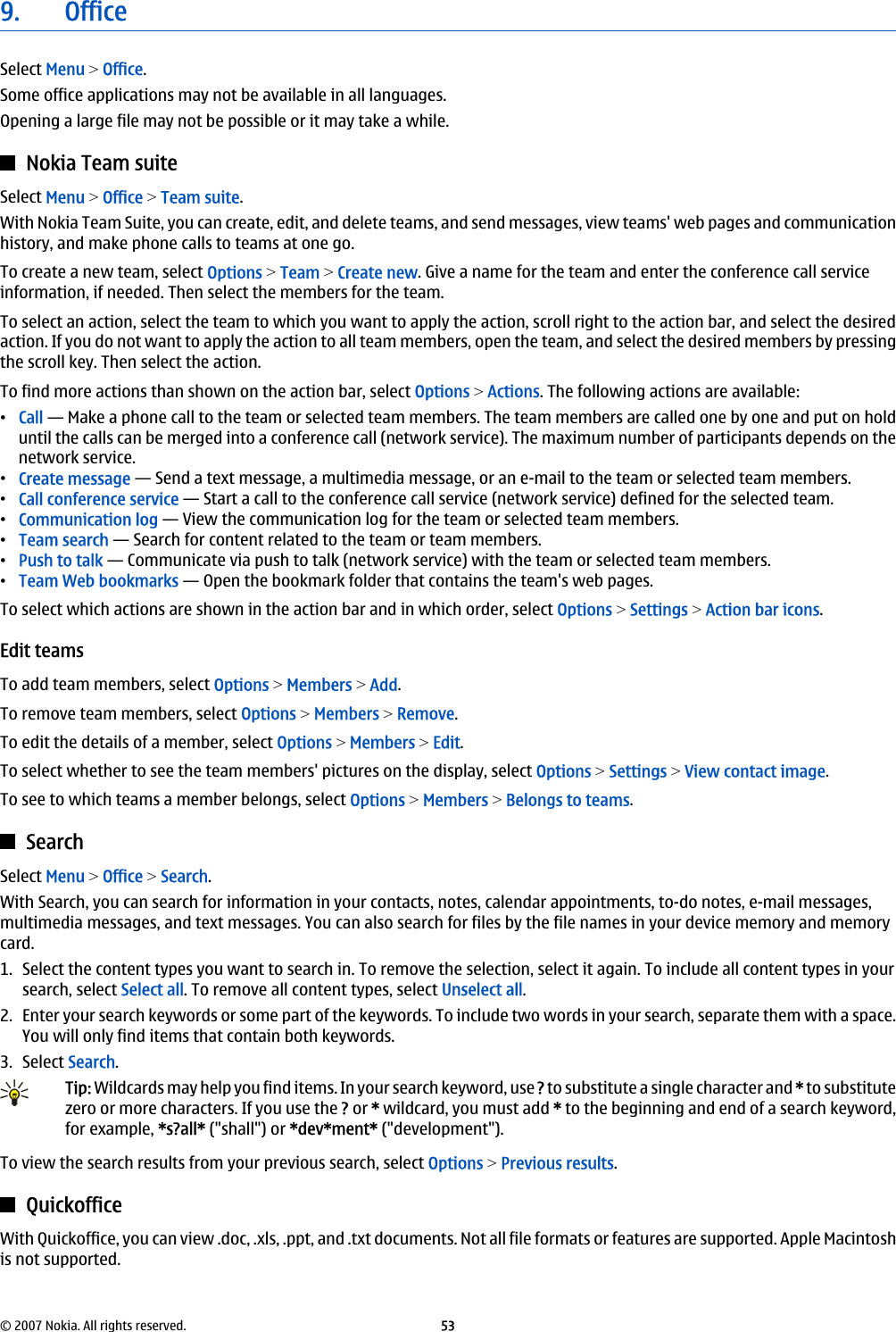 9. OfficeSelect Menu &gt; Office.Some office applications may not be available in all languages.Opening a large file may not be possible or it may take a while.Nokia Team suiteSelect Menu &gt; Office &gt; Team suite.With Nokia Team Suite, you can create, edit, and delete teams, and send messages, view teams&apos; web pages and communicationhistory, and make phone calls to teams at one go.To create a new team, select Options &gt; Team &gt; Create new. Give a name for the team and enter the conference call serviceinformation, if needed. Then select the members for the team.To select an action, select the team to which you want to apply the action, scroll right to the action bar, and select the desiredaction. If you do not want to apply the action to all team members, open the team, and select the desired members by pressingthe scroll key. Then select the action.To find more actions than shown on the action bar, select Options &gt; Actions. The following actions are available:•Call — Make a phone call to the team or selected team members. The team members are called one by one and put on holduntil the calls can be merged into a conference call (network service). The maximum number of participants depends on thenetwork service.•Create message — Send a text message, a multimedia message, or an e-mail to the team or selected team members.•Call conference service — Start a call to the conference call service (network service) defined for the selected team.•Communication log — View the communication log for the team or selected team members.•Team search — Search for content related to the team or team members.•Push to talk — Communicate via push to talk (network service) with the team or selected team members.•Team Web bookmarks — Open the bookmark folder that contains the team&apos;s web pages.To select which actions are shown in the action bar and in which order, select Options &gt; Settings &gt; Action bar icons.Edit teamsTo add team members, select Options &gt; Members &gt; Add.To remove team members, select Options &gt; Members &gt; Remove.To edit the details of a member, select Options &gt; Members &gt; Edit.To select whether to see the team members&apos; pictures on the display, select Options &gt; Settings &gt; View contact image.To see to which teams a member belongs, select Options &gt; Members &gt; Belongs to teams.SearchSelect Menu &gt; Office &gt; Search.With Search, you can search for information in your contacts, notes, calendar appointments, to-do notes, e-mail messages,multimedia messages, and text messages. You can also search for files by the file names in your device memory and memorycard.1. Select the content types you want to search in. To remove the selection, select it again. To include all content types in yoursearch, select Select all. To remove all content types, select Unselect all.2. Enter your search keywords or some part of the keywords. To include two words in your search, separate them with a space.You will only find items that contain both keywords.3. Select Search.Tip: Wildcards may help you find items. In your search keyword, use ? to substitute a single character and * to substitutezero or more characters. If you use the ? or * wildcard, you must add * to the beginning and end of a search keyword,for example, *s?all* (&quot;shall&quot;) or *dev*ment* (&quot;development&quot;).To view the search results from your previous search, select Options &gt; Previous results.QuickofficeWith Quickoffice, you can view .doc, .xls, .ppt, and .txt documents. Not all file formats or features are supported. Apple Macintoshis not supported.© 2007 Nokia. All rights reserved. 53