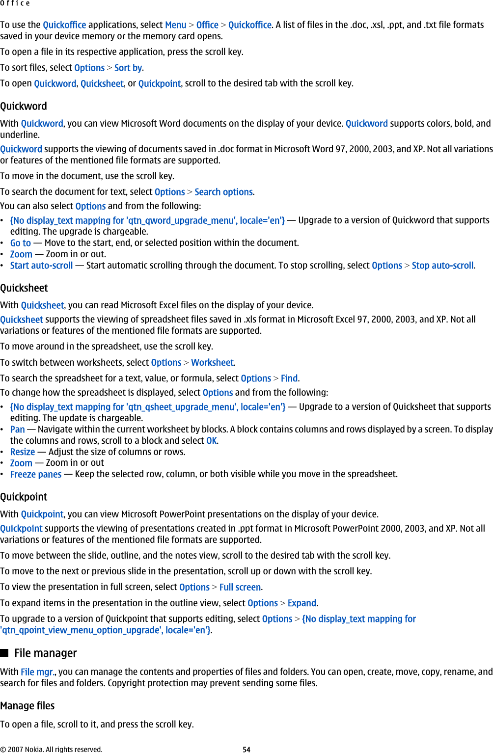 To use the Quickoffice applications, select Menu &gt; Office &gt; Quickoffice. A list of files in the .doc, .xsl, .ppt, and .txt file formatssaved in your device memory or the memory card opens.To open a file in its respective application, press the scroll key.To sort files, select Options &gt; Sort by.To open Quickword, Quicksheet, or Quickpoint, scroll to the desired tab with the scroll key.QuickwordWith Quickword, you can view Microsoft Word documents on the display of your device. Quickword supports colors, bold, andunderline.Quickword supports the viewing of documents saved in .doc format in Microsoft Word 97, 2000, 2003, and XP. Not all variationsor features of the mentioned file formats are supported.To move in the document, use the scroll key.To search the document for text, select Options &gt; Search options.You can also select Options and from the following:•{No display_text mapping for &apos;qtn_qword_upgrade_menu&apos;, locale=&apos;en&apos;} — Upgrade to a version of Quickword that supportsediting. The upgrade is chargeable.•Go to — Move to the start, end, or selected position within the document.•Zoom — Zoom in or out.•Start auto-scroll — Start automatic scrolling through the document. To stop scrolling, select Options &gt; Stop auto-scroll.QuicksheetWith Quicksheet, you can read Microsoft Excel files on the display of your device.Quicksheet supports the viewing of spreadsheet files saved in .xls format in Microsoft Excel 97, 2000, 2003, and XP. Not allvariations or features of the mentioned file formats are supported.To move around in the spreadsheet, use the scroll key.To switch between worksheets, select Options &gt; Worksheet.To search the spreadsheet for a text, value, or formula, select Options &gt; Find.To change how the spreadsheet is displayed, select Options and from the following:•{No display_text mapping for &apos;qtn_qsheet_upgrade_menu&apos;, locale=&apos;en&apos;} — Upgrade to a version of Quicksheet that supportsediting. The update is chargeable.•Pan — Navigate within the current worksheet by blocks. A block contains columns and rows displayed by a screen. To displaythe columns and rows, scroll to a block and select OK.•Resize — Adjust the size of columns or rows.•Zoom — Zoom in or out•Freeze panes — Keep the selected row, column, or both visible while you move in the spreadsheet.QuickpointWith Quickpoint, you can view Microsoft PowerPoint presentations on the display of your device.Quickpoint supports the viewing of presentations created in .ppt format in Microsoft PowerPoint 2000, 2003, and XP. Not allvariations or features of the mentioned file formats are supported.To move between the slide, outline, and the notes view, scroll to the desired tab with the scroll key.To move to the next or previous slide in the presentation, scroll up or down with the scroll key.To view the presentation in full screen, select Options &gt; Full screen.To expand items in the presentation in the outline view, select Options &gt; Expand.To upgrade to a version of Quickpoint that supports editing, select Options &gt; {No display_text mapping for&apos;qtn_qpoint_view_menu_option_upgrade&apos;, locale=&apos;en&apos;}.File managerWith File mgr., you can manage the contents and properties of files and folders. You can open, create, move, copy, rename, andsearch for files and folders. Copyright protection may prevent sending some files.Manage filesTo open a file, scroll to it, and press the scroll key.Office© 2007 Nokia. All rights reserved. 54