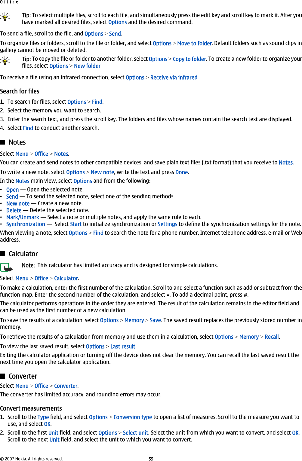 Tip: To select multiple files, scroll to each file, and simultaneously press the edit key and scroll key to mark it. After youhave marked all desired files, select Options and the desired command.To send a file, scroll to the file, and Options &gt; Send.To organize files or folders, scroll to the file or folder, and select Options &gt; Move to folder. Default folders such as sound clips ingallery cannot be moved or deleted.Tip: To copy the file or folder to another folder, select Options &gt; Copy to folder. To create a new folder to organize yourfiles, select Options &gt; New folderTo receive a file using an infrared connection, select Options &gt; Receive via infrared.Search for files1. To search for files, select Options &gt; Find.2. Select the memory you want to search.3. Enter the search text, and press the scroll key. The folders and files whose names contain the search text are displayed.4. Select Find to conduct another search.NotesSelect Menu &gt; Office &gt; Notes.You can create and send notes to other compatible devices, and save plain text files (.txt format) that you receive to Notes.To write a new note, select Options &gt; New note, write the text and press Done.In the Notes main view, select Options and from the following:•Open — Open the selected note.•Send — To send the selected note, select one of the sending methods.•New note — Create a new note.•Delete — Delete the selected note.•Mark/Unmark — Select a note or multiple notes, and apply the same rule to each.•Synchronization —  Select Start to initialize synchronization or Settings to define the synchronization settings for the note.When viewing a note, select Options &gt; Find to search the note for a phone number, Internet telephone address, e-mail or Webaddress.CalculatorNote:  This calculator has limited accuracy and is designed for simple calculations.Select Menu &gt; Office &gt; Calculator.To make a calculation, enter the first number of the calculation. Scroll to and select a function such as add or subtract from thefunction map. Enter the second number of the calculation, and select =. To add a decimal point, press #.The calculator performs operations in the order they are entered. The result of the calculation remains in the editor field andcan be used as the first number of a new calculation.To save the results of a calculation, select Options &gt; Memory &gt; Save. The saved result replaces the previously stored number inmemory.To retrieve the results of a calculation from memory and use them in a calculation, select Options &gt; Memory &gt; Recall.To view the last saved result, select Options &gt; Last result.Exiting the calculator application or turning off the device does not clear the memory. You can recall the last saved result thenext time you open the calculator application.ConverterSelect Menu &gt; Office &gt; Converter.The converter has limited accuracy, and rounding errors may occur.Convert measurements1. Scroll to the Type field, and select Options &gt; Conversion type to open a list of measures. Scroll to the measure you want touse, and select OK.2. Scroll to the first Unit field, and select Options &gt; Select unit. Select the unit from which you want to convert, and select OK.Scroll to the next Unit field, and select the unit to which you want to convert.Office© 2007 Nokia. All rights reserved. 55