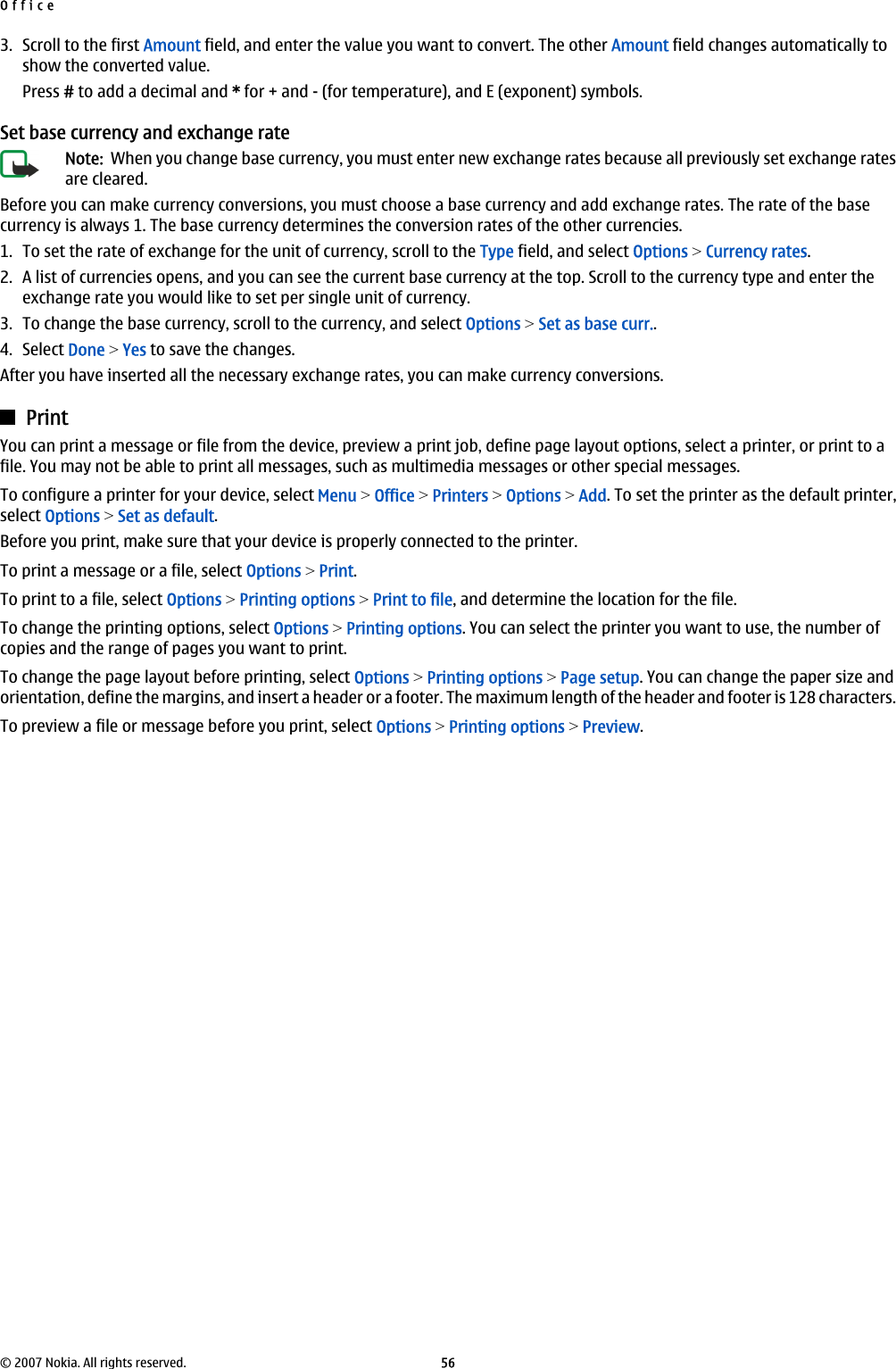 3. Scroll to the first Amount field, and enter the value you want to convert. The other Amount field changes automatically toshow the converted value.Press # to add a decimal and * for + and - (for temperature), and E (exponent) symbols.Set base currency and exchange rateNote:  When you change base currency, you must enter new exchange rates because all previously set exchange ratesare cleared.Before you can make currency conversions, you must choose a base currency and add exchange rates. The rate of the basecurrency is always 1. The base currency determines the conversion rates of the other currencies.1. To set the rate of exchange for the unit of currency, scroll to the Type field, and select Options &gt; Currency rates.2. A list of currencies opens, and you can see the current base currency at the top. Scroll to the currency type and enter theexchange rate you would like to set per single unit of currency.3. To change the base currency, scroll to the currency, and select Options &gt; Set as base curr..4. Select Done &gt; Yes to save the changes.After you have inserted all the necessary exchange rates, you can make currency conversions.PrintYou can print a message or file from the device, preview a print job, define page layout options, select a printer, or print to afile. You may not be able to print all messages, such as multimedia messages or other special messages.To configure a printer for your device, select Menu &gt; Office &gt; Printers &gt; Options &gt; Add. To set the printer as the default printer,select Options &gt; Set as default.Before you print, make sure that your device is properly connected to the printer.To print a message or a file, select Options &gt; Print.To print to a file, select Options &gt; Printing options &gt; Print to file, and determine the location for the file.To change the printing options, select Options &gt; Printing options. You can select the printer you want to use, the number ofcopies and the range of pages you want to print.To change the page layout before printing, select Options &gt; Printing options &gt; Page setup. You can change the paper size andorientation, define the margins, and insert a header or a footer. The maximum length of the header and footer is 128 characters.To preview a file or message before you print, select Options &gt; Printing options &gt; Preview.Office© 2007 Nokia. All rights reserved. 56