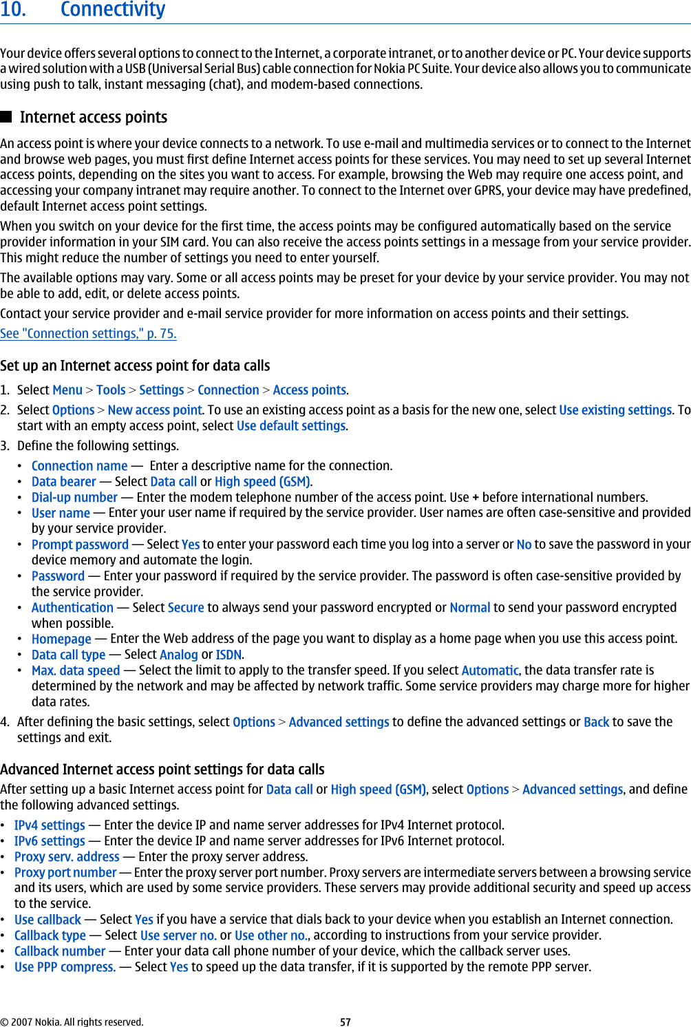 10. ConnectivityYour device offers several options to connect to the Internet, a corporate intranet, or to another device or PC. Your device supportsa wired solution with a USB (Universal Serial Bus) cable connection for Nokia PC Suite. Your device also allows you to communicateusing push to talk, instant messaging (chat), and modem-based connections.Internet access pointsAn access point is where your device connects to a network. To use e-mail and multimedia services or to connect to the Internetand browse web pages, you must first define Internet access points for these services. You may need to set up several Internetaccess points, depending on the sites you want to access. For example, browsing the Web may require one access point, andaccessing your company intranet may require another. To connect to the Internet over GPRS, your device may have predefined,default Internet access point settings.When you switch on your device for the first time, the access points may be configured automatically based on the serviceprovider information in your SIM card. You can also receive the access points settings in a message from your service provider.This might reduce the number of settings you need to enter yourself.The available options may vary. Some or all access points may be preset for your device by your service provider. You may notbe able to add, edit, or delete access points.Contact your service provider and e-mail service provider for more information on access points and their settings.See &quot;Connection settings,&quot; p. 75.Set up an Internet access point for data calls1. Select Menu &gt; Tools &gt; Settings &gt; Connection &gt; Access points.2. Select Options &gt; New access point. To use an existing access point as a basis for the new one, select Use existing settings. Tostart with an empty access point, select Use default settings.3. Define the following settings.•Connection name —  Enter a descriptive name for the connection.•Data bearer — Select Data call or High speed (GSM).•Dial-up number — Enter the modem telephone number of the access point. Use + before international numbers.•User name — Enter your user name if required by the service provider. User names are often case-sensitive and providedby your service provider.•Prompt password — Select Yes to enter your password each time you log into a server or No to save the password in yourdevice memory and automate the login.•Password — Enter your password if required by the service provider. The password is often case-sensitive provided bythe service provider.•Authentication — Select Secure to always send your password encrypted or Normal to send your password encryptedwhen possible.•Homepage — Enter the Web address of the page you want to display as a home page when you use this access point.•Data call type — Select Analog or ISDN.•Max. data speed — Select the limit to apply to the transfer speed. If you select Automatic, the data transfer rate isdetermined by the network and may be affected by network traffic. Some service providers may charge more for higherdata rates.4. After defining the basic settings, select Options &gt; Advanced settings to define the advanced settings or Back to save thesettings and exit.Advanced Internet access point settings for data callsAfter setting up a basic Internet access point for Data call or High speed (GSM), select Options &gt; Advanced settings, and definethe following advanced settings.•IPv4 settings — Enter the device IP and name server addresses for IPv4 Internet protocol.•IPv6 settings — Enter the device IP and name server addresses for IPv6 Internet protocol.•Proxy serv. address — Enter the proxy server address.•Proxy port number — Enter the proxy server port number. Proxy servers are intermediate servers between a browsing serviceand its users, which are used by some service providers. These servers may provide additional security and speed up accessto the service.•Use callback — Select Yes if you have a service that dials back to your device when you establish an Internet connection.•Callback type — Select Use server no. or Use other no., according to instructions from your service provider.•Callback number — Enter your data call phone number of your device, which the callback server uses.•Use PPP compress. — Select Yes to speed up the data transfer, if it is supported by the remote PPP server.© 2007 Nokia. All rights reserved. 57