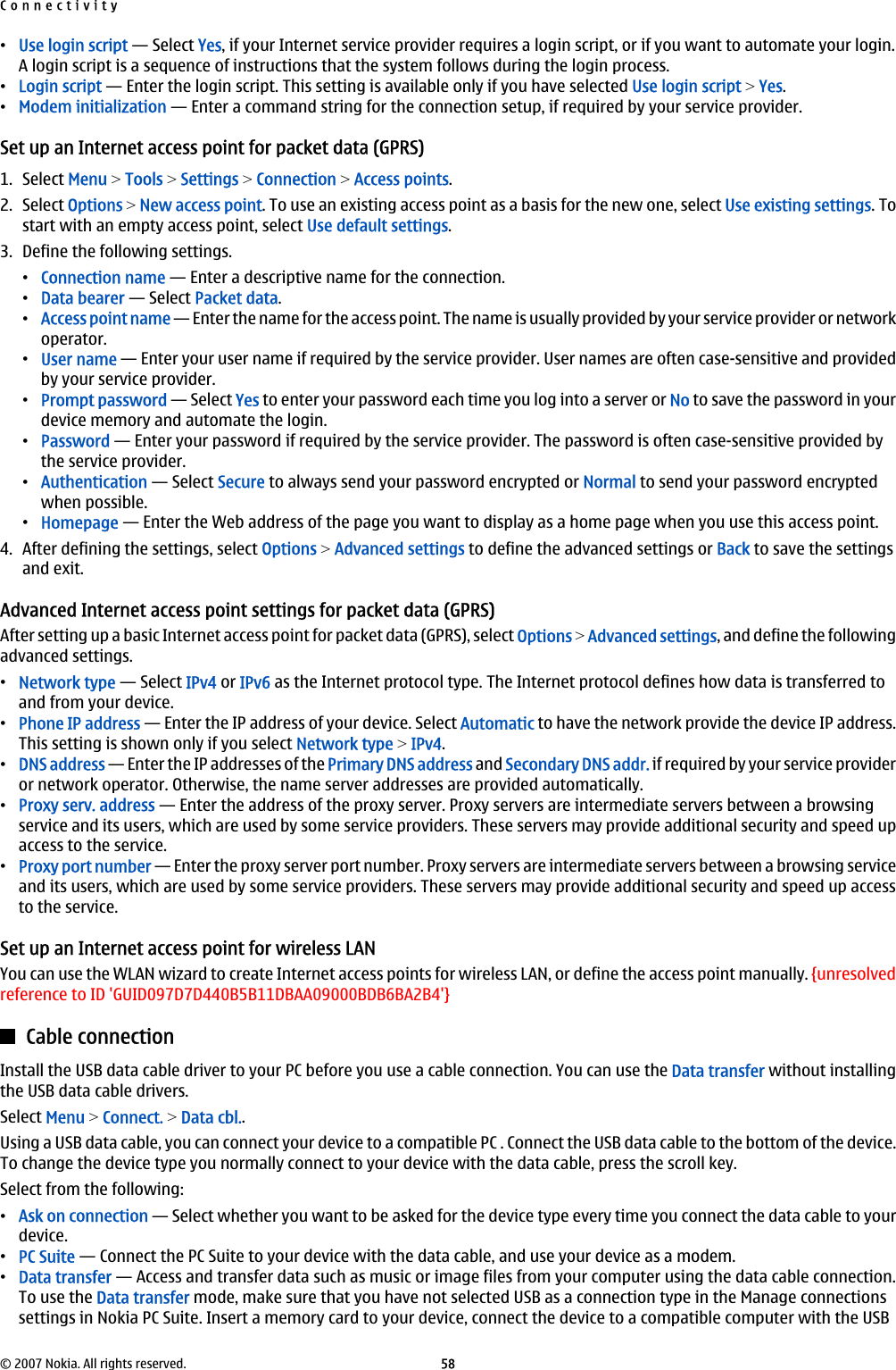 •Use login script — Select Yes, if your Internet service provider requires a login script, or if you want to automate your login.A login script is a sequence of instructions that the system follows during the login process.•Login script — Enter the login script. This setting is available only if you have selected Use login script &gt; Yes.•Modem initialization — Enter a command string for the connection setup, if required by your service provider.Set up an Internet access point for packet data (GPRS)1. Select Menu &gt; Tools &gt; Settings &gt; Connection &gt; Access points.2. Select Options &gt; New access point. To use an existing access point as a basis for the new one, select Use existing settings. Tostart with an empty access point, select Use default settings.3. Define the following settings.•Connection name — Enter a descriptive name for the connection.•Data bearer — Select Packet data.•Access point name — Enter the name for the access point. The name is usually provided by your service provider or networkoperator.•User name — Enter your user name if required by the service provider. User names are often case-sensitive and providedby your service provider.•Prompt password — Select Yes to enter your password each time you log into a server or No to save the password in yourdevice memory and automate the login.•Password — Enter your password if required by the service provider. The password is often case-sensitive provided bythe service provider.•Authentication — Select Secure to always send your password encrypted or Normal to send your password encryptedwhen possible.•Homepage — Enter the Web address of the page you want to display as a home page when you use this access point.4. After defining the settings, select Options &gt; Advanced settings to define the advanced settings or Back to save the settingsand exit.Advanced Internet access point settings for packet data (GPRS)After setting up a basic Internet access point for packet data (GPRS), select Options &gt; Advanced settings, and define the followingadvanced settings.•Network type — Select IPv4 or IPv6 as the Internet protocol type. The Internet protocol defines how data is transferred toand from your device.•Phone IP address — Enter the IP address of your device. Select Automatic to have the network provide the device IP address.This setting is shown only if you select Network type &gt; IPv4.•DNS address — Enter the IP addresses of the Primary DNS address and Secondary DNS addr. if required by your service provideror network operator. Otherwise, the name server addresses are provided automatically.•Proxy serv. address — Enter the address of the proxy server. Proxy servers are intermediate servers between a browsingservice and its users, which are used by some service providers. These servers may provide additional security and speed upaccess to the service.•Proxy port number — Enter the proxy server port number. Proxy servers are intermediate servers between a browsing serviceand its users, which are used by some service providers. These servers may provide additional security and speed up accessto the service.Set up an Internet access point for wireless LANYou can use the WLAN wizard to create Internet access points for wireless LAN, or define the access point manually. {unresolvedreference to ID &apos;GUID097D7D440B5B11DBAA09000BDB6BA2B4&apos;}Cable connectionInstall the USB data cable driver to your PC before you use a cable connection. You can use the Data transfer without installingthe USB data cable drivers.Select Menu &gt; Connect. &gt; Data cbl..Using a USB data cable, you can connect your device to a compatible PC . Connect the USB data cable to the bottom of the device.To change the device type you normally connect to your device with the data cable, press the scroll key.Select from the following:•Ask on connection — Select whether you want to be asked for the device type every time you connect the data cable to yourdevice.•PC Suite — Connect the PC Suite to your device with the data cable, and use your device as a modem.•Data transfer — Access and transfer data such as music or image files from your computer using the data cable connection.To use the Data transfer mode, make sure that you have not selected USB as a connection type in the Manage connectionssettings in Nokia PC Suite. Insert a memory card to your device, connect the device to a compatible computer with the USBConnectivity© 2007 Nokia. All rights reserved. 58