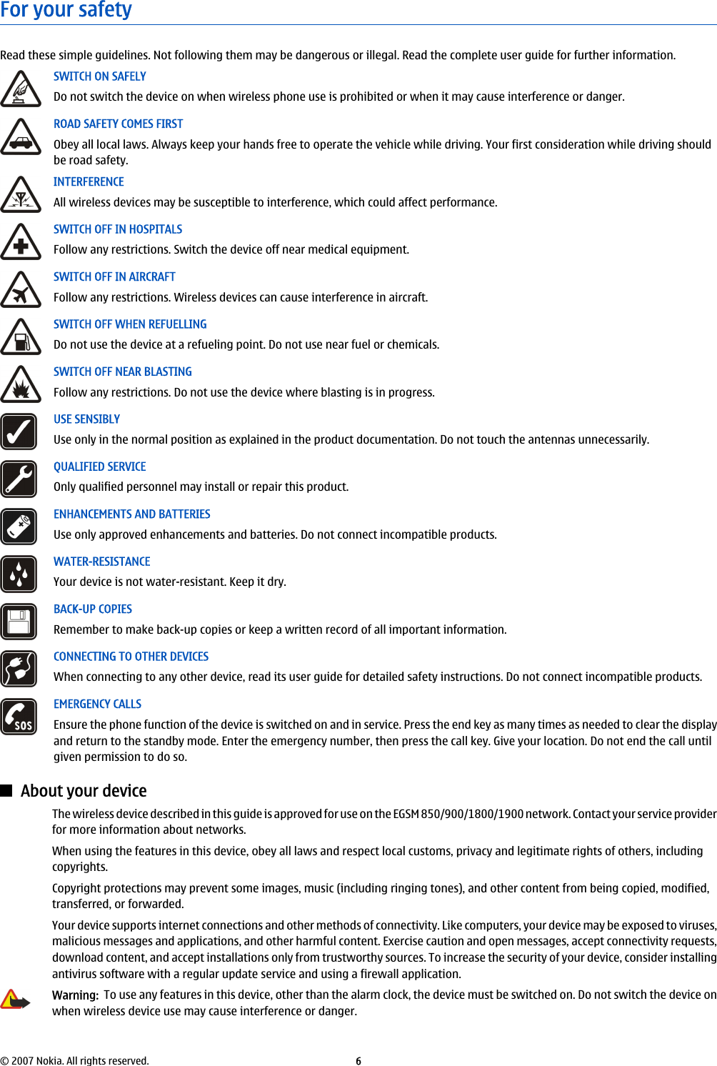 For your safetyRead these simple guidelines. Not following them may be dangerous or illegal. Read the complete user guide for further information.SWITCH ON SAFELYDo not switch the device on when wireless phone use is prohibited or when it may cause interference or danger.ROAD SAFETY COMES FIRSTObey all local laws. Always keep your hands free to operate the vehicle while driving. Your first consideration while driving shouldbe road safety.INTERFERENCEAll wireless devices may be susceptible to interference, which could affect performance.SWITCH OFF IN HOSPITALSFollow any restrictions. Switch the device off near medical equipment.SWITCH OFF IN AIRCRAFTFollow any restrictions. Wireless devices can cause interference in aircraft.SWITCH OFF WHEN REFUELLINGDo not use the device at a refueling point. Do not use near fuel or chemicals.SWITCH OFF NEAR BLASTINGFollow any restrictions. Do not use the device where blasting is in progress.USE SENSIBLYUse only in the normal position as explained in the product documentation. Do not touch the antennas unnecessarily.QUALIFIED SERVICEOnly qualified personnel may install or repair this product.ENHANCEMENTS AND BATTERIESUse only approved enhancements and batteries. Do not connect incompatible products.WATER-RESISTANCEYour device is not water-resistant. Keep it dry.BACK-UP COPIESRemember to make back-up copies or keep a written record of all important information.CONNECTING TO OTHER DEVICESWhen connecting to any other device, read its user guide for detailed safety instructions. Do not connect incompatible products.EMERGENCY CALLSEnsure the phone function of the device is switched on and in service. Press the end key as many times as needed to clear the displayand return to the standby mode. Enter the emergency number, then press the call key. Give your location. Do not end the call untilgiven permission to do so.About your deviceThe wireless device described in this guide is approved for use on the EGSM 850/900/1800/1900 network. Contact your service providerfor more information about networks.When using the features in this device, obey all laws and respect local customs, privacy and legitimate rights of others, includingcopyrights.Copyright protections may prevent some images, music (including ringing tones), and other content from being copied, modified,transferred, or forwarded.Your device supports internet connections and other methods of connectivity. Like computers, your device may be exposed to viruses,malicious messages and applications, and other harmful content. Exercise caution and open messages, accept connectivity requests,download content, and accept installations only from trustworthy sources. To increase the security of your device, consider installingantivirus software with a regular update service and using a firewall application.Warning:  To use any features in this device, other than the alarm clock, the device must be switched on. Do not switch the device onwhen wireless device use may cause interference or danger.© 2007 Nokia. All rights reserved. 6