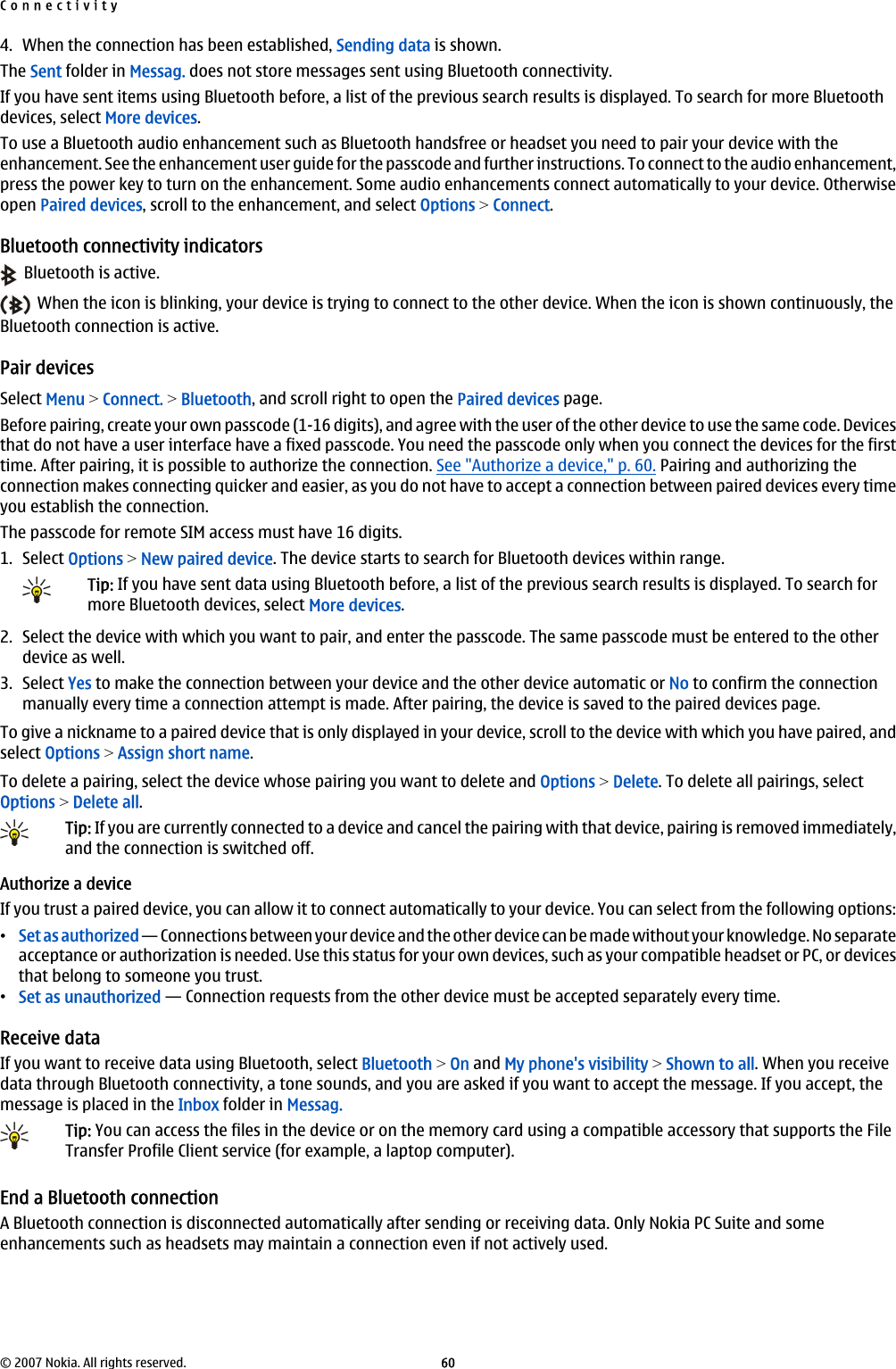 4. When the connection has been established, Sending data is shown.The Sent folder in Messag. does not store messages sent using Bluetooth connectivity.If you have sent items using Bluetooth before, a list of the previous search results is displayed. To search for more Bluetoothdevices, select More devices.To use a Bluetooth audio enhancement such as Bluetooth handsfree or headset you need to pair your device with theenhancement. See the enhancement user guide for the passcode and further instructions. To connect to the audio enhancement,press the power key to turn on the enhancement. Some audio enhancements connect automatically to your device. Otherwiseopen Paired devices, scroll to the enhancement, and select Options &gt; Connect.Bluetooth connectivity indicators  Bluetooth is active.  When the icon is blinking, your device is trying to connect to the other device. When the icon is shown continuously, theBluetooth connection is active.Pair devicesSelect Menu &gt; Connect. &gt; Bluetooth, and scroll right to open the Paired devices page.Before pairing, create your own passcode (1-16 digits), and agree with the user of the other device to use the same code. Devicesthat do not have a user interface have a fixed passcode. You need the passcode only when you connect the devices for the firsttime. After pairing, it is possible to authorize the connection. See &quot;Authorize a device,&quot; p. 60. Pairing and authorizing theconnection makes connecting quicker and easier, as you do not have to accept a connection between paired devices every timeyou establish the connection.The passcode for remote SIM access must have 16 digits.1. Select Options &gt; New paired device. The device starts to search for Bluetooth devices within range.Tip: If you have sent data using Bluetooth before, a list of the previous search results is displayed. To search formore Bluetooth devices, select More devices.2. Select the device with which you want to pair, and enter the passcode. The same passcode must be entered to the otherdevice as well.3. Select Yes to make the connection between your device and the other device automatic or No to confirm the connectionmanually every time a connection attempt is made. After pairing, the device is saved to the paired devices page.To give a nickname to a paired device that is only displayed in your device, scroll to the device with which you have paired, andselect Options &gt; Assign short name.To delete a pairing, select the device whose pairing you want to delete and Options &gt; Delete. To delete all pairings, selectOptions &gt; Delete all.Tip: If you are currently connected to a device and cancel the pairing with that device, pairing is removed immediately,and the connection is switched off.Authorize a deviceIf you trust a paired device, you can allow it to connect automatically to your device. You can select from the following options:•Set as authorized — Connections between your device and the other device can be made without your knowledge. No separateacceptance or authorization is needed. Use this status for your own devices, such as your compatible headset or PC, or devicesthat belong to someone you trust.•Set as unauthorized — Connection requests from the other device must be accepted separately every time.Receive dataIf you want to receive data using Bluetooth, select Bluetooth &gt; On and My phone&apos;s visibility &gt; Shown to all. When you receivedata through Bluetooth connectivity, a tone sounds, and you are asked if you want to accept the message. If you accept, themessage is placed in the Inbox folder in Messag.Tip: You can access the files in the device or on the memory card using a compatible accessory that supports the FileTransfer Profile Client service (for example, a laptop computer).End a Bluetooth connectionA Bluetooth connection is disconnected automatically after sending or receiving data. Only Nokia PC Suite and someenhancements such as headsets may maintain a connection even if not actively used.Connectivity© 2007 Nokia. All rights reserved. 60