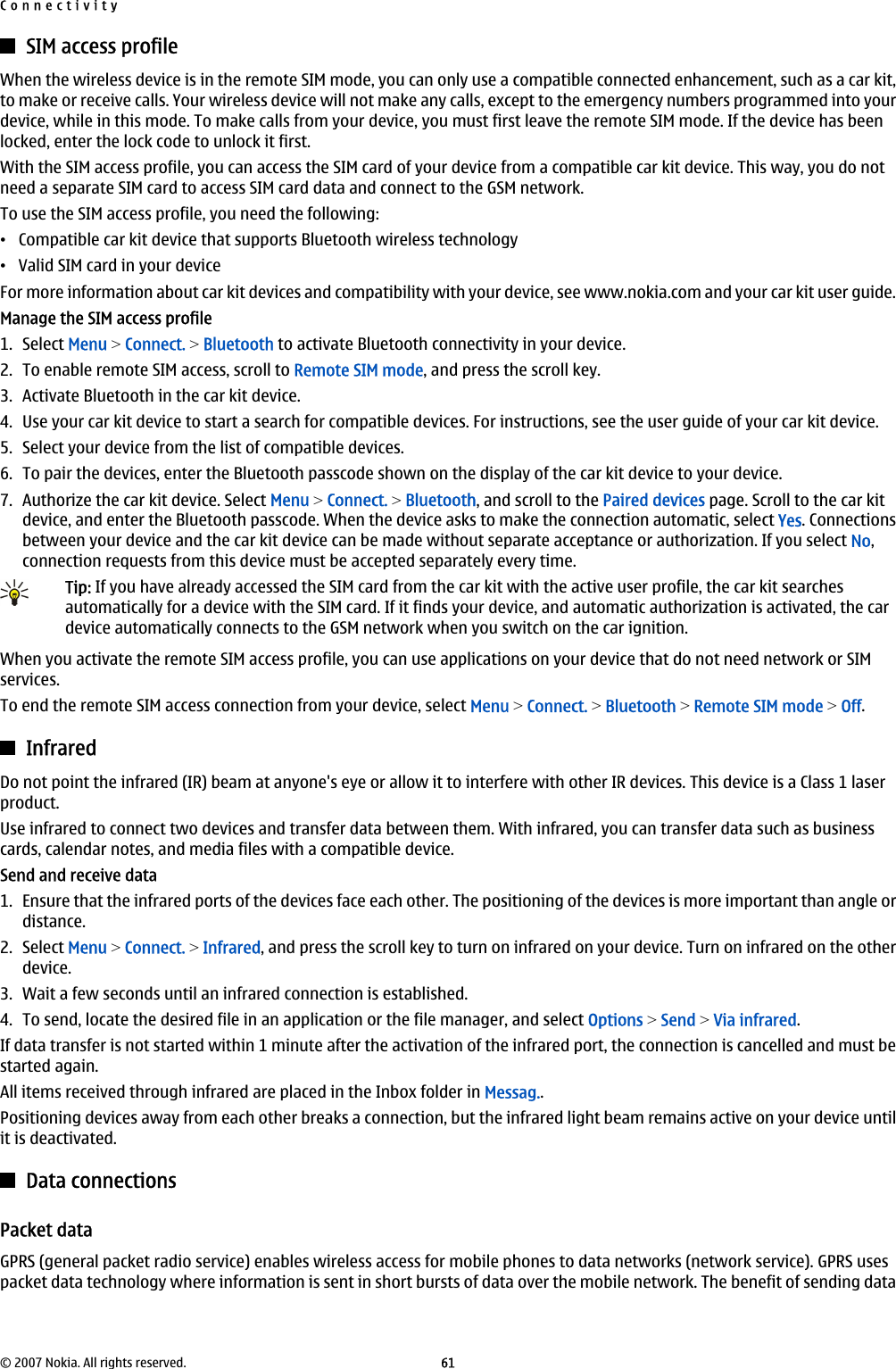 SIM access profileWhen the wireless device is in the remote SIM mode, you can only use a compatible connected enhancement, such as a car kit,to make or receive calls. Your wireless device will not make any calls, except to the emergency numbers programmed into yourdevice, while in this mode. To make calls from your device, you must first leave the remote SIM mode. If the device has beenlocked, enter the lock code to unlock it first.With the SIM access profile, you can access the SIM card of your device from a compatible car kit device. This way, you do notneed a separate SIM card to access SIM card data and connect to the GSM network.To use the SIM access profile, you need the following:•Compatible car kit device that supports Bluetooth wireless technology•Valid SIM card in your deviceFor more information about car kit devices and compatibility with your device, see www.nokia.com and your car kit user guide.Manage the SIM access profile1. Select Menu &gt; Connect. &gt; Bluetooth to activate Bluetooth connectivity in your device.2. To enable remote SIM access, scroll to Remote SIM mode, and press the scroll key.3. Activate Bluetooth in the car kit device.4. Use your car kit device to start a search for compatible devices. For instructions, see the user guide of your car kit device.5. Select your device from the list of compatible devices.6. To pair the devices, enter the Bluetooth passcode shown on the display of the car kit device to your device.7. Authorize the car kit device. Select Menu &gt; Connect. &gt; Bluetooth, and scroll to the Paired devices page. Scroll to the car kitdevice, and enter the Bluetooth passcode. When the device asks to make the connection automatic, select Yes. Connectionsbetween your device and the car kit device can be made without separate acceptance or authorization. If you select No,connection requests from this device must be accepted separately every time.Tip: If you have already accessed the SIM card from the car kit with the active user profile, the car kit searchesautomatically for a device with the SIM card. If it finds your device, and automatic authorization is activated, the cardevice automatically connects to the GSM network when you switch on the car ignition.When you activate the remote SIM access profile, you can use applications on your device that do not need network or SIMservices.To end the remote SIM access connection from your device, select Menu &gt; Connect. &gt; Bluetooth &gt; Remote SIM mode &gt; Off.InfraredDo not point the infrared (IR) beam at anyone&apos;s eye or allow it to interfere with other IR devices. This device is a Class 1 laserproduct.Use infrared to connect two devices and transfer data between them. With infrared, you can transfer data such as businesscards, calendar notes, and media files with a compatible device.Send and receive data1. Ensure that the infrared ports of the devices face each other. The positioning of the devices is more important than angle ordistance.2. Select Menu &gt; Connect. &gt; Infrared, and press the scroll key to turn on infrared on your device. Turn on infrared on the otherdevice.3. Wait a few seconds until an infrared connection is established.4. To send, locate the desired file in an application or the file manager, and select Options &gt; Send &gt; Via infrared.If data transfer is not started within 1 minute after the activation of the infrared port, the connection is cancelled and must bestarted again.All items received through infrared are placed in the Inbox folder in Messag..Positioning devices away from each other breaks a connection, but the infrared light beam remains active on your device untilit is deactivated.Data connectionsPacket dataGPRS (general packet radio service) enables wireless access for mobile phones to data networks (network service). GPRS usespacket data technology where information is sent in short bursts of data over the mobile network. The benefit of sending dataConnectivity© 2007 Nokia. All rights reserved. 61