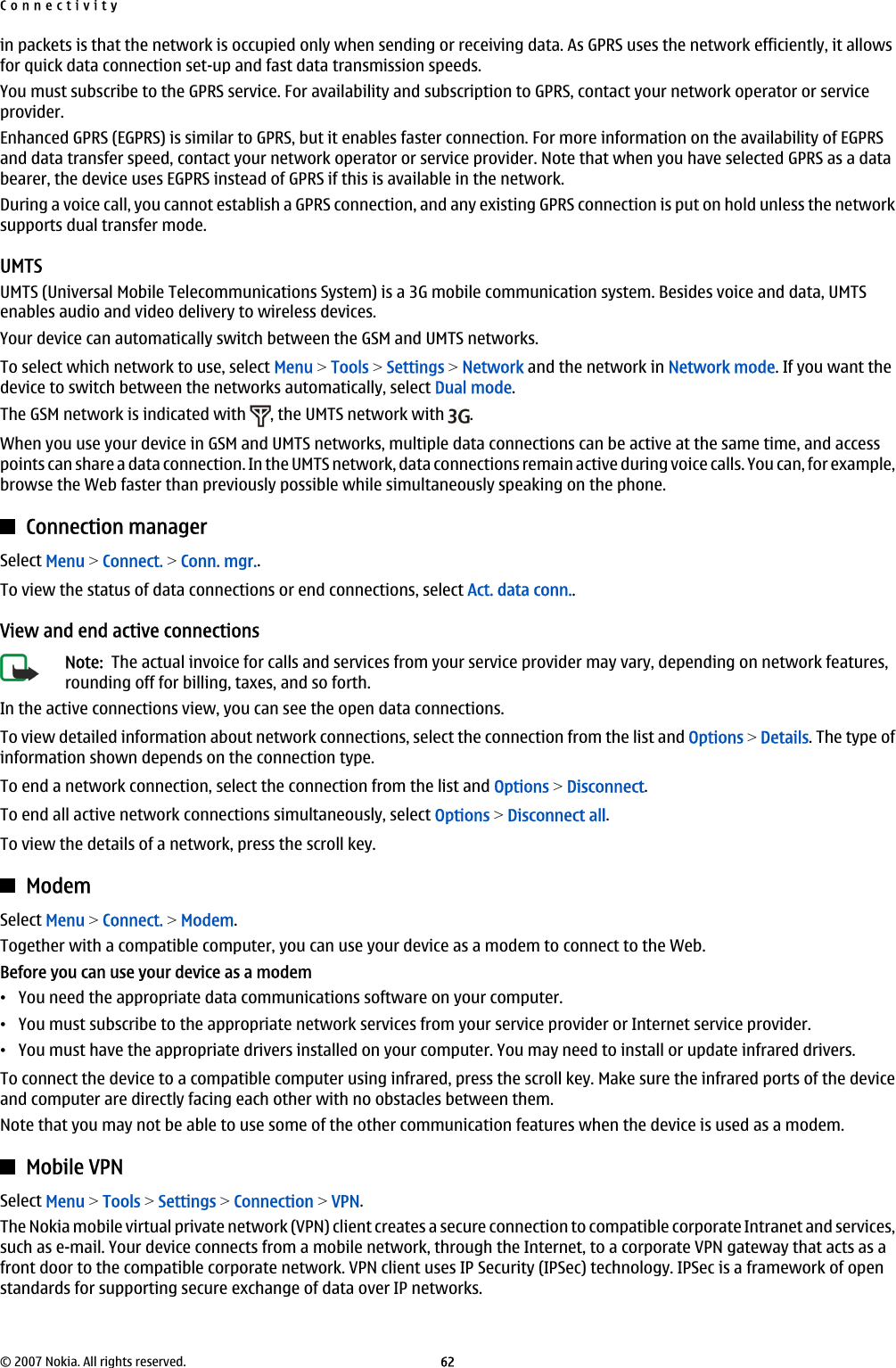 in packets is that the network is occupied only when sending or receiving data. As GPRS uses the network efficiently, it allowsfor quick data connection set-up and fast data transmission speeds.You must subscribe to the GPRS service. For availability and subscription to GPRS, contact your network operator or serviceprovider.Enhanced GPRS (EGPRS) is similar to GPRS, but it enables faster connection. For more information on the availability of EGPRSand data transfer speed, contact your network operator or service provider. Note that when you have selected GPRS as a databearer, the device uses EGPRS instead of GPRS if this is available in the network.During a voice call, you cannot establish a GPRS connection, and any existing GPRS connection is put on hold unless the networksupports dual transfer mode.UMTSUMTS (Universal Mobile Telecommunications System) is a 3G mobile communication system. Besides voice and data, UMTSenables audio and video delivery to wireless devices.Your device can automatically switch between the GSM and UMTS networks.To select which network to use, select Menu &gt; Tools &gt; Settings &gt; Network and the network in Network mode. If you want thedevice to switch between the networks automatically, select Dual mode.The GSM network is indicated with  , the UMTS network with  .When you use your device in GSM and UMTS networks, multiple data connections can be active at the same time, and accesspoints can share a data connection. In the UMTS network, data connections remain active during voice calls. You can, for example,browse the Web faster than previously possible while simultaneously speaking on the phone.Connection managerSelect Menu &gt; Connect. &gt; Conn. mgr..To view the status of data connections or end connections, select Act. data conn..View and end active connectionsNote:  The actual invoice for calls and services from your service provider may vary, depending on network features,rounding off for billing, taxes, and so forth.In the active connections view, you can see the open data connections.To view detailed information about network connections, select the connection from the list and Options &gt; Details. The type ofinformation shown depends on the connection type.To end a network connection, select the connection from the list and Options &gt; Disconnect.To end all active network connections simultaneously, select Options &gt; Disconnect all.To view the details of a network, press the scroll key.ModemSelect Menu &gt; Connect. &gt; Modem.Together with a compatible computer, you can use your device as a modem to connect to the Web.Before you can use your device as a modem•You need the appropriate data communications software on your computer.•You must subscribe to the appropriate network services from your service provider or Internet service provider.•You must have the appropriate drivers installed on your computer. You may need to install or update infrared drivers.To connect the device to a compatible computer using infrared, press the scroll key. Make sure the infrared ports of the deviceand computer are directly facing each other with no obstacles between them.Note that you may not be able to use some of the other communication features when the device is used as a modem.Mobile VPNSelect Menu &gt; Tools &gt; Settings &gt; Connection &gt; VPN.The Nokia mobile virtual private network (VPN) client creates a secure connection to compatible corporate Intranet and services,such as e-mail. Your device connects from a mobile network, through the Internet, to a corporate VPN gateway that acts as afront door to the compatible corporate network. VPN client uses IP Security (IPSec) technology. IPSec is a framework of openstandards for supporting secure exchange of data over IP networks.Connectivity© 2007 Nokia. All rights reserved. 62