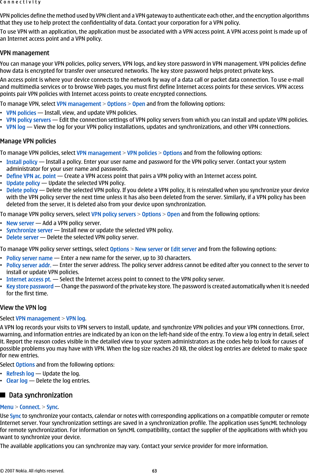 VPN policies define the method used by VPN client and a VPN gateway to authenticate each other, and the encryption algorithmsthat they use to help protect the confidentiality of data. Contact your corporation for a VPN policy.To use VPN with an application, the application must be associated with a VPN access point. A VPN access point is made up ofan Internet access point and a VPN policy.VPN managementYou can manage your VPN policies, policy servers, VPN logs, and key store password in VPN management. VPN policies definehow data is encrypted for transfer over unsecured networks. The key store password helps protect private keys.An access point is where your device connects to the network by way of a data call or packet data connection. To use e-mailand multimedia services or to browse Web pages, you must first define Internet access points for these services. VPN accesspoints pair VPN policies with Internet access points to create encrypted connections.To manage VPN, select VPN management &gt; Options &gt; Open and from the following options:•VPN policies — Install, view, and update VPN policies.•VPN policy servers — Edit the connection settings of VPN policy servers from which you can install and update VPN policies.•VPN log — View the log for your VPN policy installations, updates and synchronizations, and other VPN connections.Manage VPN policiesTo manage VPN policies, select VPN management &gt; VPN policies &gt; Options and from the following options:•Install policy — Install a policy. Enter your user name and password for the VPN policy server. Contact your systemadministrator for your user name and passwords.•Define VPN ac. point — Create a VPN access point that pairs a VPN policy with an Internet access point.•Update policy — Update the selected VPN policy.•Delete policy — Delete the selected VPN policy. If you delete a VPN policy, it is reinstalled when you synchronize your devicewith the VPN policy server the next time unless it has also been deleted from the server. Similarly, if a VPN policy has beendeleted from the server, it is deleted also from your device upon synchronization.To manage VPN policy servers, select VPN policy servers &gt; Options &gt; Open and from the following options:•New server — Add a VPN policy server.•Synchronize server — Install new or update the selected VPN policy.•Delete server — Delete the selected VPN policy server.To manage VPN policy server settings, select Options &gt; New server or Edit server and from the following options:•Policy server name — Enter a new name for the server, up to 30 characters.•Policy server addr. — Enter the server address. The policy server address cannot be edited after you connect to the server toinstall or update VPN policies.•Internet access pt. — Select the Internet access point to connect to the VPN policy server.•Key store password — Change the password of the private key store. The password is created automatically when it is neededfor the first time.View the VPN logSelect VPN management &gt; VPN log.A VPN log records your visits to VPN servers to install, update, and synchronize VPN policies and your VPN connections. Error,warning, and information entries are indicated by an icon on the left-hand side of the entry. To view a log entry in detail, selectit. Report the reason codes visible in the detailed view to your system administrators as the codes help to look for causes ofpossible problems you may have with VPN. When the log size reaches 20 KB, the oldest log entries are deleted to make spacefor new entries.Select Options and from the following options:•Refresh log — Update the log.•Clear log — Delete the log entries.Data synchronizationMenu &gt; Connect. &gt; Sync.Use Sync to synchronize your contacts, calendar or notes with corresponding applications on a compatible computer or remoteInternet server. Your synchronization settings are saved in a synchronization profile. The application uses SyncML technologyfor remote synchronization. For information on SyncML compatibility, contact the supplier of the applications with which youwant to synchronize your device.The available applications you can synchronize may vary. Contact your service provider for more information.Connectivity© 2007 Nokia. All rights reserved. 63