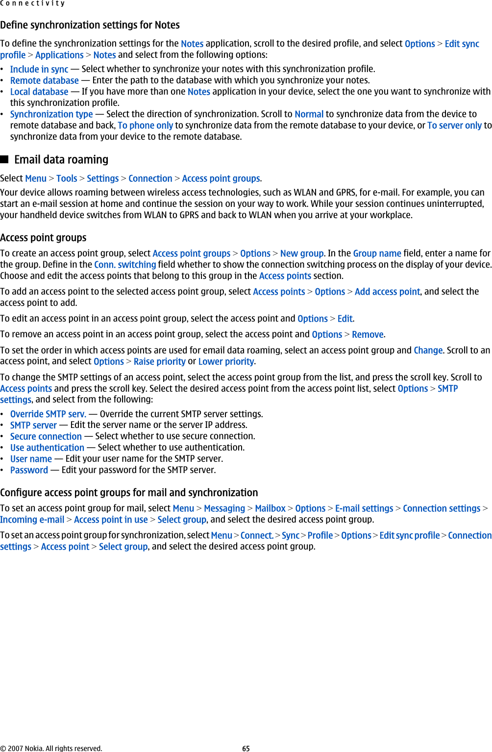 Define synchronization settings for NotesTo define the synchronization settings for the Notes application, scroll to the desired profile, and select Options &gt; Edit syncprofile &gt; Applications &gt; Notes and select from the following options:•Include in sync — Select whether to synchronize your notes with this synchronization profile.•Remote database — Enter the path to the database with which you synchronize your notes.•Local database — If you have more than one Notes application in your device, select the one you want to synchronize withthis synchronization profile.•Synchronization type — Select the direction of synchronization. Scroll to Normal to synchronize data from the device toremote database and back, To phone only to synchronize data from the remote database to your device, or To server only tosynchronize data from your device to the remote database.Email data roamingSelect Menu &gt; Tools &gt; Settings &gt; Connection &gt; Access point groups.Your device allows roaming between wireless access technologies, such as WLAN and GPRS, for e-mail. For example, you canstart an e-mail session at home and continue the session on your way to work. While your session continues uninterrupted,your handheld device switches from WLAN to GPRS and back to WLAN when you arrive at your workplace.Access point groupsTo create an access point group, select Access point groups &gt; Options &gt; New group. In the Group name field, enter a name forthe group. Define in the Conn. switching field whether to show the connection switching process on the display of your device.Choose and edit the access points that belong to this group in the Access points section.To add an access point to the selected access point group, select Access points &gt; Options &gt; Add access point, and select theaccess point to add.To edit an access point in an access point group, select the access point and Options &gt; Edit.To remove an access point in an access point group, select the access point and Options &gt; Remove.To set the order in which access points are used for email data roaming, select an access point group and Change. Scroll to anaccess point, and select Options &gt; Raise priority or Lower priority.To change the SMTP settings of an access point, select the access point group from the list, and press the scroll key. Scroll toAccess points and press the scroll key. Select the desired access point from the access point list, select Options &gt; SMTPsettings, and select from the following:•Override SMTP serv. — Override the current SMTP server settings.•SMTP server — Edit the server name or the server IP address.•Secure connection — Select whether to use secure connection.•Use authentication — Select whether to use authentication.•User name — Edit your user name for the SMTP server.•Password — Edit your password for the SMTP server.Configure access point groups for mail and synchronizationTo set an access point group for mail, select Menu &gt; Messaging &gt; Mailbox &gt; Options &gt; E-mail settings &gt; Connection settings &gt;Incoming e-mail &gt; Access point in use &gt; Select group, and select the desired access point group.To set an access point group for synchronization, select Menu &gt; Connect. &gt; Sync &gt; Profile &gt; Options &gt; Edit sync profile &gt; Connectionsettings &gt; Access point &gt; Select group, and select the desired access point group.Connectivity© 2007 Nokia. All rights reserved. 65