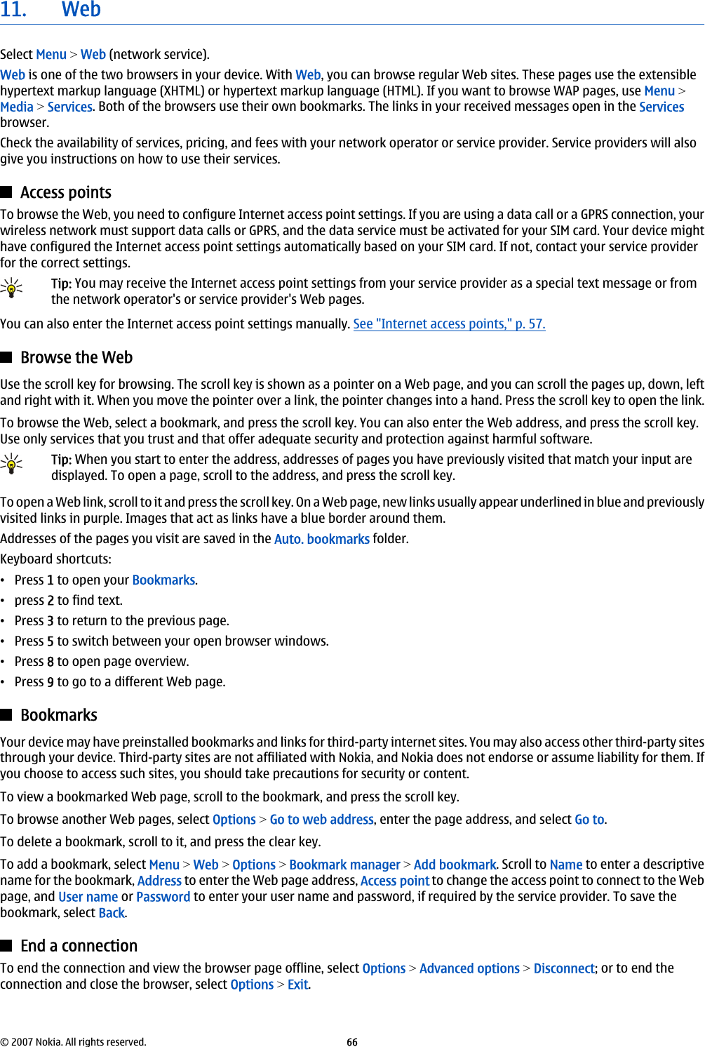 11. WebSelect Menu &gt; Web (network service).Web is one of the two browsers in your device. With Web, you can browse regular Web sites. These pages use the extensiblehypertext markup language (XHTML) or hypertext markup language (HTML). If you want to browse WAP pages, use Menu &gt;Media &gt; Services. Both of the browsers use their own bookmarks. The links in your received messages open in the Servicesbrowser.Check the availability of services, pricing, and fees with your network operator or service provider. Service providers will alsogive you instructions on how to use their services.Access pointsTo browse the Web, you need to configure Internet access point settings. If you are using a data call or a GPRS connection, yourwireless network must support data calls or GPRS, and the data service must be activated for your SIM card. Your device mighthave configured the Internet access point settings automatically based on your SIM card. If not, contact your service providerfor the correct settings.Tip: You may receive the Internet access point settings from your service provider as a special text message or fromthe network operator&apos;s or service provider&apos;s Web pages.You can also enter the Internet access point settings manually. See &quot;Internet access points,&quot; p. 57.Browse the WebUse the scroll key for browsing. The scroll key is shown as a pointer on a Web page, and you can scroll the pages up, down, leftand right with it. When you move the pointer over a link, the pointer changes into a hand. Press the scroll key to open the link.To browse the Web, select a bookmark, and press the scroll key. You can also enter the Web address, and press the scroll key.Use only services that you trust and that offer adequate security and protection against harmful software.Tip: When you start to enter the address, addresses of pages you have previously visited that match your input aredisplayed. To open a page, scroll to the address, and press the scroll key.To open a Web link, scroll to it and press the scroll key. On a Web page, new links usually appear underlined in blue and previouslyvisited links in purple. Images that act as links have a blue border around them.Addresses of the pages you visit are saved in the Auto. bookmarks folder.Keyboard shortcuts:•Press 1 to open your Bookmarks.•press 2 to find text.•Press 3 to return to the previous page.•Press 5 to switch between your open browser windows.•Press 8 to open page overview.•Press 9 to go to a different Web page.BookmarksYour device may have preinstalled bookmarks and links for third-party internet sites. You may also access other third-party sitesthrough your device. Third-party sites are not affiliated with Nokia, and Nokia does not endorse or assume liability for them. Ifyou choose to access such sites, you should take precautions for security or content.To view a bookmarked Web page, scroll to the bookmark, and press the scroll key.To browse another Web pages, select Options &gt; Go to web address, enter the page address, and select Go to.To delete a bookmark, scroll to it, and press the clear key.To add a bookmark, select Menu &gt; Web &gt; Options &gt; Bookmark manager &gt; Add bookmark. Scroll to Name to enter a descriptivename for the bookmark, Address to enter the Web page address, Access point to change the access point to connect to the Webpage, and User name or Password to enter your user name and password, if required by the service provider. To save thebookmark, select Back.End a connectionTo end the connection and view the browser page offline, select Options &gt; Advanced options &gt; Disconnect; or to end theconnection and close the browser, select Options &gt; Exit.© 2007 Nokia. All rights reserved. 66