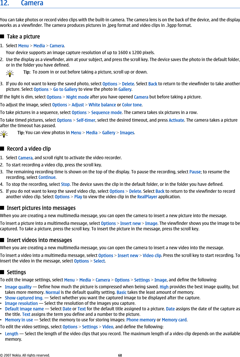 12. CameraYou can take photos or record video clips with the built-in camera. The camera lens is on the back of the device, and the displayworks as a viewfinder. The camera produces pictures in .jpeg format and video clips in .3gpp format.Take a picture1. Select Menu &gt; Media &gt; Camera.Your device supports an image capture resolution of up to 1600 x 1200 pixels.2. Use the display as a viewfinder, aim at your subject, and press the scroll key. The device saves the photo in the default folder,or in the folder you have defined.Tip:  To zoom in or out before taking a picture, scroll up or down.3. If you do not want to keep the saved photo, select Options &gt; Delete. Select Back to return to the viewfinder to take anotherpicture. Select Options &gt; Go to Gallery to view the photo in Gallery.If the light is dim, select Options &gt; Night mode after you have opened Camera but before taking a picture.To adjust the image, select Options &gt; Adjust &gt; White balance or Color tone.To take pictures in a sequence, select Options &gt; Sequence mode. The camera takes six pictures in a row.To take timed pictures, select Options &gt; Self-timer, select the desired timeout, and press Activate. The camera takes a pictureafter the timeout has passed.Tip: You can view photos in Menu &gt; Media &gt; Gallery &gt; Images.Record a video clip1. Select Camera, and scroll right to activate the video recorder.2. To start recording a video clip, press the scroll key.3. The remaining recording time is shown on the top of the display. To pause the recording, select Pause; to resume therecording, select Continue.4. To stop the recording, select Stop. The device saves the clip in the default folder, or in the folder you have defined.5. If you do not want to keep the saved video clip, select Options &gt; Delete. Select Back to return to the viewfinder to recordanother video clip. Select Options &gt; Play to view the video clip in the RealPlayer application.Insert pictures into messagesWhen you are creating a new multimedia message, you can open the camera to insert a new picture into the message.To insert a picture into a multimedia message, select Options &gt; Insert new &gt; Image. The viewfinder shows you the image to becaptured. To take a picture, press the scroll key. To insert the picture in the message, press the scroll key.Insert videos into messagesWhen you are creating a new multimedia message, you can open the camera to insert a new video into the message.To insert a video into a multimedia message, select Options &gt; Insert new &gt; Video clip. Press the scroll key to start recording. Toinsert the video in the message, select Options &gt; Select.SettingsTo edit the image settings, select Menu &gt; Media &gt; Camera &gt; Options &gt; Settings &gt; Image, and define the following:•Image quality — Define how much the picture is compressed when being saved. High provides the best image quality, buttakes more memory. Normal is the default quality setting. Basic takes the least amount of memory.•Show captured img. — Select whether you want the captured image to be displayed after the capture.•Image resolution — Select the resolution of the images you capture.•Default image name — Select Date or Text for the default title assigned to a picture. Date assigns the date of the capture asthe title. Text assigns the term you define and a number to the picture.•Memory in use — Select the memory to use for storing images: Phone memory or Memory card.To edit the video settings, select Options &gt; Settings &gt; Video, and define the following:•Length — Select the length of the video clips that you record. The maximum length of a video clip depends on the availablememory.© 2007 Nokia. All rights reserved. 68
