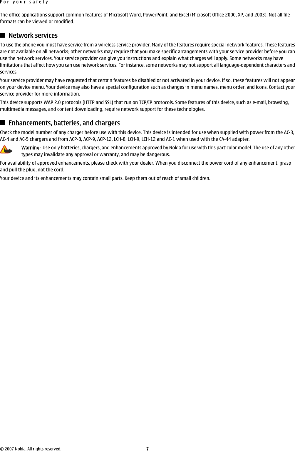 The office applications support common features of Microsoft Word, PowerPoint, and Excel (Microsoft Office 2000, XP, and 2003). Not all fileformats can be viewed or modified.Network servicesTo use the phone you must have service from a wireless service provider. Many of the features require special network features. These featuresare not available on all networks; other networks may require that you make specific arrangements with your service provider before you canuse the network services. Your service provider can give you instructions and explain what charges will apply. Some networks may havelimitations that affect how you can use network services. For instance, some networks may not support all language-dependent characters andservices.Your service provider may have requested that certain features be disabled or not activated in your device. If so, these features will not appearon your device menu. Your device may also have a special configuration such as changes in menu names, menu order, and icons. Contact yourservice provider for more information.This device supports WAP 2.0 protocols (HTTP and SSL) that run on TCP/IP protocols. Some features of this device, such as e-mail, browsing,multimedia messages, and content downloading, require network support for these technologies.Enhancements, batteries, and chargersCheck the model number of any charger before use with this device. This device is intended for use when supplied with power from the AC-3,AC-4 and AC-5 chargers and from ACP-8, ACP-9, ACP-12, LCH-8, LCH-9, LCH-12 and AC-1 when used with the CA-44 adapter.Warning:  Use only batteries, chargers, and enhancements approved by Nokia for use with this particular model. The use of any othertypes may invalidate any approval or warranty, and may be dangerous.For availability of approved enhancements, please check with your dealer. When you disconnect the power cord of any enhancement, graspand pull the plug, not the cord.Your device and its enhancements may contain small parts. Keep them out of reach of small children.For your safety© 2007 Nokia. All rights reserved. 7